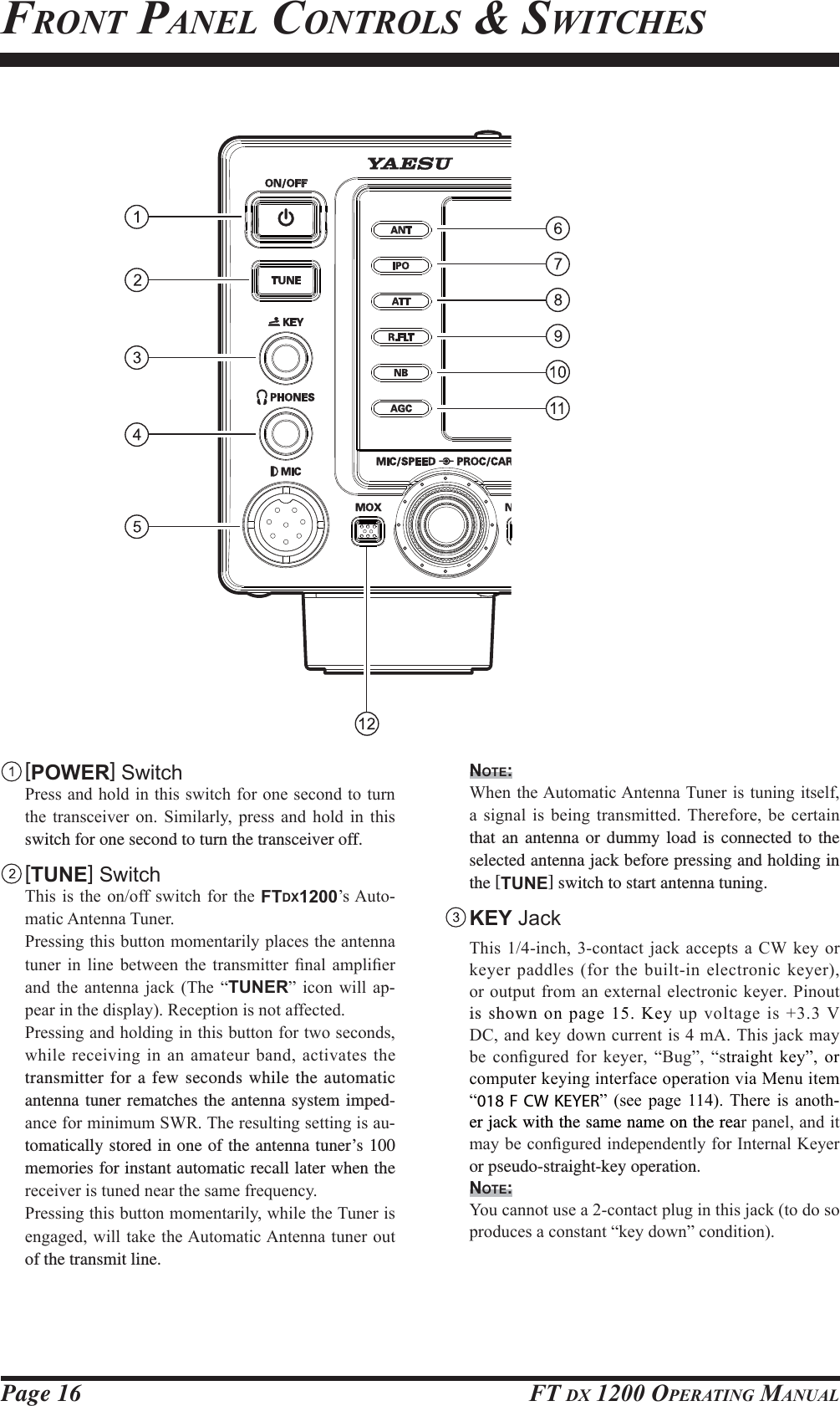 Page 16 FT DX 1200 OPERATING MANUAL [POWER] Switch 3UHVVDQGKROGLQWKLVVZLWFKIRURQHVHFRQGWRWXUQWKH WUDQVFHLYHU RQ 6LPLODUO\ SUHVV DQG KROG LQ WKLVswitch for one second to turn the transceiver off. [TUNE] Switch 7KLVLVWKHRQRIIVZLWFKIRUWKHFTDX1200¶V$XWR-PDWLF$QWHQQD7XQHU 3UHVVLQJWKLVEXWWRQPRPHQWDULO\SODFHVWKHDQWHQQDWXQHU LQ OLQH EHWZHHQ WKH WUDQVPLWWHU ¿QDO DPSOL¿HUDQG WKH DQWHQQD MDFN 7KH ³TUNER´ LFRQ ZLOO DS-SHDULQWKHGLVSOD\5HFHSWLRQLVQRWDIIHFWHG 3UHVVLQJDQGKROGLQJLQWKLVEXWWRQIRUWZRVHFRQGVZKLOHUHFHLYLQJLQDQDPDWHXUEDQGDFWLYDWHV WKHtransmitter for a few seconds while the automatic antenna tuner rematches the antenna system imped-DQFHIRUPLQLPXP6:57KHUHVXOWLQJVHWWLQJLVDX-tomatically stored in one of the antenna tuner’s 100 memories for instant automatic recall later when the UHFHLYHULVWXQHGQHDUWKHVDPHIUHTXHQF\ 3UHVVLQJWKLVEXWWRQPRPHQWDULO\ZKLOHWKH7XQHULVHQJDJHGZLOOWDNHWKH$XWRPDWLF$QWHQQDWXQHURXWof the transmit line.NOTE: :KHQWKH$XWRPDWLF$QWHQQD7XQHULVWXQLQJLWVHOID VLJQDO LV EHLQJ WUDQVPLWWHG7KHUHIRUH EH FHUWDLQthat an antenna or dummy load is connected to the selected antenna jack before pressing and holding in the [TUNE] switch to start antenna tuning. KEY Jack 7KLVLQFKFRQWDFW MDFNDFFHSWVD&amp;: NH\RUNH\HUSDGGOHVIRUWKHEXLOWLQHOHFWURQLFNH\HURURXWSXWIURPDQH[WHUQDOHOHFWURQLFNH\HU3LQRXWis shown RQSDJH.H\XSYROWDJHLV 9&apos;&amp;DQGNH\GRZQFXUUHQWLVP$7KLVMDFNPD\EH FRQ¿JXUHG IRU NH\HU ³%XJ´ ³VWUDLJKW NH\´ RUFRPSXWHUNH\LQJLQWHUIDFHRSHUDWLRQYLD0HQXLWHP³018 F CW KEYER´ VHH SDJH  7KHUH LV DQRWK-er jack with the same name on the reaUSDQHODQGLWPD\EHFRQ¿JXUHGLQGHSHQGHQWO\IRU,QWHUQDO.H\HUor pseudo-straight-key operation.NOTE: &lt;RXFDQQRWXVHDFRQWDFWSOXJLQWKLVMDFNWRGRVRSURGXFHVDFRQVWDQW³NH\GRZQ´FRQGLWLRQFRONT PANEL CONTROLS &amp; SWITCHESFCC ID: K6620581X50 / IC: 511B-20581X50YAESU MUSEN CO., LTD.