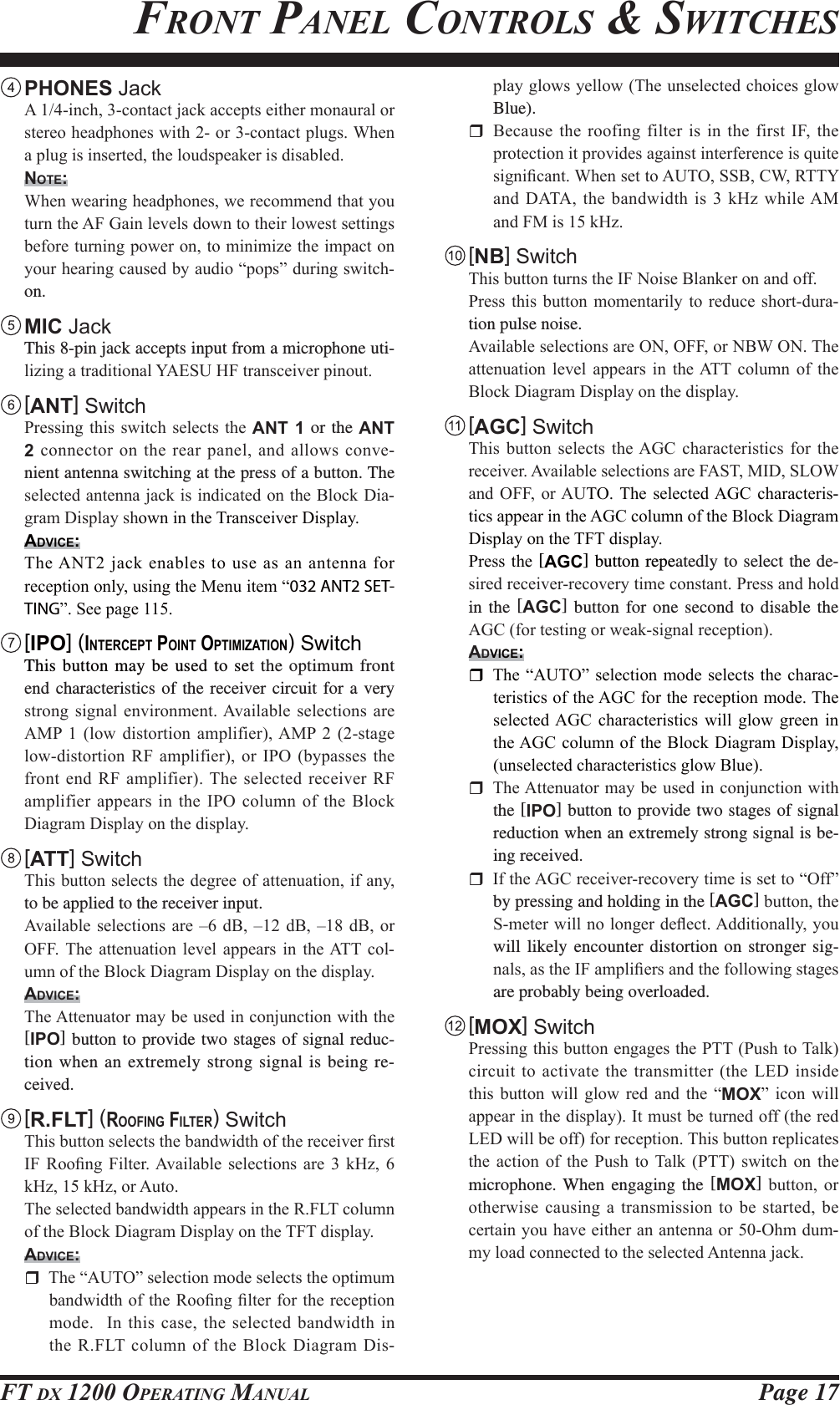 Page 17FT DX 1200 OPERATING MANUALFRONT PANEL CONTROLS &amp; SWITCHES PHONES Jack $LQFKFRQWDFWMDFNDFFHSWVHLWKHUPRQDXUDORUVWHUHRKHDGSKRQHVZLWKRUFRQWDFWSOXJV:KHQDSOXJLVLQVHUWHGWKHORXGVSHDNHULVGLVDEOHGNOTE: :KHQZHDULQJKHDGSKRQHVZHUHFRPPHQGWKDW\RXWXUQWKH$)*DLQOHYHOVGRZQWRWKHLUORZHVWVHWWLQJVEHIRUHWXUQLQJSRZHURQWRPLQLPL]HWKHLPSDFWRQ\RXUKHDULQJFDXVHGE\DXGLR³SRSV´GXULQJVZLWFKon. MIC Jack  This 8-pin jack accepts input from a microphone uti-OL]LQJDWUDGLWLRQDO&lt;$(68+)WUDQVFHLYHUSLQRXW [ANT] Switch 3UHVVLQJWKLVVZLWFKVHOHFWVWKHANT 1 or the ANT 2FRQQHFWRU RQWKHUHDU SDQHODQGDOORZVFRQYH-nient antenna switching at the press of a button. The VHOHFWHGDQWHQQDMDFNLVLQGLFDWHGRQWKH%ORFN&apos;LD-JUDP&apos;LVSOD\VKRZQLQWKH7UDQVFHLYHU&apos;LVSOD\ADVICE:7KH$17MDFNHQDEOHVWRXVHDVDQDQWHQQDIRUUHFHSWLRQRQO\XVLQJWKH0HQXLWHP³032 ANT2 SET-TING´6HHSDJH [IPO] (INTERCEPT POINT OPTIMIZATION) Switch  This button may be used to set the optimum front end characteristics of the receiver circuit for a very VWURQJ VLJQDO HQYLURQPHQW$YDLODEOH VHOHFWLRQV DUH$03  ORZ GLVWRUWLRQ DPSOLILHU$03  VWDJHORZGLVWRUWLRQ 5) DPSOLILHU RU ,32 E\SDVVHV WKHIURQWHQG5)DPSOLILHU7KHVHOHFWHG UHFHLYHU5)DPSOLILHUDSSHDUV LQWKH,32FROXPQRIWKH%ORFN&apos;LDJUDP&apos;LVSOD\RQWKHGLVSOD\ [ATT] Switch 7KLVEXWWRQVHOHFWVWKHGHJUHHRIDWWHQXDWLRQLIDQ\to be applied to the receiver input. $YDLODEOHVHOHFWLRQV DUH ± G% ±G%±G%RU2)) 7KH DWWHQXDWLRQ OHYHO DSSHDUV LQ WKH$77 FRO-XPQRIWKH%ORFN&apos;LDJUDP&apos;LVSOD\RQWKHGLVSOD\ADVICE: 7KH$WWHQXDWRUPD\EHXVHGLQFRQMXQFWLRQZLWKWKH[IPO] button to provide two stages of signal reduc-tion when an extremely strong signal is being re-ceived. [R.FLT] (ROOFING FILTER) Switch 7KLVEXWWRQVHOHFWVWKHEDQGZLGWKRIWKHUHFHLYHU¿UVW,) 5RR¿QJ )LOWHU$YDLODEOH VHOHFWLRQV DUH  N+] N+]N+]RU$XWR 7KHVHOHFWHGEDQGZLGWKDSSHDUVLQWKH5)/7FROXPQRIWKH%ORFN&apos;LDJUDP&apos;LVSOD\RQWKH7)7GLVSOD\ADVICE: 7KH³$872´VHOHFWLRQPRGHVHOHFWVWKHRSWLPXPEDQGZLGWKRIWKH5RR¿QJ¿OWHUIRUWKHUHFHSWLRQPRGH,QWKLVFDVHWKHVHOHFWHGEDQGZLGWKLQWKH5)/7FROXPQRIWKH%ORFN&apos;LDJUDP&apos;LV-SOD\JORZV\HOORZ7KHXQVHOHFWHGFKRLFHVJORZBlue). %HFDXVHWKHURRILQJILOWHULVLQWKHILUVW,)WKHSURWHFWLRQLWSURYLGHVDJDLQVWLQWHUIHUHQFHLVTXLWHVLJQL¿FDQW:KHQVHWWR$87266%&amp;:577&lt;DQG&apos;$7$WKH EDQGZLGWKLVN+]ZKLOH$0DQG)0LVN+] [NB] Switch 7KLVEXWWRQWXUQVWKH,)1RLVH%ODQNHURQDQGRII 3UHVVWKLV EXWWRQ PRPHQWDULO\ WR UHGXFHVKRUWGXUD-tion pulse noise. $YDLODEOHVHOHFWLRQVDUH212))RU1%:217KHDWWHQXDWLRQ OHYHO DSSHDUV LQ WKH$77 FROXPQ RI WKH%ORFN&apos;LDJUDP&apos;LVSOD\RQWKHGLVSOD\ [AGC] Switch 7KLV EXWWRQ VHOHFWV WKH$*&amp; FKDUDFWHULVWLFV IRU WKHUHFHLYHU$YDLODEOHVHOHFWLRQVDUH)$670,&apos;6/2:DQG 2)) RU$872 7KH VHOHFWHG$*&amp; FKDUDFWHULV-WLFVDSSHDULQWKH$*&amp;FROXPQRIWKH%ORFN&apos;LDJUDP&apos;LVSOD\RQWKH7)7GLVSOD\ 3UHVVWKH[AGC] button repeatedly to select the de-VLUHGUHFHLYHUUHFRYHU\WLPHFRQVWDQW3UHVVDQGKROGin the [AGC] button for one second to disable the $*&amp;IRUWHVWLQJRUZHDNVLJQDOUHFHSWLRQADVICE: 7KH³$872´VHOHFWLRQPRGHVHOHFWVWKHFKDUDF-WHULVWLFVRIWKH$*&amp;IRUWKHUHFHSWLRQPRGH7KHVHOHFWHG$*&amp; FKDUDFWHULVWLFV ZLOO JORZ JUHHQ LQWKH$*&amp;FROXPQRIWKH%ORFN&apos;LDJUDP&apos;LVSOD\XQVHOHFWHGFKDUDFWHULVWLFVJORZ%OXH 7KH$WWHQXDWRUPD\EHXVHGLQFRQMXQFWLRQZLWKthe [IPO] button to provide two stages of signal reduction when an extremely strong signal is be-ing received. ,IWKH$*&amp;UHFHLYHUUHFRYHU\WLPHLVVHWWR³2II´by pressing and holding in the [AGC]EXWWRQWKH6PHWHUZLOOQRORQJHUGHÀHFW$GGLWLRQDOO\\RXwill likely encounter distortion on stronger sig-QDOVDVWKH,)DPSOL¿HUVDQGWKHIROORZLQJVWDJHVare probably being overloaded. [MOX] Switch 3UHVVLQJWKLVEXWWRQHQJDJHVWKH3773XVKWR7DONFLUFXLWWRDFWLYDWHWKHWUDQVPLWWHUWKH/(&apos;LQVLGHWKLV EXWWRQ ZLOO JORZ UHG DQG WKH ³MOX´ LFRQ ZLOODSSHDULQWKHGLVSOD\,WPXVWEHWXUQHGRIIWKHUHG/(&apos;ZLOOEHRIIIRUUHFHSWLRQ7KLVEXWWRQUHSOLFDWHVWKH DFWLRQ RI WKH 3XVK WR 7DON 377 VZLWFK RQ WKHmicrophone. When engaging the [MOX] EXWWRQ RURWKHUZLVHFDXVLQJDWUDQVPLVVLRQWREHVWDUWHGEHFHUWDLQ\RXKDYHHLWKHUDQDQWHQQDRU2KPGXP-P\ORDGFRQQHFWHGWRWKHVHOHFWHG$QWHQQDMDFNFCC ID: K6620581X50 / IC: 511B-20581X50YAESU MUSEN CO., LTD.