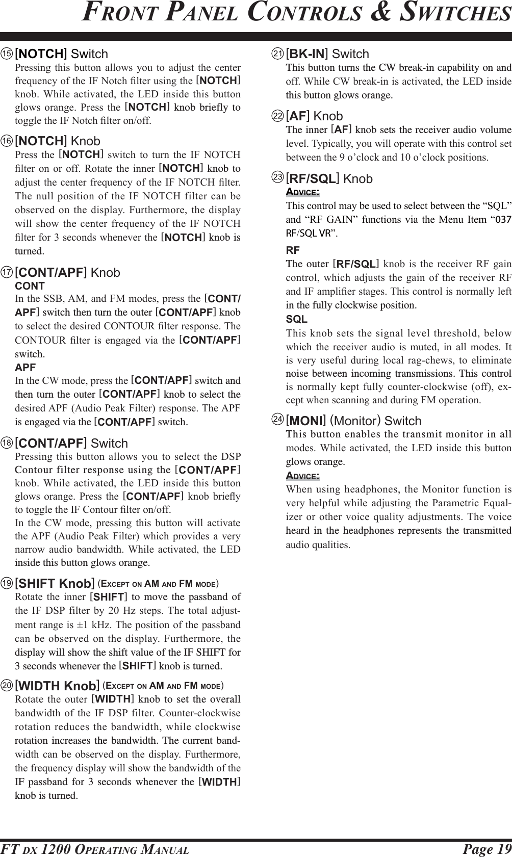 Page 19FT DX 1200 OPERATING MANUALFRONT PANEL CONTROLS &amp; SWITCHES [ NOTCH] Switch 3UHVVLQJ WKLV EXWWRQ DOORZV \RX WR DGMXVW WKH FHQWHUIUHTXHQF\RIWKH,)1RWFK¿OWHUXVLQJWKH[NOTCH] NQRE:KLOHDFWLYDWHGWKH/(&apos;LQVLGHWKLV EXWWRQJORZV RUDQJH 3UHVV WKH [NOTCH] knob briefly to WRJJOHWKH,)1RWFK¿OWHURQRII [NOTCH] Knob 3UHVV WKH [NOTCH] VZLWFK WR WXUQ WKH ,) 127&amp;+¿OWHURQ RU RII 5RWDWH WKH LQQHU[NOTCH] knob to DGMXVWWKH FHQWHUIUHTXHQF\RI WKH,)127&amp;+ ¿OWHU7KH QXOOSRVLWLRQRIWKH,)127&amp;+ILOWHU FDQEHREVHUYHGRQWKHGLVSOD\)XUWKHUPRUHWKHGLVSOD\ZLOOVKRZWKHFHQWHUIUHTXHQF\RIWKH,)127&amp;+¿OWHUIRUVHFRQGVZKHQHYHUWKH[NOTCH] knob is turned. [CONT/APF] Knob CONT ,QWKH66%$0DQG)0PRGHVSUHVVWKH[CONT/APF] switch then turn the outer [CONT/APF] knob WRVHOHFWWKHGHVLUHG&amp;217285¿OWHUUHVSRQVH7KH&amp;217285 ¿OWHU LV HQJDJHG YLD WKH [CONT/APF] switch. APF ,QWKH&amp;:PRGHSUHVVWKH[CONT/APF] switch and then turn the outer [CONT/APF] knob to select the GHVLUHG$3)$XGLR3HDN)LOWHUUHVSRQVH7KH$3)is engaged via the [CONT/APF] switch.  [CONT/APF] Switch 3UHVVLQJWKLVEXWWRQDOORZV\RXWR VHOHFWWKH&apos;63Contour filter response using the [CONT/APF] NQRE:KLOHDFWLYDWHGWKH/(&apos;LQVLGHWKLV EXWWRQJORZV RUDQJH 3UHVV WKH [CONT/APF]NQRE EULHÀ\WRWRJJOHWKH,)&amp;RQWRXU¿OWHURQRII ,Q WKH &amp;: PRGH SUHVVLQJ WKLV EXWWRQ ZLOO DFWLYDWHWKH$3) $XGLR3HDN )LOWHU ZKLFK SURYLGHV DYHU\QDUURZ DXGLR EDQGZLGWK :KLOH DFWLYDWHG WKH /(&apos;inside this button glows orange. [SHIFT Knob] (EXCEPT ON AM AND FM MODE) 5RWDWH WKH LQQHU [SHIFT] to move the passband of WKH ,) &apos;63 ILOWHU E\  +] VWHSV7KH WRWDO DGMXVW-PHQWUDQJHLVN+]7KHSRVLWLRQRIWKHSDVVEDQGFDQEH REVHUYHGRQWKHGLVSOD\)XUWKHUPRUH WKHdisplay will show the shift value of the IF SHIFT for 3 seconds whenever the [SHIFT] knob is turned. [WIDTH Knob] (EXCEPT ON AM AND FM MODE) 5RWDWHWKHRXWHU[WIDTH] knob to set the overall EDQGZLGWK RI WKH ,) &apos;63 ILOWHU &amp;RXQWHUFORFNZLVHURWDWLRQUHGXFHVWKHEDQGZLGWKZKLOHFORFNZLVHrotation increases the bandwidth. The current band-ZLGWKFDQEHREVHUYHG RQ WKH GLVSOD\ )XUWKHUPRUHWKHIUHTXHQF\GLVSOD\ZLOOVKRZWKHEDQGZLGWKRIWKHIF passband for 3 seconds whenever the [WIDTH] knob is turned. [BK-IN] Switch  This button turns the CW break-in capability on and RII:KLOH&amp;:EUHDNLQLVDFWLYDWHGWKH/(&apos;LQVLGHthis button glows orange. [AF] Knob The inner [AF] knob sets the receiver audio volume OHYHO7\SLFDOO\\RXZLOORSHUDWHZLWKWKLVFRQWUROVHWEHWZHHQWKHR¶FORFNDQGR¶FORFNSRVLWLRQV [RF/SQL] KnobADVICE: 7KLVFRQWUROPD\EHXVHGWRVHOHFWEHWZHHQWKH³64/´DQG³5) *$,1´ IXQFWLRQVYLD WKH 0HQX,WHP ³037 RFSQL VR´ RF The outer [RF/SQL] NQRE LV WKH UHFHLYHU 5) JDLQFRQWUROZKLFK DGMXVWVWKHJDLQRIWKHUHFHLYHU5)DQG,)DPSOL¿HUVWDJHV7KLVFRQWUROLVQRUPDOO\OHIWin the fully clockwise position. SQL 7KLVNQREVHWVWKHVLJQDOOHYHOWKUHVKROGEHORZZKLFK WKH UHFHLYHU DXGLR LV PXWHG LQ DOO PRGHV ,WLV YHU\ XVHIXO GXULQJ ORFDO UDJFKHZV WR HOLPLQDWHnoise between incoming transmissions. This control LVQRUPDOO\NHSWIXOO\FRXQWHUFORFNZLVHRII H[-FHSWZKHQVFDQQLQJDQGGXULQJ)0RSHUDWLRQ [MONI] (Monitor) Switch  This button enables the transmit monitor in all PRGHV :KLOH DFWLYDWHG WKH /(&apos; LQVLGH WKLV EXWWRQglows orange.ADVICE: :KHQ XVLQJKHDGSKRQHVWKH0RQLWRUIXQFWLRQLVYHU\ KHOSIXO ZKLOH DGMXVWLQJ WKH 3DUDPHWULF (TXDO-L]HURURWKHUYRLFHTXDOLW\DGMXVWPHQWV7KHYRLFHheard in the headphones represents the transmitted DXGLRTXDOLWLHVFCC ID: K6620581X50 / IC: 511B-20581X50YAESU MUSEN CO., LTD.
