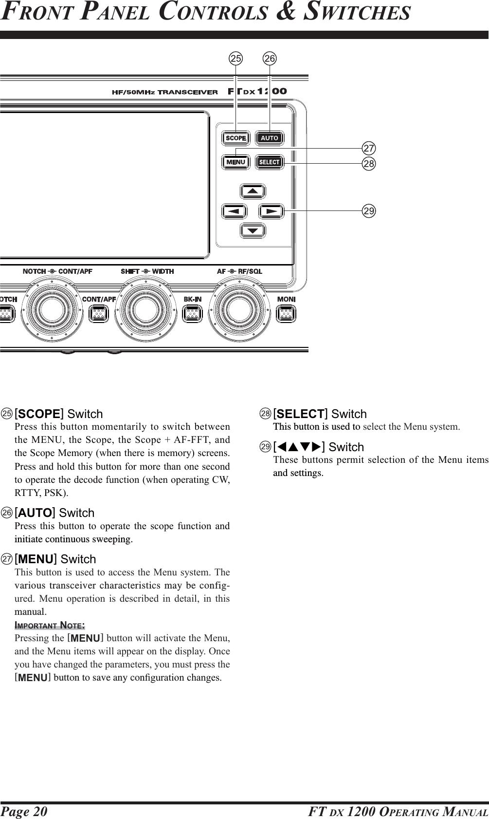 Page 20 FT DX 1200 OPERATING MANUAL [SCOPE] Switch 3UHVV WKLVEXWWRQPRPHQWDULO\WRVZLWFKEHWZHHQWKH 0(18WKH6FRSHWKH6FRSH$)))7DQGWKH6FRSH0HPRU\ZKHQWKHUHLVPHPRU\VFUHHQV3UHVVDQGKROGWKLVEXWWRQIRUPRUHWKDQRQHVHFRQGWRRSHUDWHWKHGHFRGHIXQFWLRQZKHQRSHUDWLQJ&amp;:577&lt;36. [AUTO] Switch 3UHVV WKLV EXWWRQ WR RSHUDWH WKH VFRSH IXQFWLRQ DQGinitiate continuous sweeping. [MENU] Switch 7KLVEXWWRQLVXVHGWRDFFHVVWKH0HQXV\VWHP7KHvarious transceiver characteristics may be config-XUHG 0HQX RSHUDWLRQ LV GHVFULEHG LQ GHWDLO LQ WKLVmanual.IMPORTANT NOTE: 3UHVVLQJWKH[MENU]EXWWRQZLOODFWLYDWHWKH0HQXDQGWKH0HQXLWHPVZLOODSSHDURQWKHGLVSOD\2QFH\RXKDYHFKDQJHGWKHSDUDPHWHUV\RXPXVWSUHVVWKH[MENU] button to save any con¿JXUDWLRQFKDQJHVFRONT PANEL CONTROLS &amp; SWITCHES [SELECT] Switch  This button is used to VHOHFWWKH0HQXV\VWHP [WSTX] Switch 7KHVHEXWWRQVSHUPLWVHOHFWLRQRIWKH0HQXLWHPVand settings.FCC ID: K6620581X50 / IC: 511B-20581X50YAESU MUSEN CO., LTD.