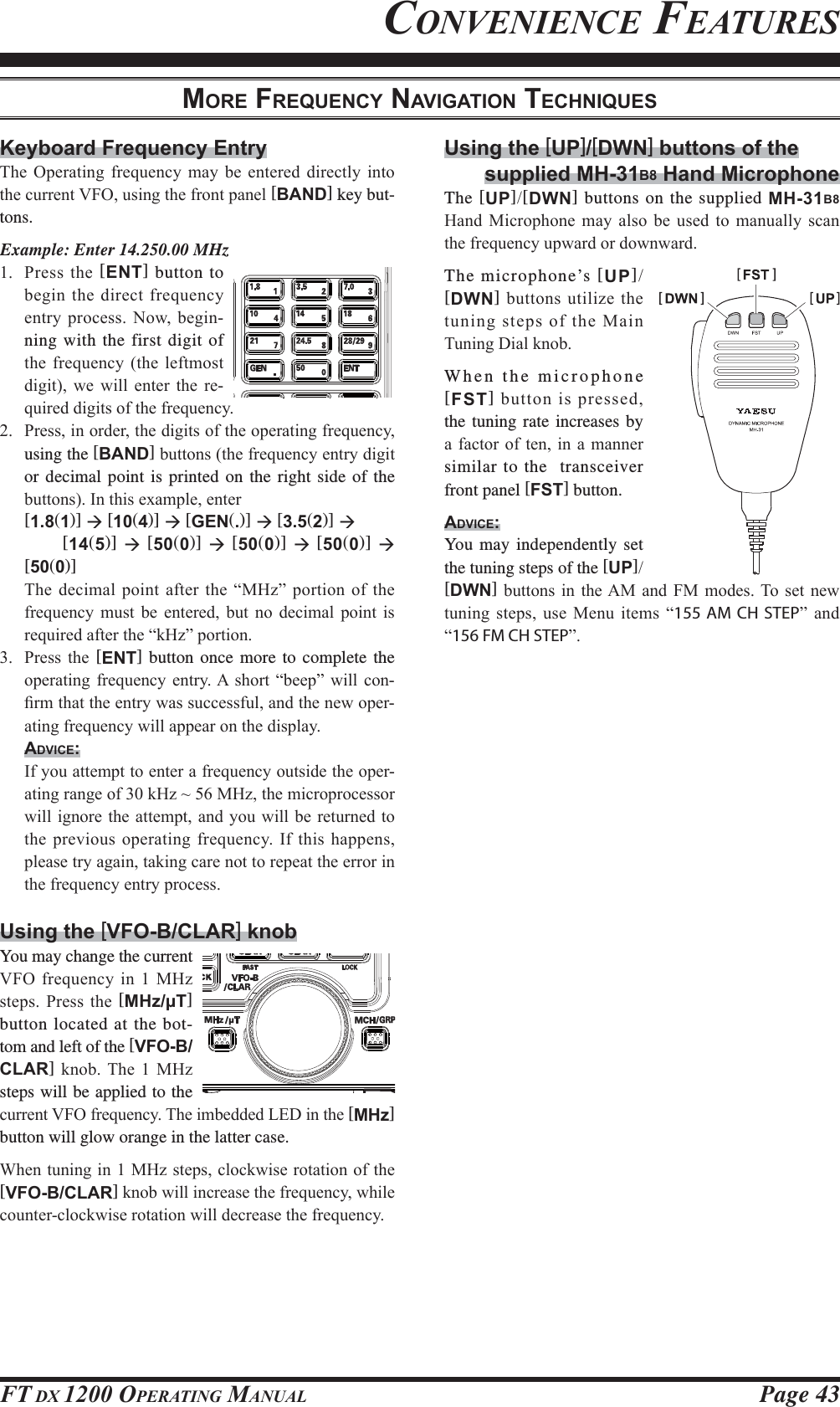 Page 43FT DX 1200 OPERATING MANUALUsing the [UP]/[DWN] buttons of thesupplied MH-31B8 Hand MicrophoneThe [UP][DWN] buttons on the supplied MH-31B8 +DQG 0LFURSKRQH PD\ DOVR EH XVHG WR PDQXDOO\ VFDQWKHIUHTXHQF\XSZDUGRUGRZQZDUGThe microphone’s [UP][DWN]EXWWRQVXWLOL]HWKHWXQLQJVWHSVRIWKH0DLQ7XQLQJ&apos;LDONQREWhen the microphone [FST]EXWWRQLVSUHVVHGthe tuning rate increases by DIDFWRU RI WHQLQ D PDQQHUsimilar to the  transceiver front panel [FST] button.ADVICE:You may independently set the tuning steps of the [UP][DWN]EXWWRQVLQ WKH$0DQG )0 PRGHV7RVHW QHZWXQLQJ VWHSV XVH 0HQX LWHPV ³155 AM CH STEP´ DQG³156 FM CH STEP´Keyboard Frequency Entry7KH 2SHUDWLQJ IUHTXHQF\ PD\ EH HQWHUHG GLUHFWO\ LQWRWKHFXUUHQW9)2XVLQJWKHIURQWSDQHO[BAND] key but-tons.Example: Enter 14.250.00 MHz 3UHVV WKH [ENT] button to EHJLQ WKHGLUHFWIUHTXHQF\HQWU\SURFHVV1RZEHJLQ-ning with the first digit of WKHIUHTXHQF\ WKHOHIWPRVWGLJLW ZH ZLOO HQWHU WKH UH-TXLUHGGLJLWVRIWKHIUHTXHQF\ 3UHVVLQRUGHUWKHGLJLWVRIWKHRSHUDWLQJIUHTXHQF\using the [BAND]EXWWRQVWKHIUHTXHQF\HQWU\GLJLWor decimal point is printed on the right side of the EXWWRQV,QWKLVH[DPSOHHQWHU [1.81)] Æ [104)] Æ [GEN.)] Æ [3.52)] Æ    [145)] Æ [500)] Æ [500)] Æ [500)] Æ [500)] 7KHGHFLPDOSRLQWDIWHUWKH³0+]´SRUWLRQRIWKHIUHTXHQF\ PXVW EH HQWHUHG EXW QR GHFLPDO SRLQW LVUHTXLUHGDIWHUWKH³N+]´SRUWLRQ 3UHVV WKH [ENT] button once more to complete the RSHUDWLQJIUHTXHQF\HQWU\$ VKRUW³EHHS´ZLOOFRQ-¿UPWKDWWKHHQWU\ZDVVXFFHVVIXODQGWKHQHZRSHU-DWLQJIUHTXHQF\ZLOODSSHDURQWKHGLVSOD\ADVICE: ,I\RXDWWHPSWWRHQWHUDIUHTXHQF\RXWVLGHWKHRSHU-DWLQJUDQJHRIN+]a0+]WKHPLFURSURFHVVRUZLOOLJQRUHWKHDWWHPSWDQG\RXZLOOEHUHWXUQHGWRWKHSUHYLRXVRSHUDWLQJIUHTXHQF\,IWKLVKDSSHQVSOHDVHWU\DJDLQWDNLQJFDUHQRWWRUHSHDWWKHHUURULQWKHIUHTXHQF\HQWU\SURFHVVUsing the [VFO-B/CLAR] knobYou may change the current 9)2IUHTXHQF\LQ0+]VWHSV 3UHVV WKH [MHz/μT] button located at the bot-tom and left of the [VFO-B/CLAR] NQRE7KH  0+]steps will be applied to the FXUUHQW9)2IUHTXHQF\7KHLPEHGGHG/(&apos;LQWKH[MHz] button will glow orange in the latter case.:KHQWXQLQJLQ0+]VWHSVFORFNZLVHURWDWLRQRIWKH[VFO-B/CLAR]NQREZLOOLQFUHDVHWKHIUHTXHQF\ZKLOHFRXQWHUFORFNZLVHURWDWLRQZLOOGHFUHDVHWKHIUHTXHQF\MORE FREQUENCY NAVIGATION TECHNIQUESCONVENIENCE FEATURESFCC ID: K6620581X50 / IC: 511B-20581X50YAESU MUSEN CO., LTD.