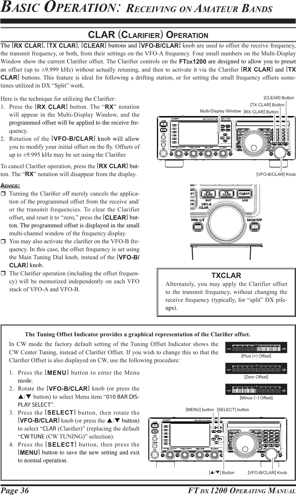 Page 36 FT DX 1200 OPERATING MANUALBASIC OPERATION: RECEIVING ON AMATEUR BANDSCLAR (CLARIFIER) OPERATIONThe [RX CLAR][TX CLAR][CLEAR] buttons and [VFO-B/CLAR]NQREDUHXVHGWRRIIVHWWKHUHFHLYHIUHTXHQF\WKHWUDQVPLWIUHTXHQF\RUERWKIURPWKHLUVHWWLQJVRQWKH9)2$IUHTXHQF\)RXUVPDOOQXPEHUVRQWKH0XOWL&apos;LVSOD\:LQGRZVKRZWKHFXUUHQW&amp;ODUL¿HURIIVHW7KH&amp;ODUL¿HUFRQWUROVRQWKHFTDX1200 are designed to allow you to preset DQRIIVHWXS WR N+]ZLWKRXW DFWXDOO\UHWXQLQJ DQGWKHQ WRDFWLYDWH LWYLD WKH&amp;ODUL¿HU [RX CLAR] and [TX CLAR]EXWWRQV7KLVIHDWXUHLVLGHDOIRUIROORZLQJDGULIWLQJVWDWLRQRUIRUVHWWLQJWKH VPDOOIUHTXHQF\RIIVHWVVRPH-WLPHVXWLOL]HGLQ&apos;;³6SOLW´ZRUN+HUHLVWKHWHFKQLTXHIRUXWLOL]LQJWKH&amp;ODUL¿HU 3UHVV WKH [RX CLAR]EXWWRQ7KH³RX´ QRWDWLRQZLOODSSHDULQ WKH0XOWL&apos;LVSOD\:LQGRZDQG WKHprogrammed offset will be applied to the receive fre-TXHQF\ 5RWDWLRQRIWKH[VFO-B/CLAR] knob will allow \RXWRPRGLI\\RXULQLWLDORIIVHWRQWKHÀ\2IIVHWVRIXSWRN+]PD\EHVHWXVLQJWKH&amp;ODUL¿HU7RFDQFHO&amp;ODUL¿HURSHUDWLRQSUHVVWKH[RX CLAR] but-WRQ7KH³RX´QRWDWLRQZLOOGLVDSSHDUIURPWKHGLVSOD\ADVICE: 7XUQLQJWKH&amp;ODUL¿HURIIPHUHO\FDQFHOVWKHDSSOLFD-WLRQRIWKHSURJUDPPHGRIIVHWIURPWKHUHFHLYHDQGRUWKHWUDQVPLWIUHTXHQFLHV7RFOHDUWKH&amp;ODULILHURIIVHWDQGUHVHWLWWR³]HUR´SUHVVWKH[CLEAR] but-ton. The programmed offset is displayed in the small PXOWLFKDQQHOZLQGRZRIWKHIUHTXHQF\GLVSOD\ &lt;RXPD\DOVRDFWLYDWHWKHFODUL¿HURQWKH9)2%IUH-TXHQF\,QWKLVFDVHWKHRIIVHWIUHTXHQF\LVVHWXVLQJWKH0DLQ7XQLQJ&apos;LDONQRELQVWHDGRIWKH[VFO-B/CLAR] knob. 7KH&amp;ODUL¿HURSHUDWLRQLQFOXGLQJWKHRIIVHWIUHTXHQ-F\ZLOOEH PHPRUL]HG LQGHSHQGHQWO\ RQ HDFK9)2VWDFNRI9)2$DQG9)2%[VFO-B/CLAR] Knob[RX CLAR] Button[TX CLAR] Button[CLEAR] ButtonTXCLAR$OWHUQDWHO\ \RXPD\DSSO\WKH&amp;ODULILHURIIVHWWR WKH WUDQVPLW IUHTXHQF\ ZLWKRXW FKDQJLQJ WKHUHFHLYHIUHTXHQF\W\SLFDOO\IRU³VSOLW´&apos;;SLOHups).[VFO-B/CLAR] Knob[S/T] Button7KH7XQLQJ2IIVHW,QGLFDWRUSURYLGHVDJUDSKLFDOUHSUHVHQWDWLRQRIWKH&amp;ODUL¿HURIIVHW,Q &amp;: PRGH WKH IDFWRU\ GHIDXOW VHWWLQJ RI WKH7XQLQJ 2IIVHW ,QGLFDWRU VKRZV WKH&amp;:&amp;HQWHU7XQLQJLQVWHDGRI&amp;ODUL¿HU2IIVHW,I\RXZLVKWRFKDQJHWKLVVRWKDWWKH&amp;ODUL¿HU2IIVHWLVDOVRGLVSOD\HGRQ&amp;:XVHWKHIROORZLQJSURFHGXUH[SELECT] button 3UHVVWKH[MENU]EXWWRQWRHQWHUWKH0HQXmode. 5RWDWH WKH[VFO-B/CLAR] NQRERUSUHVVWKHSTEXWWRQWRVHOHFW0HQXLWHP³010 BAR DIS-PLAY SELECT´ 3UHVV WKH [SELECT]EXWWRQWKHQURWDWHWKH[VFO-B/CLAR]NQRERUSUHVVWKHST button) WRVHOHFW³CLAR&amp;ODUL¿HU´UHSODFLQJWKHGHIDXOW³CW TUNE&amp;:781,1*´VHOHFWLRQ 3UHVV WKH [SELECT]EXWWRQWKHQSUHVVWKH[MENU] button to save the new setting and exit to normal operation.Multi-Display Window[MENU] button[Plus (+) Offset][Zero Offset][Minus (–) Offset]FCC ID: K6620581X50 / IC: 511B-20581X50YAESU MUSEN CO., LTD.