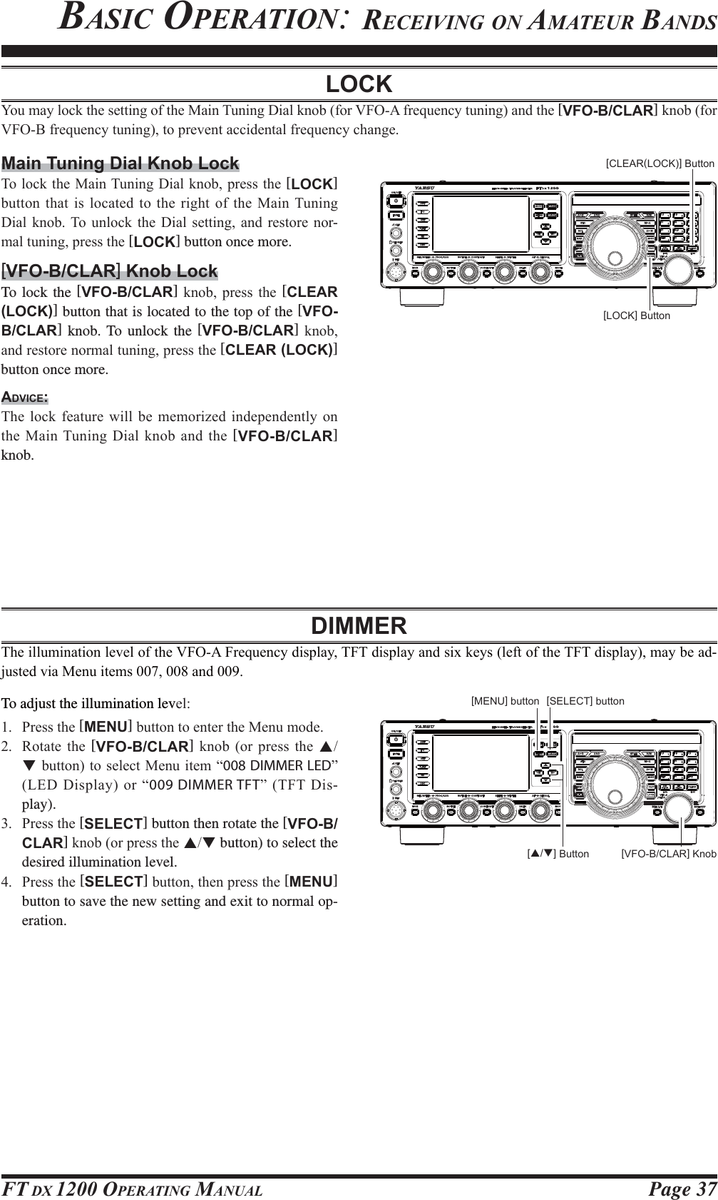 Page 37FT DX 1200 OPERATING MANUALBASIC OPERATION: RECEIVING ON AMATEUR BANDSLOCK&lt;RXPD\ORFNWKHVHWWLQJRIWKH0DLQ7XQLQJ&apos;LDONQREIRU9)2$IUHTXHQF\WXQLQJDQGWKH[VFO-B/CLAR]NQREIRU9)2%IUHTXHQF\WXQLQJWRSUHYHQWDFFLGHQWDOIUHTXHQF\FKDQJHMain Tuning Dial Knob Lock7RORFNWKH0DLQ7XQLQJ&apos;LDONQRESUHVVWKH[LOCK] EXWWRQWKDW LVORFDWHG WRWKHULJKWRIWKH 0DLQ7XQLQJ&apos;LDO NQRE 7R XQORFN WKH &apos;LDO VHWWLQJ DQG UHVWRUH QRU-PDOWXQLQJSUHVVWKH[LOCK] button once more.[VFO-B/CLAR] Knob LockTo lock the [VFO-B/CLAR] NQRE SUHVV WKH [CLEAR (LOCK)] button that is located to the top of the [VFO-B/CLAR] knob. To unlock the [VFO-B/CLAR] NQREDQGUHVWRUHQRUPDOWXQLQJSUHVVWKH[CLEAR (LOCK)] button once more.ADVICE:7KH ORFN IHDWXUH ZLOO EH PHPRUL]HG LQGHSHQGHQWO\ RQWKH0DLQ7XQLQJ&apos;LDONQREDQGWKH[VFO-B/CLAR] knob.DIMMER7KHLOOXPLQDWLRQOHYHORIWKH9)2$)UHTXHQF\GLVSOD\7)7GLVSOD\DQGVL[NH\VOHIWRIWKH7)7GLVSOD\PD\EHDG-MXVWHGYLD0HQXLWHPVDQGTo adjust the illumination levHO 3UHVVWKH[MENU]EXWWRQWRHQWHUWKH0HQXPRGH 5RWDWH WKH [VFO-B/CLAR] NQRE RU SUHVV WKH STEXWWRQWR VHOHFW0HQXLWHP ³008 DIMMER LED´/(&apos;&apos;LVSOD\RU³009 DIMMER TFT´ 7)7 &apos;LV-play). 3UHVVWKH[SELECT] button then rotate the [VFO-B/CLAR]NQRERUSUHVVWKHST button) to select the desired illumination level. 3UHVVWKH[SELECT]EXWWRQWKHQSUHVVWKH[MENU] button to save the new setting and exit to normal op-eration.[CLEAR(LOCK)] Button[LOCK] Button[VFO-B/CLAR] Knob[S/T] Button[SELECT] button[MENU] buttonFCC ID: K6620581X50 / IC: 511B-20581X50YAESU MUSEN CO., LTD.