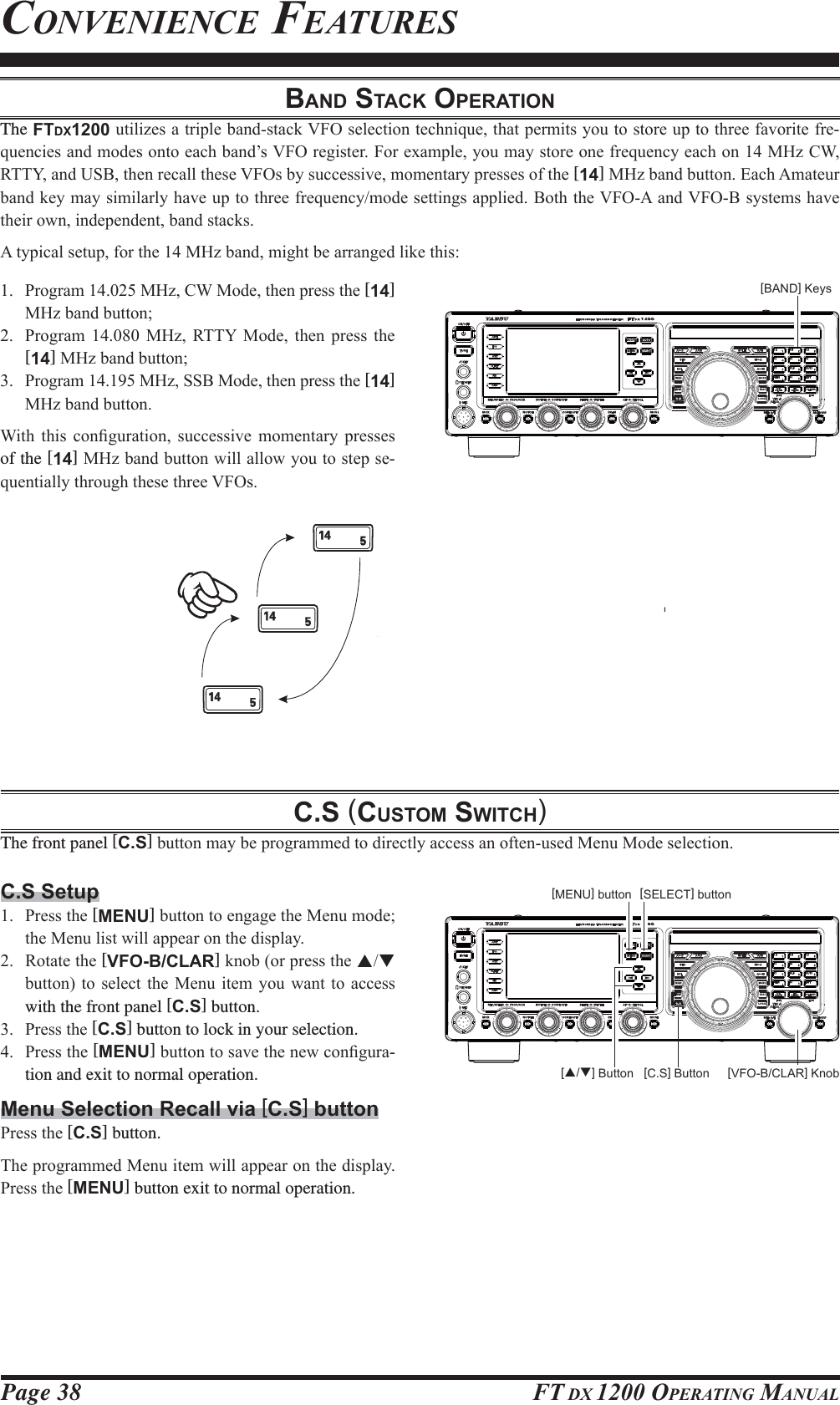 Page 38 FT DX 1200 OPERATING MANUALCONVENIENCE FEATURESBAND STACK OPERATIONThe FTDX1200XWLOL]HVDWULSOHEDQGVWDFN9)2VHOHFWLRQWHFKQLTXHWKDWSHUPLWV\RXWRVWRUHXSWRWKUHHIDYRULWHIUH-TXHQFLHVDQGPRGHVRQWRHDFKEDQG¶V9)2UHJLVWHU)RUH[DPSOH\RXPD\VWRUHRQHIUHTXHQF\HDFKRQ0+]&amp;:577&lt;DQG86%WKHQUHFDOOWKHVH9)2VE\VXFFHVVLYHPRPHQWDU\SUHVVHVRIWKH[14]0+]EDQGEXWWRQ(DFK$PDWHXUEDQGNH\PD\VLPLODUO\KDYHXSWRWKUHHIUHTXHQF\PRGHVHWWLQJVDSSOLHG%RWKWKH9)2$DQG9)2%V\VWHPVKDYHWKHLURZQLQGHSHQGHQWEDQGVWDFNV$W\SLFDOVHWXSIRUWKH0+]EDQGPLJKWEHDUUDQJHGOLNHWKLV 3URJUDP0+]&amp;:0RGHWKHQSUHVVWKH[14] 0+]EDQGEXWWRQ 3URJUDP  0+] 577&lt; 0RGH WKHQ SUHVV WKH[14]0+]EDQGEXWWRQ 3URJUDP0+]66%0RGHWKHQSUHVVWKH[14] 0+]EDQGEXWWRQ:LWK WKLV FRQ¿JXUDWLRQ VXFFHVVLYH PRPHQWDU\ SUHVVHVof the [14]0+]EDQGEXWWRQZLOODOORZ\RXWRVWHSVH-TXHQWLDOO\WKURXJKWKHVHWKUHH9)2VC.S (CUSTOM SWITCH)The front panel [C.S]EXWWRQPD\EHSURJUDPPHGWRGLUHFWO\DFFHVVDQRIWHQXVHG0HQX0RGHVHOHFWLRQ[BAND] KeysC.S Setup 3UHVVWKH[MENU]EXWWRQWRHQJDJHWKH0HQXPRGHWKH0HQXOLVWZLOODSSHDURQWKHGLVSOD\ 5RWDWHWKH[VFO-B/CLAR]NQRERUSUHVVWKHST EXWWRQWRVHOHFW WKH 0HQXLWHP\RX ZDQW WR DFFHVVwith the front panel [C.S] button. 3UHVVWKH[C.S] button to lock in your selection. 3UHVVWKH[MENU]EXWWRQWRVDYHWKHQHZFRQ¿JXUD-tion and exit to normal operation.Menu Selection Recall via [C.S] button3UHVVWKH[C.S] button.7KHSURJUDPPHG0HQXLWHPZLOODSSHDURQWKHGLVSOD\3UHVVWKH[MENU] button exit to normal operation.[C.S] Button [VFO-B/CLAR] Knob[S/T] Button[SELECT] button[MENU] buttonFCC ID: K6620581X50 / IC: 511B-20581X50YAESU MUSEN CO., LTD.