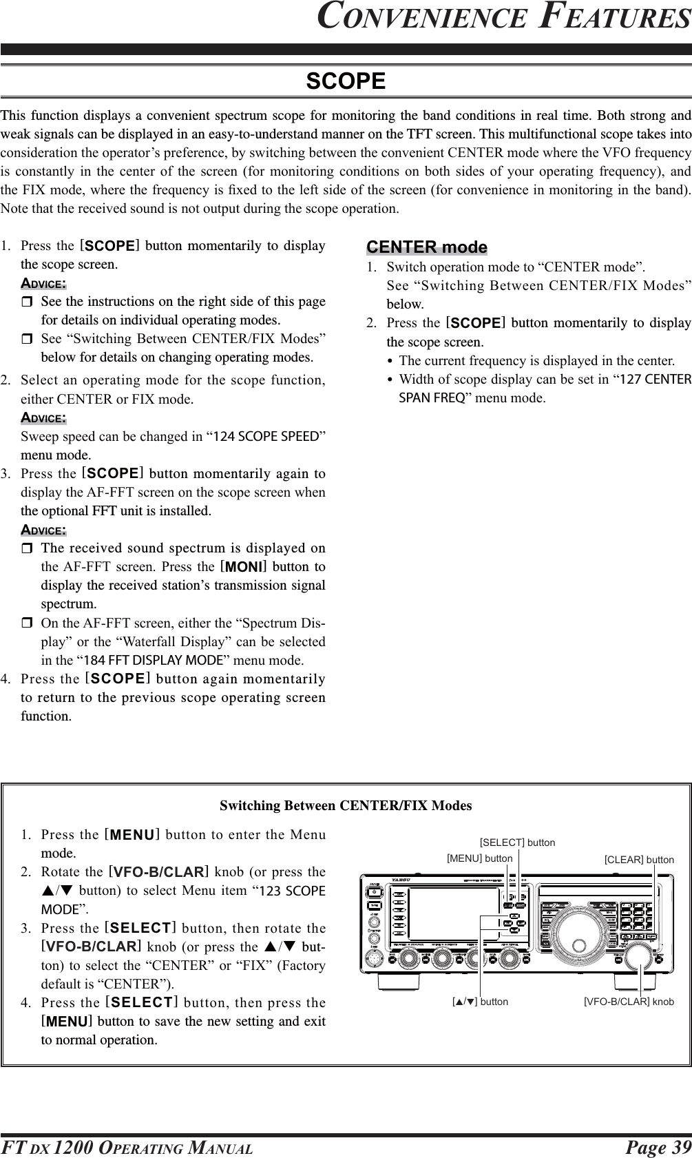 Page 39FT DX 1200 OPERATING MANUALCONVENIENCE FEATURESSCOPEThis function displays a convenient spectrum scope for monitoring the band conditions in real time. Both strong and weak signals can be displayed in an easy-to-understand manner on the TFT screen. This multifunctional scope takes into FRQVLGHUDWLRQWKHRSHUDWRU¶VSUHIHUHQFHE\VZLWFKLQJEHWZHHQWKHFRQYHQLHQW&amp;(17(5PRGHZKHUHWKH9)2IUHTXHQF\LV FRQVWDQWO\ LQ WKH FHQWHU RI WKH VFUHHQ IRU PRQLWRULQJ FRQGLWLRQV RQ ERWK VLGHV RI \RXU RSHUDWLQJ IUHTXHQF\ DQGWKH),;PRGHZKHUHWKHIUHTXHQF\LV¿[HGWRWKHOHIWVLGHRIWKHVFUHHQIRUFRQYHQLHQFHLQPRQLWRULQJLQWKHEDQG 1RWHWKDWWKHUHFHLYHGVRXQGLVQRWRXWSXWGXULQJWKHVFRSHRSHUDWLRQ 3UHVV WKH [SCOPE] button momentarily to display the scope screen.ADVICE:  See the instructions on the right side of this page for details on individual operating modes. 6HH ³6ZLWFKLQJ %HWZHHQ &amp;(17(5),; 0RGHV´below for details on changing operating modes. 6HOHFWDQ RSHUDWLQJPRGHIRU WKHVFRSHIXQFWLRQHLWKHU&amp;(17(5RU),;PRGH.ADVICE:6ZHHSVSHHGFDQEHFKDQJHGLQ³124 SCOPE SPEED´menu mode. 3UHVVWKH[SCOPE] button momentarily again to GLVSOD\WKH$)))7VFUHHQRQWKHVFRSHVFUHHQZKHQthe optional FFT unit is installed.ADVICE:  The received sound spectrum is displayed on WKH$)))7 VFUHHQ 3UHVV WKH [MONI] button to display the received station’s transmission signal spectrum. 2QWKH$)))7VFUHHQHLWKHUWKH³6SHFWUXP&apos;LV-SOD\´RUWKH³:DWHUIDOO&apos;LVSOD\´FDQEHVHOHFWHGLQWKH³184 FFT DISPLAY MODE´PHQXPRGH 3UHVV WKH [SCOPE] button again momentarily to return to the previous scope operating screen function.CENTER mode 6ZLWFKRSHUDWLRQPRGHWR³&amp;(17(5PRGH´6HH³6ZLWFKLQJ%HWZHHQ&amp;(17(5),;0RGHV´below. 3UHVV WKH [SCOPE] button momentarily to display the scope screen.y 7KHFXUUHQWIUHTXHQF\LVGLVSOD\HGLQWKHFHQWHUy :LGWKRIVFRSHGLVSOD\FDQEHVHWLQ³127 CENTER SPAN FREQ´PHQXPRGHSwitching Between CENTER/FIX Modes[SELECT] button[MENU] button 3UHVVWKH[MENU]EXWWRQWRHQWHUWKH0HQXmode. 5RWDWH WKH[VFO-B/CLAR] NQRERU SUHVVWKHST EXWWRQ WR VHOHFW 0HQX LWHP ³123 SCOPE MODE´ 3UHVV WKH [SELECT]EXWWRQWKHQURWDWHWKH[VFO-B/CLAR]NQRERUSUHVV WKHST but-WRQWR VHOHFWWKH³&amp;(17(5´ RU³),;´)DFWRU\GHIDXOWLV³&amp;(17(5´ 3UHVV WKH [SELECT]EXWWRQWKHQSUHVVWKH[MENU] button to save the new setting and exit to normal operation.[VFO-B/CLAR] knob[CLEAR] button[S/T] buttonFCC ID: K6620581X50 / IC: 511B-20581X50YAESU MUSEN CO., LTD.