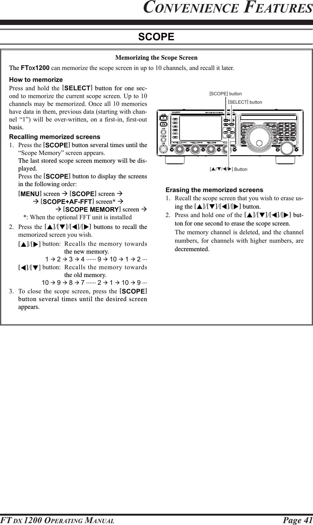 Page 41FT DX 1200 OPERATING MANUAL[S/T/W/X] ButtonMemorizing the Scope ScreenThe FTDX1200FDQPHPRUL]HWKHVFRSHVFUHHQLQXSWRFKDQQHOVDQGUHFDOOLWODWHU[SELECT] button[SCOPE] buttonHow to memorize3UHVV DQG KROG WKH [SELECT] button for one sec-RQGWRPHPRUL]HWKHFXUUHQWVFRSHVFUHHQ8SWRFKDQQHOVPD\EHPHPRUL]HG2QFHDOOPHPRULHVKDYHGDWDLQWKHPSUHYLRXVGDWDVWDUWLQJZLWKFKDQ-QHO ³´ ZLOO EH RYHUZULWWHQ RQ D ¿UVWLQ ¿UVWRXWbasis.Recalling memorized screens 3UHVVWKH[SCOPE] button several times until the ³6FRSH0HPRU\´VFUHHQDSSHDUVThe last stored scope screen memory will be dis-played.3UHVVWKH[SCOPE] button to display the screens in the following orGHU[MENU] screen Æ [SCOPE] screen ÆÆ [SCOPE+AF-FFT] screen* ÆÆ [SCOPE MEMORY] screen Æ  :KHQWKHRSWLRQDO))7XQLWLVLQVWDOOHG 3UHVVWKH[S][T][W][X] buttons to recall the PHPRUL]HGVFUHHQ\RXZLVK[S][X@EXWWRQ 5HFDOOVWKHPHPRU\WRZDUGVthe new memory.1 Æ 2 Æ 3 Æ 4 ...... 9 Æ 10 Æ 1 Æ 2 ...[W][T@EXWWRQ5HFDOOVWKHPHPRU\WRZDUGVthe old memory.10 Æ 9 Æ 8 Æ 7 ...... 2 Æ 1 Æ 10 Æ 9 ... 7RFORVHWKH VFRSHVFUHHQ SUHVVWKH[SCOPE] button several times until the desired screen appears.Erasing the memorized screens 5HFDOOWKHVFRSHVFUHHQWKDW\RXZLVKWRHUDVHXV-ing the [S][T][W][X] button. 3UHVVDQGKROGRQHRIWKH[S][T][W][X] but-ton for one second to erase the scope screen. 7KHPHPRU\FKDQQHOLVGHOHWHGDQGWKHFKDQQHOQXPEHUV IRU FKDQQHOV ZLWK KLJKHU QXPEHUV DUHdecremented.CONVENIENCE FEATURESSCOPEFCC ID: K6620581X50 / IC: 511B-20581X50YAESU MUSEN CO., LTD.