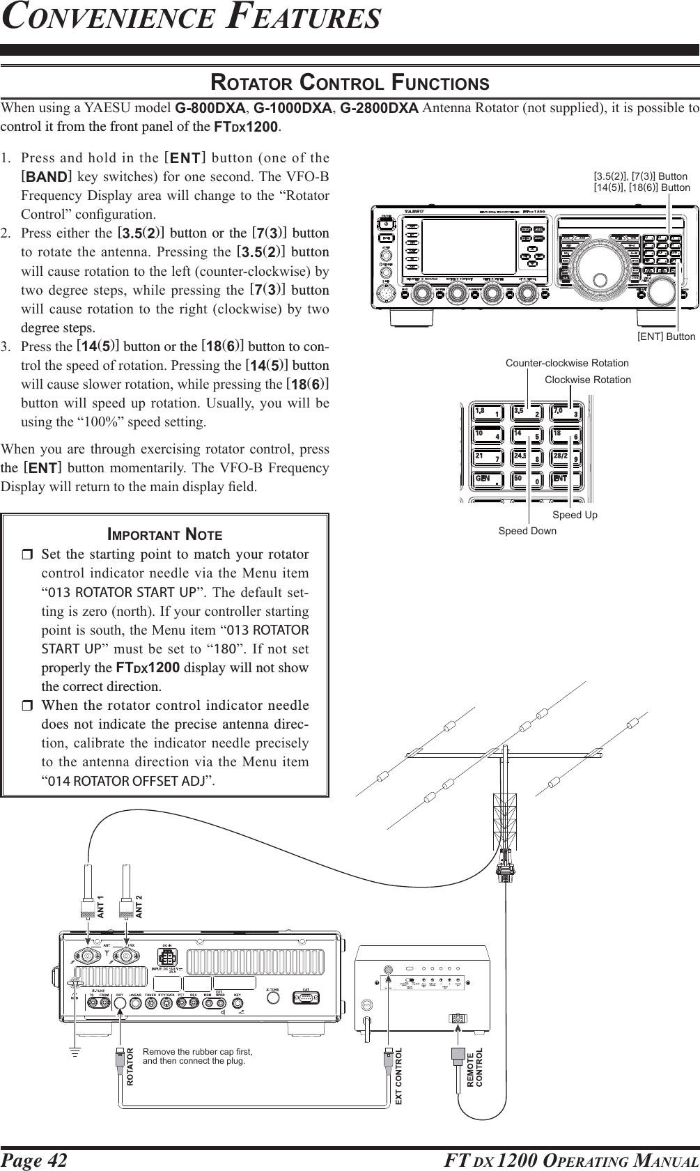 Page 42 FT DX 1200 OPERATING MANUALROTATOR CONTROL FUNCTIONS:KHQXVLQJD&lt;$(68PRGHOG-800DXAG-1000DXAG-2800DXA$QWHQQD5RWDWRUQRWVXSSOLHGLWLVSRVVLEOHWRcontrol it from the front panel of the FTDX1200. 3UHVV DQG KROG LQ WKH [ENT]EXWWRQRQHRIWKH[BAND]NH\VZLWFKHVIRURQHVHFRQG7KH9)2%)UHTXHQF\&apos;LVSOD\ DUHDZLOO FKDQJHWR WKH³5RWDWRU&amp;RQWURO´FRQ¿JXUDWLRQ 3UHVVHLWKHUWKH[3.52)] button or the [73)] button WRURWDWHWKHDQWHQQD3UHVVLQJ WKH[3.52)] button ZLOOFDXVHURWDWLRQWRWKHOHIWFRXQWHUFORFNZLVHE\WZRGHJUHH VWHSVZKLOH SUHVVLQJWKH[73)] button ZLOO FDXVH URWDWLRQ WR WKH ULJKW FORFNZLVH E\ WZRdegree steps. 3UHVVWKH[145)] button or the [186)] button to con-WUROWKHVSHHGRIURWDWLRQ3UHVVLQJWKH[145)] button ZLOOFDXVHVORZHUURWDWLRQZKLOHSUHVVLQJWKH[186)] EXWWRQ ZLOO VSHHG XS URWDWLRQ 8VXDOO\ \RX ZLOO EHXVLQJWKH³´VSHHGVHWWLQJ:KHQ \RX DUH WKURXJK H[HUFLVLQJ URWDWRU FRQWURO SUHVVthe [ENT] EXWWRQ PRPHQWDULO\7KH 9)2% )UHTXHQF\&apos;LVSOD\ZLOOUHWXUQWRWKHPDLQGLVSOD\¿HOGIMPORTANT NOTE Set the starting point to match your rotator FRQWUROLQGLFDWRUQHHGOHYLDWKH0HQXLWHP³013 ROTATOR START UP´7KHGHIDXOWVHW-WLQJLV]HURQRUWK,I\RXUFRQWUROOHUVWDUWLQJSRLQWLVVRXWKWKH0HQXLWHP³013 ROTATOR START UP´ PXVWEHVHWWR³180´,IQRWVHWproperly the FTDX1200 display will not show the correct direction. When the rotator control indicator needle does not indicate the precise antenna direc-WLRQ FDOLEUDWH WKH LQGLFDWRU QHHGOH SUHFLVHO\WRWKHDQWHQQDGLUHFWLRQYLDWKH0HQXLWHP³014 ROTATOR OFFSET ADJ´CONVENIENCE FEATURES[3.5(2)], [7(3)] Button[14(5)], [18(6)] Button[ENT] ButtonCounter-clockwise RotationClockwise RotationSpeed UpSpeed Down5HPRYHWKHUXEEHUFDS¿UVWand then connect the plug.FCC ID: K6620581X50 / IC: 511B-20581X50YAESU MUSEN CO., LTD.