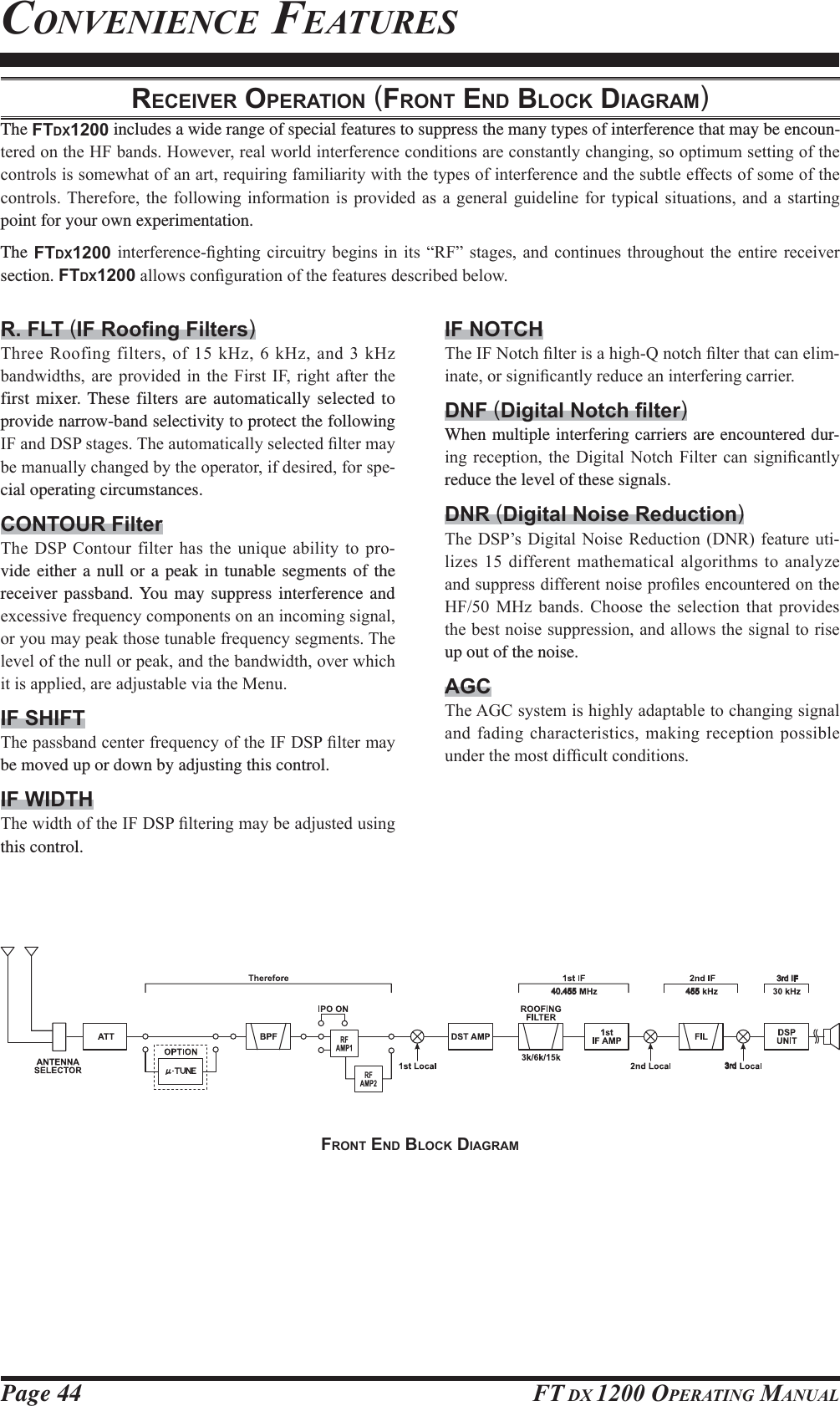 Page 44 FT DX 1200 OPERATING MANUALCONVENIENCE FEATURESRECEIVER OPERATION (FRONT END BLOCK DIAGRAM)The FTDX1200 includes a wide range of special features to suppress the many types of interference that may be encoun-WHUHGRQWKH+)EDQGV+RZHYHUUHDOZRUOGLQWHUIHUHQFHFRQGLWLRQVDUHFRQVWDQWO\FKDQJLQJVRRSWLPXPVHWWLQJRIWKHFRQWUROVLVVRPHZKDWRIDQDUWUHTXLULQJIDPLOLDULW\ZLWKWKHW\SHVRILQWHUIHUHQFHDQGWKHVXEWOHHIIHFWVRIVRPHRIWKHFRQWUROV7KHUHIRUHWKH IROORZLQJLQIRUPDWLRQ LVSURYLGHG DVD JHQHUDOJXLGHOLQH IRUW\SLFDO VLWXDWLRQVDQG DVWDUWLQJpoint for your own experimentation.The FTDX1200LQWHUIHUHQFH¿JKWLQJ FLUFXLWU\EHJLQV LQ LWV ³5)´VWDJHV DQG FRQWLQXHVWKURXJKRXW WKH HQWLUHUHFHLYHUsection. FTDX1200DOORZVFRQ¿JXUDWLRQRIWKHIHDWXUHVGHVFULEHGEHORZR. FLT ()7KUHH5RRILQJILOWHUVRIN+]N+]DQGN+]EDQGZLGWKVDUH SURYLGHGLQ WKH)LUVW ,)ULJKWDIWHU WKHfirst mixer. These filters are automatically selected to provide narrow-band selectivity to protect the following ,)DQG&apos;63VWDJHV7KHDXWRPDWLFDOO\VHOHFWHG¿OWHUPD\EHPDQXDOO\FKDQJHGE\WKHRSHUDWRULIGHVLUHGIRUVSH-cial operating circumstances.CONTOUR Filter7KH&apos;63 &amp;RQWRXUILOWHUKDVWKHXQLTXHDELOLW\ WRSUR-vide either a null or a peak in tunable segments of the receiver passband. You may suppress interference and H[FHVVLYHIUHTXHQF\FRPSRQHQWVRQDQLQFRPLQJVLJQDORU\RXPD\SHDNWKRVHWXQDEOHIUHTXHQF\VHJPHQWV7KHOHYHORIWKHQXOORUSHDNDQGWKHEDQGZLGWKRYHUZKLFKLWLVDSSOLHGDUHDGMXVWDEOHYLDWKH0HQXIF SHIFT7KHSDVVEDQGFHQWHUIUHTXHQF\RIWKH,)&apos;63¿OWHUPD\be moved up or down by adjusting this control.IF WIDTH7KHZLGWKRIWKH,)&apos;63¿OWHULQJPD\EHDGMXVWHGXVLQJthis control.IF NOTCH7KH,)1RWFK¿OWHULVDKLJK4QRWFK¿OWHUWKDWFDQHOLP-LQDWHRUVLJQL¿FDQWO\UHGXFHDQLQWHUIHULQJFDUULHUDNF ()When multiple interfering carriers are encountered dur-LQJUHFHSWLRQ WKH&apos;LJLWDO 1RWFK)LOWHU FDQVLJQL¿FDQWO\reduce the level of these signals.DNR (Digital Noise Reduction)7KH&apos;63¶V&apos;LJLWDO 1RLVH5HGXFWLRQ &apos;15IHDWXUHXWL-OL]HVGLIIHUHQW PDWKHPDWLFDODOJRULWKPVWRDQDO\]HDQGVXSSUHVVGLIIHUHQWQRLVHSUR¿OHVHQFRXQWHUHGRQWKH+) 0+] EDQGV &amp;KRRVH WKH VHOHFWLRQ WKDW SURYLGHVWKHEHVWQRLVHVXSSUHVVLRQDQGDOORZVWKHVLJQDOWRULVHup out of the noise.AGC7KH$*&amp;V\VWHPLVKLJKO\DGDSWDEOHWRFKDQJLQJVLJQDODQGIDGLQJFKDUDFWHULVWLFVPDNLQJUHFHSWLRQSRVVLEOHXQGHUWKHPRVWGLI¿FXOWFRQGLWLRQV40.455 4553rd IF3rdFRONT END BLOCK DIAGRAM