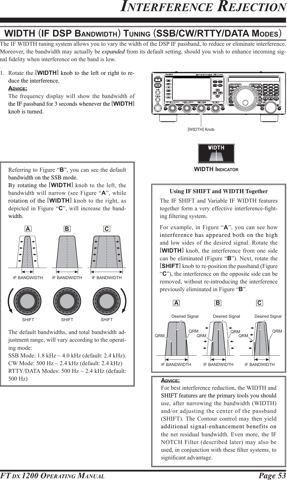 Page 53FT DX 1200 OPERATING MANUAL A  B  CINTERFERENCE REJECTIONWIDTH (IF DSP BANDWIDTH) TUNING (SSB/CW/RTTY/DATA MODES)7KH,):,&apos;7+WXQLQJV\VWHPDOORZV\RXWRYDU\WKHZLGWKRIWKH&apos;63,)SDVVEDQGWRUHGXFHRUHOLPLQDWHLQWHUIHUHQFH0RUHRYHUWKHEDQGZLGWKPD\DFWXDOO\EHexpandedIURPLWVGHIDXOWVHWWLQJVKRXOG\RXZLVKWRHQKDQFHLQFRPLQJVLJQDO¿GHOLW\ZKHQLQWHUIHUHQFHRQWKHEDQGLVORZ 5RWDWHWKH [WIDTH] knob to the left or right to re-duce the interference.ADVICE: 7KH IUHTXHQF\ GLVSOD\ ZLOO VKRZ WKH EDQGZLGWK RIthe IF passband for 3 seconds whenever the [WIDTH] knob is turned.[WIDTH] Knob5HIHUULQJWR)LJXUH³B´\RXFDQVHHWKHGHIDXOWbandwidth on the SSB mode.By rotating the [WIDTH]NQREWRWKHOHIW WKHEDQGZLGWKZLOO QDUURZVHH)LJXUH ³A´ZKLOHrotation of the [WIDTH] NQRE WRWKHULJKW DVGHSLFWHG LQ )LJXUH ³C´ ZLOO LQFUHDVH WKH EDQGwidth. A  B  C7KHGHIDXOWEDQGZLGWKVDQGWRWDOEDQGZLGWKDGMXVWPHQWUDQJHZLOOYDU\DFFRUGLQJWRWKHRSHUDWLQJPRGH66%0RGHN+]aN+]GHIDXOWN+]&amp;:0RGH+]aN+]GHIDXOWN+]577&lt;&apos;$7$0RGHV+]aN+]GHIDXOW+]Using IF SHIFT and WIDTH Together7KH,) 6+,)7DQG9DULDEOH ,):,&apos;7+IHDWXUHVWRJHWKHUIRUPDYHU\HIIHFWLYHLQWHUIHUHQFH¿JKWLQJ¿OWHULQJV\VWHP)RUH[DPSOHLQ )LJXUH³A´\RXFDQVHHKRZinterference has appeared both on the high DQGORZVLGHVRIWKHGHVLUHGVLJQDO 5RWDWHWKH[WIDTH]NQREWKHLQWHUIHUHQFHIURP RQHVLGHFDQEH HOLPLQDWHG)LJXUH³B´ 1H[WURWDWH WKH[SHIFT]NQREWRUHSRVLWLRQWKHSDVVEDQG)LJXUH³C´WKHLQWHUIHUHQFHRQWKHRSSRVLWHVLGHFDQEHUHPRYHGZLWKRXWUHLQWURGXFLQJWKHLQWHUIHUHQFHSUHYLRXVO\HOLPLQDWHGLQ)LJXUH³B´ADVICE: )RUEHVWLQWHUIHUHQFHUHGXFWLRQWKH:,&apos;7+DQGSHIFT features are the primary tools you should XVHDIWHUQDUURZLQJWKHEDQGZLGWK:,&apos;7+DQGRUDGMXVWLQJWKHFHQWHURIWKHSDVVEDQG6+,)77KH&amp;RQWRXUFRQWUROPD\ WKHQ\LHOGadditional signal-enhancement benefits on WKH QHW UHVLGXDO EDQGZLGWK (YHQ PRUH WKH ,)127&amp;+)LOWHUGHVFULEHGODWHUPD\DOVREHXVHGLQFRQMXQFWLRQZLWKWKHVH¿OWHUV\VWHPVWRVLJQL¿FDQWDGYDQWDJHWIDTH INDICATORIF BANDWIDTH IF BANDWIDTH IF BANDWIDTHSHIFT SHIFT SHIFT Desired Signal Desired Signal Desired SignalQRMQRMQRMQRMQRMQRMIF BANDWIDTH IF BANDWIDTH IF BANDWIDTH