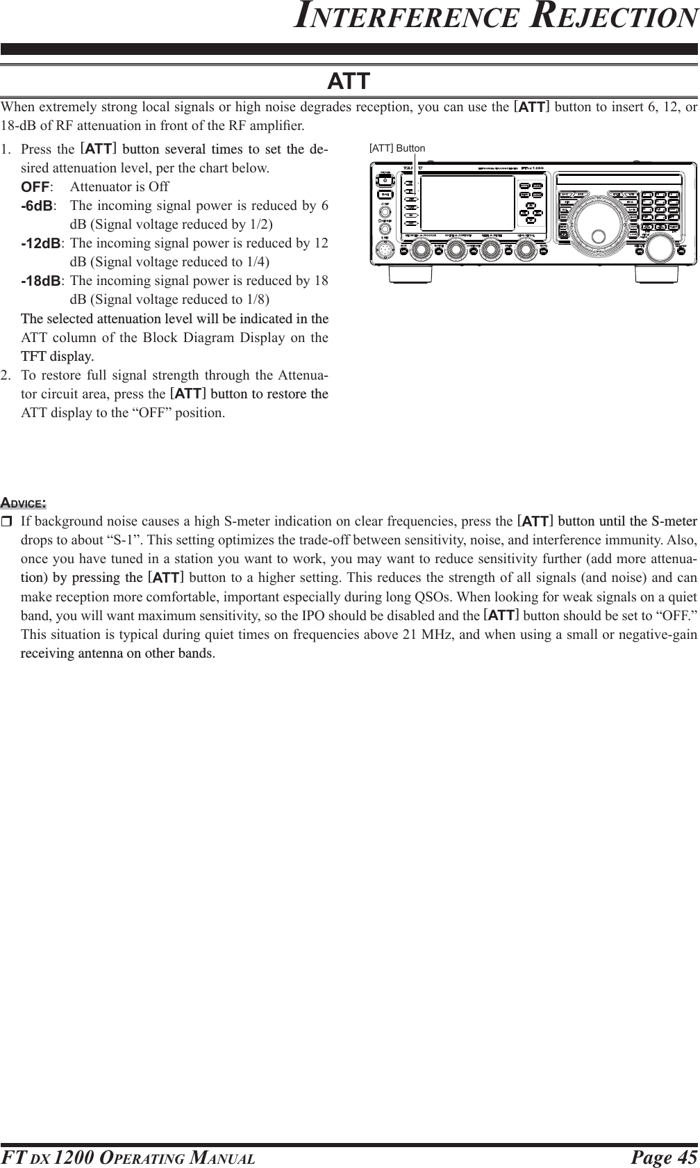 Page 45FT DX 1200 OPERATING MANUALINTERFERENCE REJECTIONATT:KHQH[WUHPHO\VWURQJORFDOVLJQDOVRUKLJKQRLVHGHJUDGHVUHFHSWLRQ\RXFDQXVHWKH[ATT]EXWWRQWRLQVHUWRUG%RI5)DWWHQXDWLRQLQIURQWRIWKH5)DPSOL¿HU 3UHVV WKH [ATT] button several times to set the de-VLUHGDWWHQXDWLRQOHYHOSHUWKHFKDUWEHORZOFF $WWHQXDWRULV2II-6dB 7KHLQFRPLQJVLJQDOSRZHULVUHGXFHGE\G%6LJQDOYROWDJHUHGXFHGE\-12dB7KHLQFRPLQJVLJQDOSRZHULVUHGXFHGE\G%6LJQDOYROWDJHUHGXFHGWR-18dB7KHLQFRPLQJVLJQDOSRZHULVUHGXFHGE\G%6LJQDOYROWDJHUHGXFHGWR  The selected attenuation level will be indicated in the $77 FROXPQ RI WKH %ORFN &apos;LDJUDP &apos;LVSOD\ RQ WKHTFT display. 7R UHVWRUH IXOO VLJQDO VWUHQJWK WKURXJK WKH$WWHQXD-WRUFLUFXLWDUHDSUHVVWKH[ATT] button to restore the $77GLVSOD\WRWKH³2))´SRVLWLRQADVICE: ,IEDFNJURXQGQRLVHFDXVHVDKLJK6PHWHULQGLFDWLRQRQFOHDUIUHTXHQFLHVSUHVVWKH[ATT] button until the S-meter GURSVWRDERXW³6´7KLVVHWWLQJRSWLPL]HVWKHWUDGHRIIEHWZHHQVHQVLWLYLW\QRLVHDQGLQWHUIHUHQFHLPPXQLW\$OVRRQFH\RXKDYHWXQHGLQDVWDWLRQ\RXZDQWWRZRUN\RXPD\ZDQWWRUHGXFHVHQVLWLYLW\IXUWKHUDGGPRUHDWWHQXD-tion) by pressing the [ATT]EXWWRQWRDKLJKHUVHWWLQJ7KLVUHGXFHVWKHVWUHQJWKRIDOOVLJQDOVDQGQRLVHDQGFDQPDNHUHFHSWLRQPRUHFRPIRUWDEOHLPSRUWDQWHVSHFLDOO\GXULQJORQJ462V:KHQORRNLQJIRUZHDNVLJQDOVRQDTXLHWEDQG\RXZLOOZDQWPD[LPXPVHQVLWLYLW\VRWKH,32VKRXOGEHGLVDEOHGDQGWKH[ATT]EXWWRQVKRXOGEHVHWWR³2))´7KLVVLWXDWLRQLVW\SLFDOGXULQJTXLHWWLPHVRQIUHTXHQFLHVDERYH0+]DQGZKHQXVLQJDVPDOORUQHJDWLYHJDLQreceiving antenna on other bands.[ATT] Button