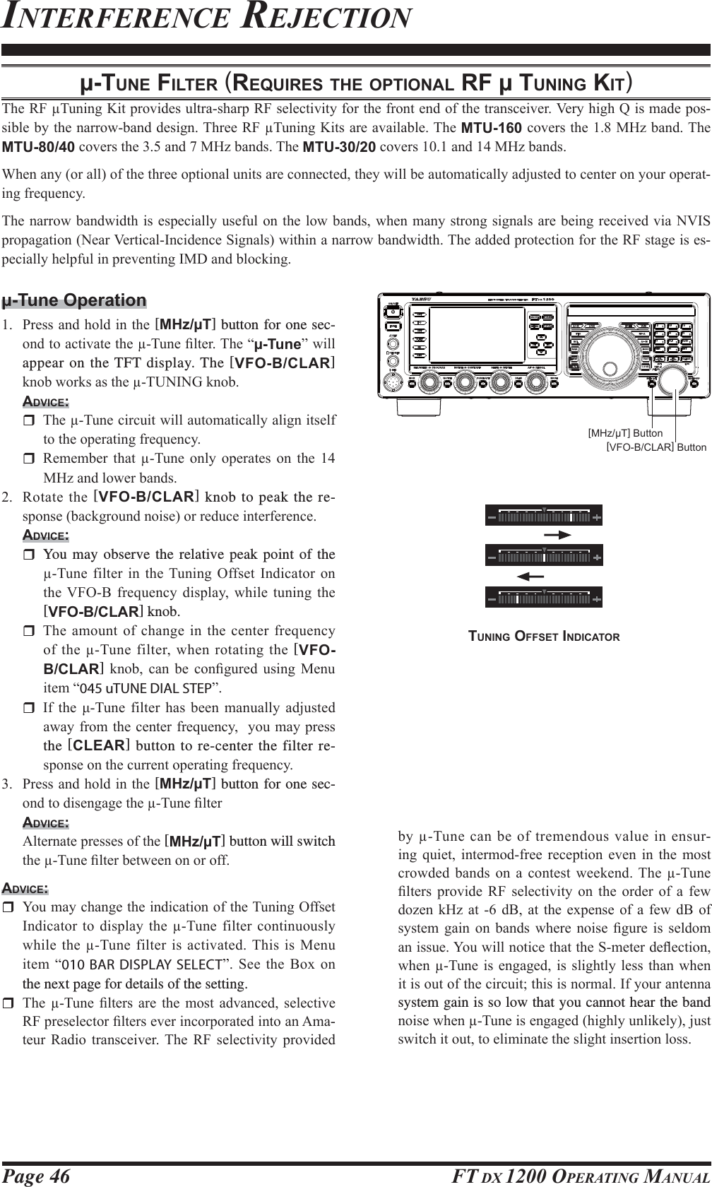 Page 46 FT DX 1200 OPERATING MANUALμ-TUNE FILTER (REQUIRES THE OPTIONAL RF μ TUNING KIT)7KH5)7XQLQJ.LWSURYLGHVXOWUDVKDUS5)VHOHFWLYLW\IRUWKHIURQWHQGRIWKHWUDQVFHLYHU9HU\KLJK4LVPDGHSRV-VLEOHE\WKHQDUURZEDQGGHVLJQ7KUHH5)7XQLQJ.LWVDUHDYDLODEOH7KHMTU-160FRYHUVWKH0+]EDQG7KHMTU-80/40FRYHUVWKHDQG0+]EDQGV7KHMTU-30/20FRYHUVDQG0+]EDQGV:KHQDQ\RUDOORIWKHWKUHHRSWLRQDOXQLWVDUHFRQQHFWHGWKH\ZLOOEHDXWRPDWLFDOO\DGMXVWHGWRFHQWHURQ\RXURSHUDW-LQJIUHTXHQF\7KHQDUURZEDQGZLGWKLVHVSHFLDOO\XVHIXORQWKHORZEDQGVZKHQPDQ\VWURQJ VLJQDOVDUHEHLQJUHFHLYHGYLD19,6SURSDJDWLRQ1HDU9HUWLFDO,QFLGHQFH6LJQDOVZLWKLQDQDUURZEDQGZLGWK7KHDGGHGSURWHFWLRQIRUWKH5)VWDJHLVHV-SHFLDOO\KHOSIXOLQSUHYHQWLQJ,0&apos;DQGEORFNLQJμ-Tune Operation 3UHVVDQGKROGLQWKH[MHz/μT] button for one sec-RQGWRDFWLYDWHWKH7XQH¿OWHU7KH³μ-Tune´ZLOOappear on the TFT display. The [VFO-B/CLAR] NQREZRUNVDVWKH781,1*NQREADVICE: 7KH7XQHFLUFXLWZLOODXWRPDWLFDOO\DOLJQLWVHOIWRWKHRSHUDWLQJIUHTXHQF\ 5HPHPEHU WKDW 7XQH RQO\ RSHUDWHV RQ WKH 0+]DQGORZHUEDQGV 5RWDWHWKH[VFO-B/CLAR] knob to peak the re-VSRQVHEDFNJURXQGQRLVHRUUHGXFHLQWHUIHUHQFHADVICE:  You may observe the relative peak point of the 7XQH ILOWHULQWKH7XQLQJ2IIVHW,QGLFDWRURQWKH9)2% IUHTXHQF\ GLVSOD\ ZKLOH WXQLQJ WKH[VFO-B/CLAR] knob. 7KHDPRXQWRIFKDQJHLQWKHFHQWHUIUHTXHQF\RI WKH 7XQHILOWHUZKHQURWDWLQJWKH [VFO-B/CLAR] NQRE FDQ EH FRQ¿JXUHG XVLQJ 0HQXLWHP³045 uTUNE DIAL STEP´ ,I WKH ȝ7XQH ILOWHU KDV EHHQ PDQXDOO\ DGMXVWHGDZD\IURPWKHFHQWHUIUHTXHQF\\RXPD\SUHVVthe [CLEAR] button to re-center the filter re-VSRQVHRQWKHFXUUHQWRSHUDWLQJIUHTXHQF\ 3UHVVDQGKROGLQWKH[MHz/μT] button for one sec-RQGWRGLVHQJDJHWKH7XQH¿OWHUADVICE: $OWHUQDWHSUHVVHVRIWKH[MHz/μT] button will switch WKH7XQH¿OWHUEHWZHHQRQRURIIADVICE:&lt;RXPD\FKDQJHWKHLQGLFDWLRQRIWKH7XQLQJ2IIVHW,QGLFDWRUWRGLVSOD\ WKH7XQHILOWHUFRQWLQXRXVO\ZKLOHWKH7XQHILOWHULVDFWLYDWHG7KLV LV0HQXLWHP³010 BAR DISPLAY SELECT´6HHWKH%R[RQthe next page for details of the setting. 7KH 7XQH ¿OWHUV DUH WKH PRVW DGYDQFHG VHOHFWLYH5)SUHVHOHFWRU¿OWHUVHYHULQFRUSRUDWHGLQWRDQ$PD-WHXU 5DGLR WUDQVFHLYHU 7KH 5) VHOHFWLYLW\ SURYLGHGINTERFERENCE REJECTION[MHz/μT] Button[VFO-B/CLAR] ButtonE\7XQHFDQEHRIWUHPHQGRXVYDOXHLQHQVXU-LQJ TXLHW LQWHUPRGIUHH UHFHSWLRQ HYHQ LQ WKH PRVWFURZGHG EDQGV RQ D FRQWHVW ZHHNHQG 7KH 7XQH¿OWHUV SURYLGH 5) VHOHFWLYLW\ RQ WKH RUGHU RI D IHZGR]HQN+] DW G% DWWKH H[SHQVHRI DIHZ G% RIV\VWHP JDLQ RQ EDQGV ZKHUH QRLVH ¿JXUH LV VHOGRPDQLVVXH&lt;RXZLOOQRWLFHWKDWWKH6PHWHUGHÀHFWLRQZKHQ7XQHLVHQJDJHGLV VOLJKWO\OHVV WKDQZKHQLWLVRXWRIWKHFLUFXLWWKLVLVQRUPDO,I\RXUDQWHQQDsystem gain is so low that you cannot hear the band QRLVHZKHQ7XQHLVHQJDJHGKLJKO\XQOLNHO\MXVWVZLWFKLWRXWWRHOLPLQDWHWKHVOLJKWLQVHUWLRQORVVTUNING OFFSET INDICATOR