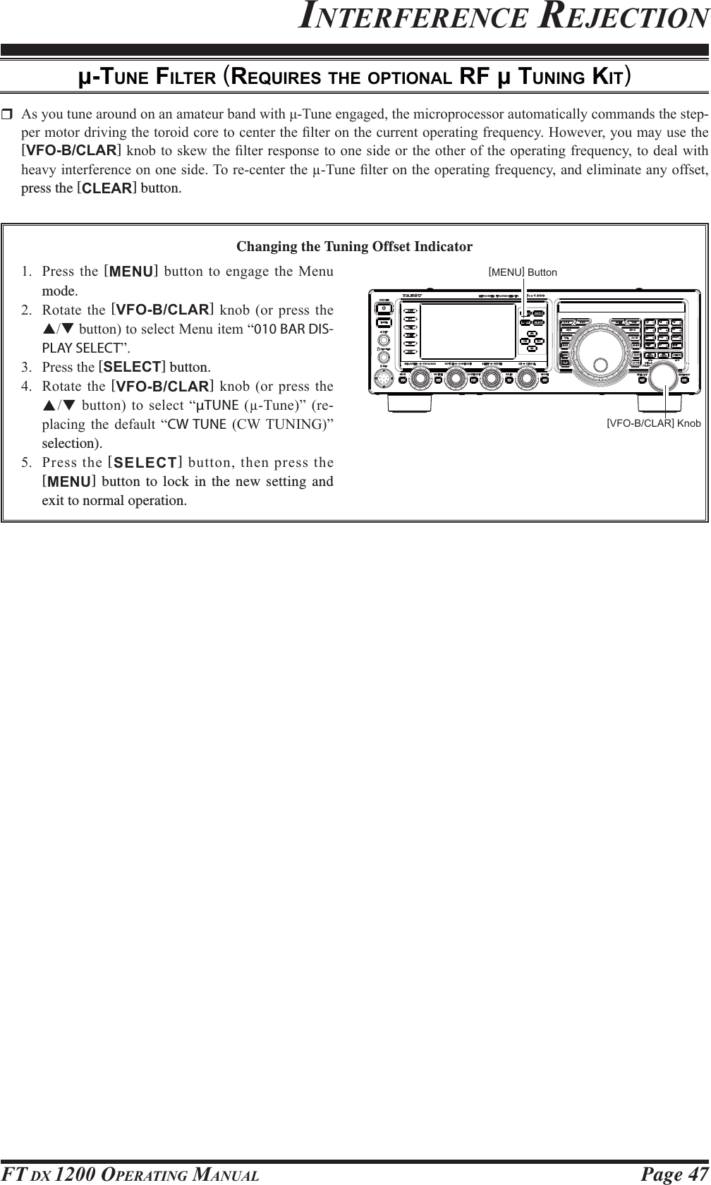 Page 47FT DX 1200 OPERATING MANUALINTERFERENCE REJECTION-TUNE FILTER (REQUIRES THE OPTIONAL RF  TUNING KIT) $V\RXWXQHDURXQGRQDQDPDWHXUEDQGZLWKȝ7XQHHQJDJHGWKHPLFURSURFHVVRUDXWRPDWLFDOO\FRPPDQGVWKHVWHS-SHUPRWRUGULYLQJWKHWRURLGFRUHWRFHQWHUWKH¿OWHURQWKHFXUUHQWRSHUDWLQJIUHTXHQF\+RZHYHU\RXPD\XVHWKH[VFO-B/CLAR]NQREWRVNHZWKH¿OWHUUHVSRQVHWRRQHVLGHRUWKHRWKHURIWKHRSHUDWLQJIUHTXHQF\WRGHDOZLWKKHDY\LQWHUIHUHQFHRQRQHVLGH7RUHFHQWHUWKH7XQH¿OWHURQWKHRSHUDWLQJIUHTXHQF\DQGHOLPLQDWHDQ\RIIVHWpress the [CLEAR] button.Changing the Tuning Offset Indicator 3UHVVWKH[MENU] EXWWRQWRHQJDJHWKH0HQXmode. 5RWDWH WKH[VFO-B/CLAR]NQRERU SUHVVWKHSTEXWWRQWRVHOHFW0HQXLWHP³010 BAR DIS-PLAY SELECT´ 3UHVVWKH[SELECT] button. 5RWDWH WKH[VFO-B/CLAR]NQRERU SUHVVWKHSTEXWWRQWRVHOHFW³µTUNE7XQH´UH-SODFLQJ WKH GHIDXOW ³CW TUNE &amp;:781,1*´selection). 3UHVV WKH [SELECT]EXWWRQWKHQSUHVVWKH[MENU] button to lock in the new setting and exit to normal operation.[MENU] Button[VFO-B/CLAR] Knob