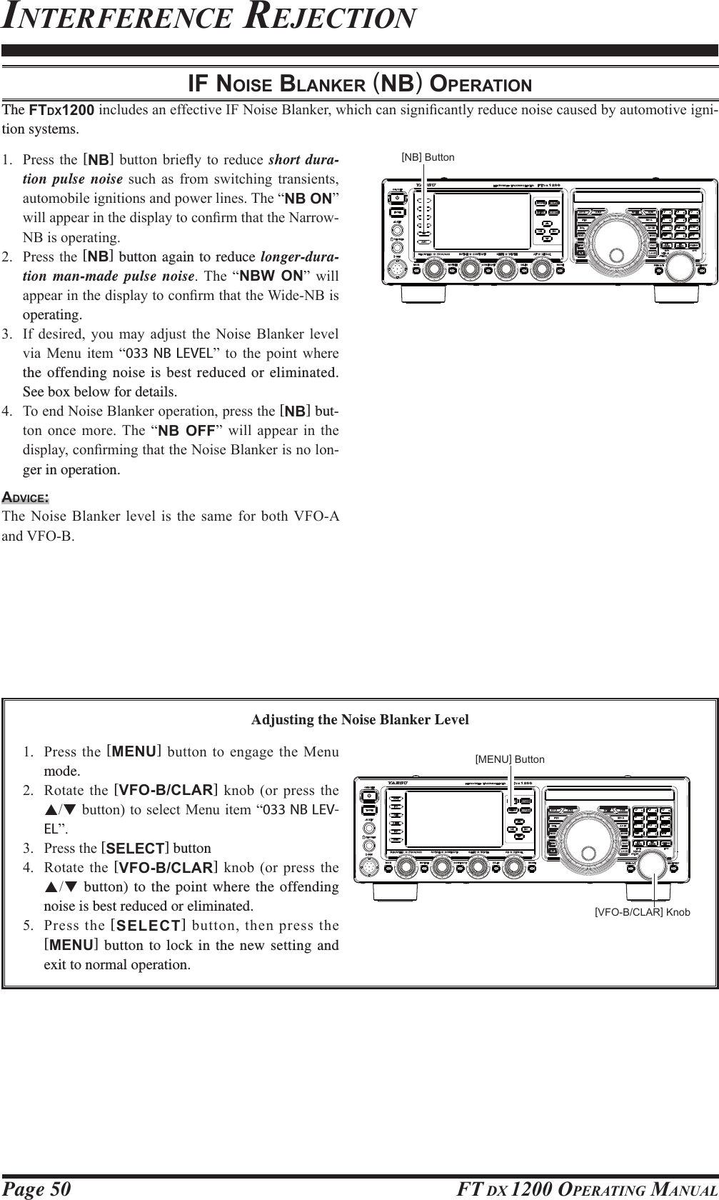 Page 50 FT DX 1200 OPERATING MANUALIF NOISE BLANKER (NB) OPERATIONThe FTDX1200LQFOXGHVDQHIIHFWLYH,)1RLVH%ODQNHUZKLFKFDQVLJQL¿FDQWO\UHGXFHQRLVHFDXVHGE\DXWRPRWLYHLJQL-tion systems. 3UHVVWKH [NB]EXWWRQEULHÀ\ WRUHGXFH short dura-tion pulse noise VXFK DV IURP VZLWFKLQJ WUDQVLHQWVDXWRPRELOHLJQLWLRQVDQGSRZHUOLQHV7KH³NB ON´ZLOODSSHDULQWKHGLVSOD\WRFRQ¿UPWKDWWKH1DUURZ1%LVRSHUDWLQJ 3UHVVWKH[NB] button again to reduce longer-dura-tion man-made pulse noise 7KH ³NBW ON´ ZLOODSSHDULQWKHGLVSOD\WRFRQ¿UPWKDWWKH:LGH1%LVoperating. ,I GHVLUHG \RX PD\ DGMXVW WKH 1RLVH %ODQNHU OHYHOYLD 0HQX LWHP ³033 NB LEVEL´ WR WKH SRLQW ZKHUHthe offending noise is best reduced or eliminated. See box below for details. 7RHQG1RLVH%ODQNHURSHUDWLRQSUHVVWKH[NB] but-WRQ RQFH PRUH 7KH ³NB OFF´ ZLOO DSSHDU LQ WKHGLVSOD\FRQ¿UPLQJWKDWWKH1RLVH%ODQNHULVQRORQ-ger in operation.ADVICE:7KH1RLVH%ODQNHU OHYHOLVWKHVDPH IRUERWK9)2$DQG9)2%Adjusting the Noise Blanker Level 3UHVVWKH[MENU] EXWWRQWRHQJDJHWKH0HQXmode. 5RWDWH WKH[VFO-B/CLAR]NQRERU SUHVVWKHSTEXWWRQWRVHOHFW0HQXLWHP³033 NB LEV-EL´ 3UHVVWKH[SELECT] button 5RWDWH WKH[VFO-B/CLAR]NQRERU SUHVVWKHST button) to the point where the offending noise is best reduced or eliminated. 3UHVV WKH [SELECT]EXWWRQWKHQSUHVVWKH[MENU] button to lock in the new setting and exit to normal operation.INTERFERENCE REJECTION[NB] Button[MENU] Button[VFO-B/CLAR] Knob