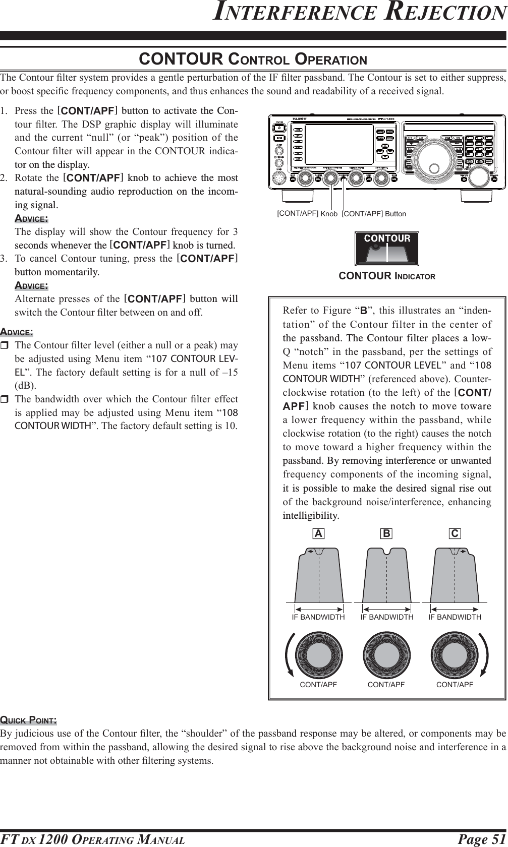 Page 51FT DX 1200 OPERATING MANUALINTERFERENCE REJECTIONCONTOUR CONTROL OPERATION7KH&amp;RQWRXU¿OWHUV\VWHPSURYLGHVDJHQWOHSHUWXUEDWLRQRIWKH,)¿OWHUSDVVEDQG7KH&amp;RQWRXULVVHWWRHLWKHUVXSSUHVVRUERRVWVSHFL¿FIUHTXHQF\FRPSRQHQWVDQGWKXVHQKDQFHVWKHVRXQGDQGUHDGDELOLW\RIDUHFHLYHGVLJQDO 3UHVVWKH [CONT/APF] button to activate the Con-WRXU ¿OWHU 7KH &apos;63 JUDSKLF GLVSOD\ ZLOO LOOXPLQDWHDQGWKH FXUUHQW³QXOO´ RU³SHDN´ SRVLWLRQRI WKH&amp;RQWRXU¿OWHUZLOODSSHDULQWKH&amp;217285LQGLFDtor on the display. 5RWDWH WKH [CONT/APF] knob to achieve the most natural-sounding audio reproduction on the incom-ing signal.ADVICE: 7KH GLVSOD\ ZLOO VKRZ WKH &amp;RQWRXU IUHTXHQF\ IRU seconds whenever the [CONT/APF] knob is turned. 7R FDQFHO &amp;RQWRXU WXQLQJ SUHVV WKH [CONT/APF] button momentarily.ADVICE: $OWHUQDWHSUHVVHVRI WKH[CONT/APF] button will VZLWFKWKH&amp;RQWRXU¿OWHUEHWZHHQRQDQGRIIADVICE: 7KH&amp;RQWRXU¿OWHUOHYHOHLWKHUDQXOORUDSHDNPD\EH DGMXVWHG XVLQJ 0HQX LWHP ³107 CONTOUR LEV-EL´7KH IDFWRU\GHIDXOW VHWWLQJ LV IRUD QXOO RI±G% 7KH EDQGZLGWK RYHU ZKLFK WKH &amp;RQWRXU ¿OWHU HIIHFWLVDSSOLHGPD\ EHDGMXVWHGXVLQJ 0HQXLWHP³108 CONTOUR WIDTH´7KHIDFWRU\GHIDXOWVHWWLQJLV5HIHUWR)LJXUH³B´ WKLVLOOXVWUDWHVDQ³LQGHQWDWLRQ´RIWKH&amp;RQWRXUILOWHULQWKHFHQWHURIthe passband. The Contour filter places a low-4³QRWFK´ LQ WKHSDVVEDQGSHUWKHVHWWLQJVRI0HQXLWHPV³107 CONTOUR LEVEL´ DQG ³108 CONTOUR WIDTH´UHIHUHQFHGDERYH&amp;RXQWHUFORFNZLVHURWDWLRQWRWKHOHIWRIWKH[CONT/APF] knob causes the notch to move toware D ORZHUIUHTXHQF\ZLWKLQWKHSDVVEDQGZKLOHFORFNZLVHURWDWLRQWRWKHULJKWFDXVHVWKHQRWFKWRPRYH WRZDUGD KLJKHUIUHTXHQF\ ZLWKLQWKHpassband. By removing interference or unwanted IUHTXHQF\FRPSRQHQWVRIWKHLQFRPLQJVLJQDOit is possible to make the desired signal rise out RI WKH EDFNJURXQG QRLVHLQWHUIHUHQFH HQKDQFLQJintelligibility.QUICK POINT:%\MXGLFLRXVXVHRIWKH&amp;RQWRXU¿OWHUWKH³VKRXOGHU´RIWKHSDVVEDQGUHVSRQVHPD\EHDOWHUHGRUFRPSRQHQWVPD\EHUHPRYHGIURPZLWKLQWKHSDVVEDQGDOORZLQJWKHGHVLUHGVLJQDOWRULVHDERYHWKHEDFNJURXQGQRLVHDQGLQWHUIHUHQFHLQDPDQQHUQRWREWDLQDEOHZLWKRWKHU¿OWHULQJV\VWHPV[CONT/APF] ButtonIF BANDWIDTH IF BANDWIDTH IF BANDWIDTHCONT/APF CONT/APF CONT/APF[CONT/APF] Knob A  B  CCONTOUR INDICATOR