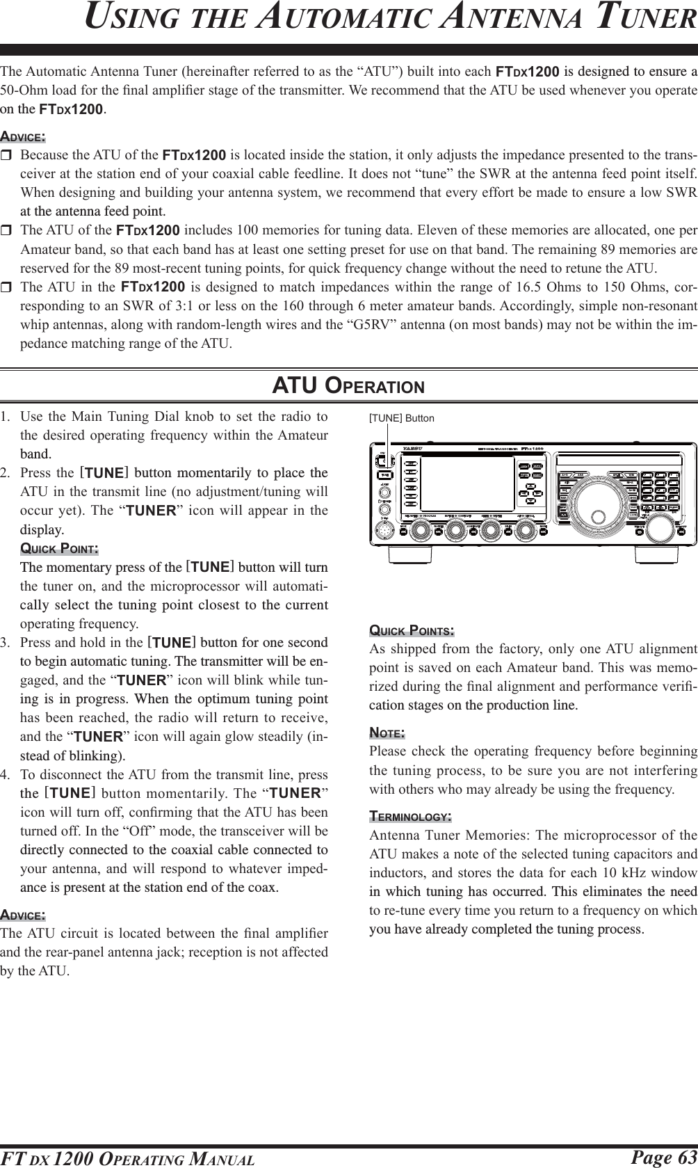 Page 63FT DX 1200 OPERATING MANUAL7KH$XWRPDWLF$QWHQQD7XQHUKHUHLQDIWHUUHIHUUHGWRDVWKH³$78´EXLOWLQWRHDFKFTDX1200 is designed to ensure a 2KPORDGIRUWKH¿QDODPSOL¿HUVWDJHRIWKHWUDQVPLWWHU:HUHFRPPHQGWKDWWKH$78EHXVHGZKHQHYHU\RXRSHUDWHon the FTDX1200.ADVICE: %HFDXVHWKH$78RIWKHFTDX1200LVORFDWHGLQVLGHWKHVWDWLRQLWRQO\DGMXVWVWKHLPSHGDQFHSUHVHQWHGWRWKHWUDQV-FHLYHUDWWKHVWDWLRQHQGRI\RXUFRD[LDOFDEOHIHHGOLQH,WGRHVQRW³WXQH´WKH6:5DWWKHDQWHQQDIHHGSRLQWLWVHOI:KHQGHVLJQLQJDQGEXLOGLQJ\RXUDQWHQQDV\VWHPZHUHFRPPHQGWKDWHYHU\HIIRUWEHPDGHWRHQVXUHDORZ6:5at the antenna feed point. 7KH$78RIWKHFTDX1200LQFOXGHVPHPRULHVIRUWXQLQJGDWD(OHYHQRIWKHVHPHPRULHVDUHDOORFDWHGRQHSHU$PDWHXUEDQGVRWKDWHDFKEDQGKDVDWOHDVWRQHVHWWLQJSUHVHWIRUXVHRQWKDWEDQG7KHUHPDLQLQJPHPRULHVDUHUHVHUYHGIRUWKHPRVWUHFHQWWXQLQJSRLQWVIRUTXLFNIUHTXHQF\FKDQJHZLWKRXWWKHQHHGWRUHWXQHWKH$78 7KH$78 LQ WKH FTDX1200 LV GHVLJQHG WR PDWFK LPSHGDQFHV ZLWKLQ WKH UDQJH RI  2KPV WR  2KPV FRU-UHVSRQGLQJWRDQ6:5RIRUOHVVRQWKHWKURXJKPHWHUDPDWHXUEDQGV$FFRUGLQJO\VLPSOHQRQUHVRQDQWZKLSDQWHQQDVDORQJZLWKUDQGRPOHQJWKZLUHVDQGWKH³*59´DQWHQQDRQPRVWEDQGVPD\QRWEHZLWKLQWKHLP-SHGDQFHPDWFKLQJUDQJHRIWKH$78ATU OPERATIONUSING THE AUTOMATIC ANTENNA TUNER 8VH WKH 0DLQ 7XQLQJ &apos;LDO NQRE WR VHW WKH UDGLR WRWKHGHVLUHGRSHUDWLQJ IUHTXHQF\ ZLWKLQ WKH$PDWHXUband. 3UHVV WKH [TUNE] button momentarily to place the $78 LQWKH WUDQVPLWOLQH QRDGMXVWPHQWWXQLQJ ZLOORFFXU\HW7KH³TUNER´LFRQZLOO DSSHDULQ WKHdisplay.QUICK POINT:  The momentary press of the [TUNE] button will turn WKHWXQHURQ DQG WKH PLFURSURFHVVRU ZLOO DXWRPDWL-cally select the tuning point closest to the current RSHUDWLQJIUHTXHQF\ 3UHVVDQGKROGLQWKH[TUNE] button for one second to begin automatic tuning. The transmitter will be en-JDJHGDQGWKH³TUNER´LFRQZLOOEOLQNZKLOHWXQ-ing is in progress. When the optimum tuning point KDVEHHQUHDFKHG WKHUDGLRZLOO UHWXUQWRUHFHLYHDQGWKH³TUNER´LFRQZLOODJDLQJORZVWHDGLO\LQ-stead of blinking). 7RGLVFRQQHFWWKH$78IURPWKHWUDQVPLWOLQHSUHVVthe [TUNE]EXWWRQPRPHQWDULO\7KH³TUNER´LFRQZLOOWXUQRIIFRQ¿UPLQJWKDWWKH$78KDVEHHQWXUQHGRII,QWKH³2II´PRGHWKHWUDQVFHLYHUZLOOEHdirectly connected to the coaxial cable connected to \RXU DQWHQQD DQG ZLOO UHVSRQG WR ZKDWHYHU LPSHG-ance is present at the station end of the coax.ADVICE:7KH$78 FLUFXLW LV ORFDWHG EHWZHHQ WKH ¿QDO DPSOL¿HUDQGWKHUHDUSDQHODQWHQQDMDFNUHFHSWLRQLVQRWDIIHFWHGE\WKH$78QUICK POINTS:$V VKLSSHG IURP WKH IDFWRU\ RQO\ RQH$78 DOLJQPHQWSRLQWLVVDYHGRQ HDFK$PDWHXUEDQG7KLVZDVPHPR-UL]HGGXULQJWKH¿QDODOLJQPHQWDQGSHUIRUPDQFHYHUL¿-cation stages on the production line.NOTE:3OHDVH FKHFN WKH RSHUDWLQJ IUHTXHQF\ EHIRUH EHJLQQLQJWKHWXQLQJSURFHVVWREHVXUH\RXDUHQRWLQWHUIHULQJZLWKRWKHUVZKRPD\DOUHDG\EHXVLQJWKHIUHTXHQF\TERMINOLOGY:$QWHQQD7XQHU 0HPRULHV7KHPLFURSURFHVVRURIWKH$78PDNHVDQRWHRIWKHVHOHFWHGWXQLQJFDSDFLWRUVDQGLQGXFWRUVDQG VWRUHVWKHGDWDIRUHDFK N+] ZLQGRZin which tuning has occurred. This eliminates the need WRUHWXQHHYHU\WLPH\RXUHWXUQWRDIUHTXHQF\RQZKLFKyou have already completed the tuning process.[TUNE] ButtonFCC ID: K6620581X50 / IC: 511B-20581X50YAESU MUSEN CO., LTD.