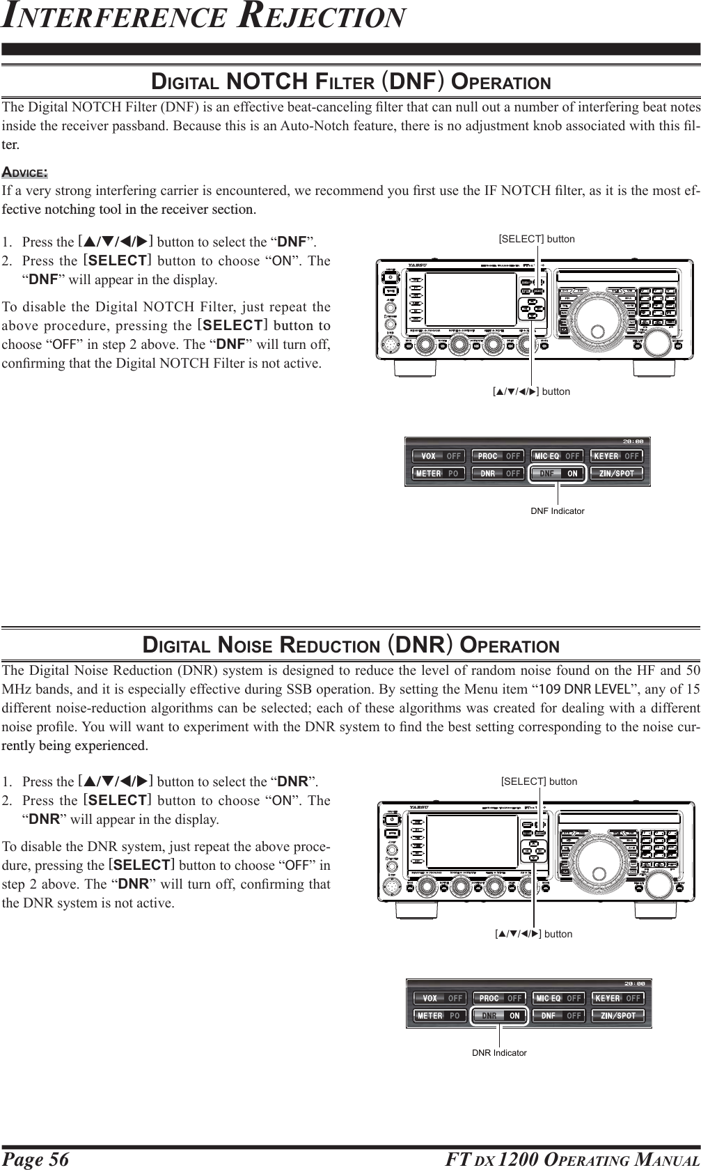 Page 56 FT DX 1200 OPERATING MANUALDIGITAL NOTCH FILTER (DNF) OPERATION7KH&apos;LJLWDO127&amp;+)LOWHU&apos;1)LVDQHIIHFWLYHEHDWFDQFHOLQJ¿OWHUWKDWFDQQXOORXWDQXPEHURILQWHUIHULQJEHDWQRWHVLQVLGHWKHUHFHLYHUSDVVEDQG%HFDXVHWKLVLVDQ$XWR1RWFKIHDWXUHWKHUHLVQRDGMXVWPHQWNQREDVVRFLDWHGZLWKWKLV¿Oter.ADVICE:,IDYHU\VWURQJLQWHUIHULQJFDUULHULVHQFRXQWHUHGZHUHFRPPHQG\RX¿UVWXVHWKH,)127&amp;+¿OWHUDVLWLVWKHPRVWHIfective notching tool in the receiver section. 3UHVVWKH[S/T/W/X]EXWWRQWRVHOHFWWKH³DNF´ 3UHVVWKH[SELECT]EXWWRQWRFKRRVH³ON´7KH³DNF´ZLOODSSHDULQWKHGLVSOD\7RGLVDEOHWKH &apos;LJLWDO127&amp;+)LOWHUMXVWUHSHDW WKHDERYHSURFHGXUHSUHVVLQJWKH[SELECT] button to FKRRVH³OFF´LQVWHSDERYH7KH³DNF´ZLOOWXUQRIIFRQ¿UPLQJWKDWWKH&apos;LJLWDO127&amp;+)LOWHULVQRWDFWLYHDIGITAL NOISE REDUCTION (DNR) OPERATION7KH&apos;LJLWDO1RLVH5HGXFWLRQ&apos;15V\VWHPLVGHVLJQHGWRUHGXFHWKHOHYHORIUDQGRPQRLVHIRXQGRQWKH+)DQG0+]EDQGVDQGLWLVHVSHFLDOO\HIIHFWLYHGXULQJ66%RSHUDWLRQ%\VHWWLQJWKH0HQXLWHP³109 DNR LEVEL´DQ\RIGLIIHUHQWQRLVHUHGXFWLRQDOJRULWKPVFDQEHVHOHFWHGHDFKRIWKHVHDOJRULWKPVZDVFUHDWHGIRUGHDOLQJZLWKDGLIIHUHQWQRLVHSUR¿OH&lt;RXZLOOZDQWWRH[SHULPHQWZLWKWKH&apos;15V\VWHPWR¿QGWKHEHVWVHWWLQJFRUUHVSRQGLQJWRWKHQRLVHFXUrently being experienced. 3UHVVWKH[S/T/W/X]EXWWRQWRVHOHFWWKH³DNR´ 3UHVVWKH[SELECT]EXWWRQWRFKRRVH³ON´7KH³DNR´ZLOODSSHDULQWKHGLVSOD\7RGLVDEOHWKH&apos;15V\VWHPMXVWUHSHDWWKHDERYHSURFHGXUHSUHVVLQJWKH[SELECT]EXWWRQWRFKRRVH³OFF´LQVWHSDERYH7KH³DNR´ZLOOWXUQRIIFRQ¿UPLQJWKDWWKH&apos;15V\VWHPLVQRWDFWLYH[SELECT] button[SELECT] buttonINTERFERENCE REJECTIONDNF IndicatorDNR Indicator[S/T/W/X] button[S/T/W/X] buttonFCC ID: K6620581X50 / IC: 511B-20581X50YAESU MUSEN CO., LTD.