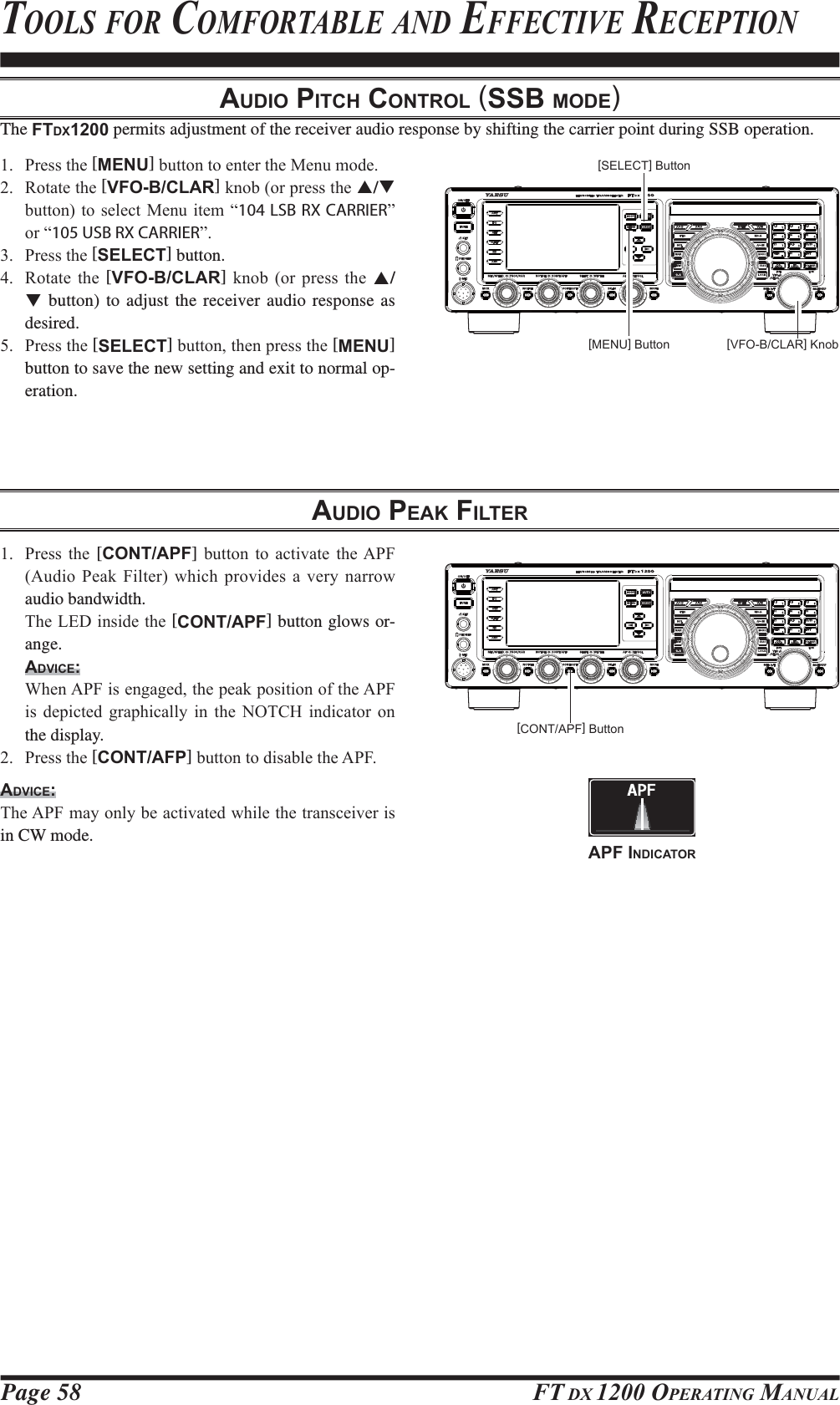 Page 58 FT DX 1200 OPERATING MANUALAUDIO PITCH CONTROL (SSB MODE)The FTDX1200 permits adjustment of the receiver audio response by shifting the carrier point during SSB operation. 3UHVVWKH[MENU]EXWWRQWRHQWHUWKH0HQXPRGH 5RWDWHWKH[VFO-B/CLAR]NQRERUSUHVVWKHS/T EXWWRQWRVHOHFW0HQXLWHP³104 LSB RX CARRIER´RU³105 USB RX CARRIER´ 3UHVVWKH[SELECT] button. 5RWDWH WKH [VFO-B/CLAR] NQRE RU SUHVV WKH S/T button) to adjust the receiver audio response as desired. 3UHVVWKH[SELECT]EXWWRQWKHQSUHVVWKH[MENU] button to save the new setting and exit to normal op-eration.[VFO-B/CLAR] Knob[MENU] Button[SELECT] ButtonTOOLS FOR COMFORTABLE AND EFFECTIVE RECEPTIONAUDIO PEAK FILTER 3UHVV WKH [CONT/APF] EXWWRQ WR DFWLYDWH WKH$3)$XGLR3HDN )LOWHUZKLFK SURYLGHVD YHU\QDUURZaudio bandwidth. 7KH/(&apos;LQVLGHWKH[CONT/APF] button glows or-ange.ADVICE: :KHQ$3)LVHQJDJHGWKHSHDNSRVLWLRQRIWKH$3)LV GHSLFWHG JUDSKLFDOO\ LQ WKH 127&amp;+ LQGLFDWRU RQthe display. 3UHVVWKH[CONT/AFP]EXWWRQWRGLVDEOHWKH$3)ADVICE:7KH$3)PD\RQO\EHDFWLYDWHGZKLOHWKHWUDQVFHLYHULVin CW mode.[CONT/APF] ButtonAPF INDICATORFCC ID: K6620581X50 / IC: 511B-20581X50YAESU MUSEN CO., LTD.