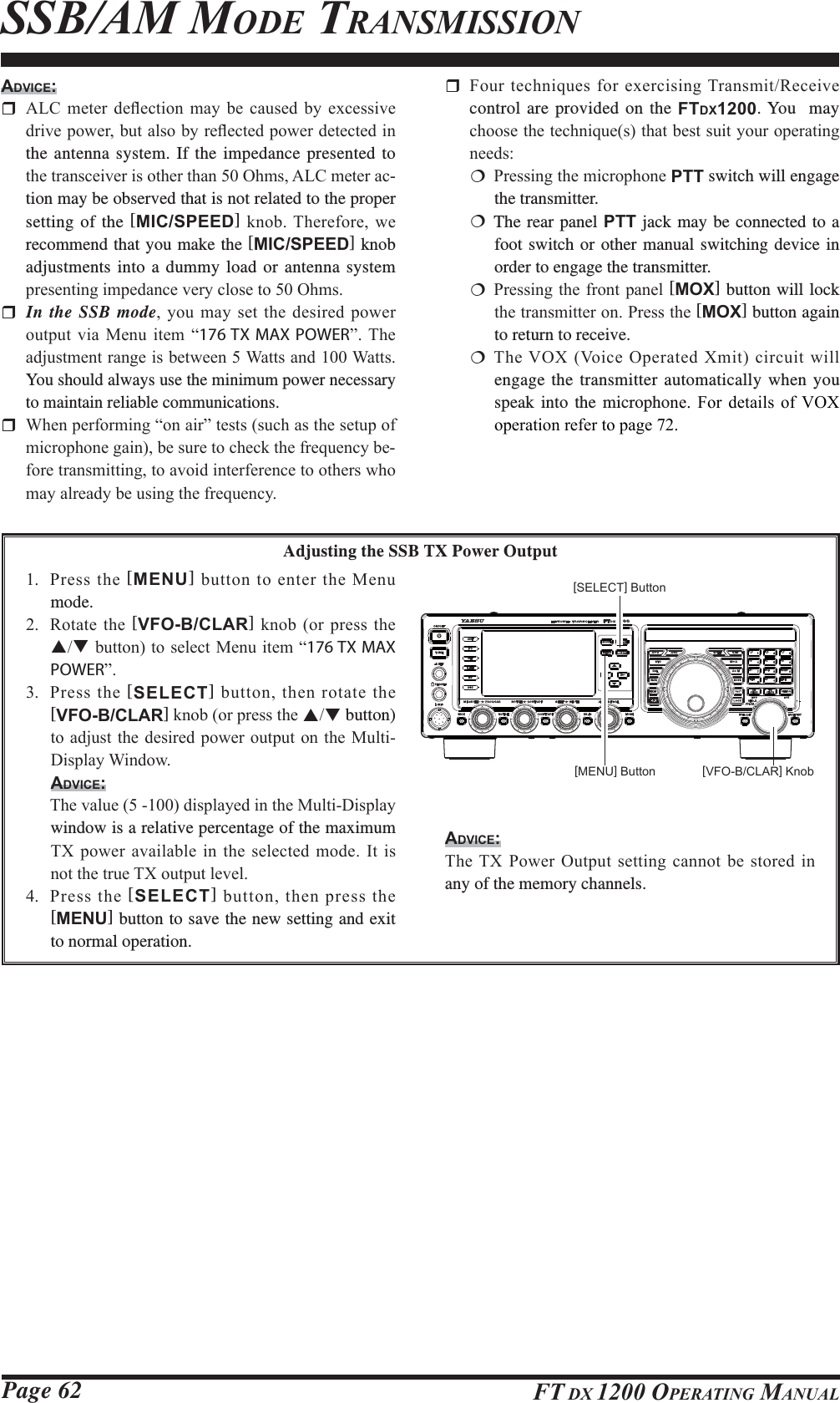 Page 62 FT DX 1200 OPERATING MANUALSSB/AM MODE TRANSMISSIONADVICE: $/&amp; PHWHU GHÀHFWLRQ PD\ EH FDXVHG E\ H[FHVVLYHGULYHSRZHUEXWDOVRE\UHÀHFWHGSRZHUGHWHFWHGLQthe antenna system. If the impedance presented to WKHWUDQVFHLYHULVRWKHUWKDQ2KPV$/&amp;PHWHUDF-tion may be observed that is not related to the proper setting of the [MIC/SPEED]NQRE7KHUHIRUHZHrecommend that you make the [MIC/SPEED] knob adjustments into a dummy load or antenna system SUHVHQWLQJLPSHGDQFHYHU\FORVHWR2KPV In the SSB mode\RXPD\VHWWKHGHVLUHGSRZHURXWSXW YLD 0HQX LWHP ³176 TX MAX POWER´ 7KHDGMXVWPHQWUDQJHLVEHWZHHQ:DWWVDQG:DWWVYou should always use the minimum power necessary to maintain reliable communications. :KHQSHUIRUPLQJ³RQDLU´WHVWVVXFKDVWKHVHWXSRIPLFURSKRQHJDLQEHVXUHWRFKHFNWKHIUHTXHQF\EH-IRUHWUDQVPLWWLQJWRDYRLGLQWHUIHUHQFHWRRWKHUVZKRPD\DOUHDG\EHXVLQJWKHIUHTXHQF\ )RXUWHFKQLTXHVIRUH[HUFLVLQJ7UDQVPLW5HFHLYHcontrol are provided on the FTDX1200. You  may FKRRVHWKHWHFKQLTXHVWKDWEHVWVXLW\RXURSHUDWLQJQHHGV 3UHVVLQJWKHPLFURSKRQHPTT switch will engage the transmitter. The rear panel PTT jack may be connected to a foot switch or other manual switching device in order to engage the transmitter. 3UHVVLQJWKHIURQWSDQHO[MOX] button will lock WKHWUDQVPLWWHURQ3UHVVWKH[MOX] button again to return to receive. 7KH92;9RLFH2SHUDWHG;PLWFLUFXLWZLOOengage the transmitter automatically when you speak into the microphoQH )RU GHWDLOV RI92;RSHUDWLRQUHIHUWRSDJHAdjusting the SSB TX Power Output 3UHVVWKH[MENU]EXWWRQWRHQWHUWKH0HQXmode. 5RWDWHWKH[VFO-B/CLAR]NQRERUSUHVVWKHSTEXWWRQWRVHOHFW0HQXLWHP³176 TX MAX POWER´ 3UHVVWKH[SELECT]EXWWRQWKHQURWDWHWKH[VFO-B/CLAR]NQRERUSUHVVWKHST button) WRDGMXVWWKHGHVLUHGSRZHURXWSXWRQWKH0XOWL&apos;LVSOD\:LQGRZADVICE: 7KHYDOXHGLVSOD\HGLQWKH0XOWL&apos;LVSOD\window is a relative percentage of the maximum 7;SRZHUDYDLODEOHLQWKH VHOHFWHGPRGH,WLVQRWWKHWUXH7;RXWSXWOHYHO 3UHVV WKH [SELECT]EXWWRQWKHQSUHVVWKH[MENU] button to save the new setting and exit to normal operation.[VFO-B/CLAR] Knob[MENU] Button[SELECT] ButtonADVICE:7KH7;3RZHU2XWSXWVHWWLQJFDQQRWEHVWRUHGLQany of the memory channels. FCC ID: K6620581X50 / IC: 511B-20581X50YAESU MUSEN CO., LTD.