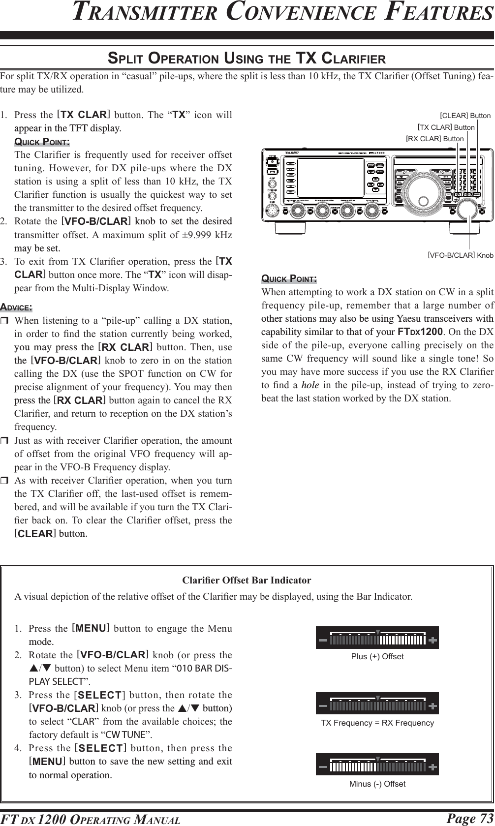 Page 73FT DX 1200 OPERATING MANUALSPLIT OPERATION USING THE TX CLARIFIER)RUVSOLW7;5;RSHUDWLRQLQ³FDVXDO´SLOHXSVZKHUHWKHVSOLWLVOHVVWKDQN+]WKH7;&amp;ODUL¿HU2IIVHW7XQLQJIHD-WXUHPD\EHXWLOL]HG 3UHVVWKH[TX CLAR] EXWWRQ7KH ³TX´LFRQZLOOappear in the TFT display.QUICK POINT: 7KH&amp;ODULILHULV IUHTXHQWO\XVHG IRUUHFHLYHURIIVHWWXQLQJ+RZHYHUIRU&apos;;SLOHXSVZKHUHWKH&apos;;VWDWLRQ LV XVLQJ D VSOLW RI OHVV WKDQ  N+] WKH 7;&amp;ODUL¿HU IXQFWLRQ LV XVXDOO\ WKH TXLFNHVW ZD\ WR VHWWKHWUDQVPLWWHUWRWKHGHVLUHGRIIVHWIUHTXHQF\ 5RWDWH WKH [VFO-B/CLAR] knob to set the desired WUDQVPLWWHU RIIVHW$ PD[LPXP VSOLW RI  N+]may be set. 7R H[LW IURP 7; &amp;ODUL¿HU RSHUDWLRQ SUHVV WKH [TX CLAR]EXWWRQRQFHPRUH7KH³TX´LFRQZLOOGLVDS-SHDUIURPWKH0XOWL&apos;LVSOD\:LQGRZADVICE: :KHQ OLVWHQLQJ WR D ³SLOHXS´ FDOOLQJ D &apos;; VWDWLRQLQ RUGHU WR ¿QG WKH VWDWLRQ FXUUHQWO\ EHLQJ ZRUNHGyou may press the [RX CLAR]EXWWRQ7KHQXVHthe [VFO-B/CLAR] NQRE WR ]HUR LQ RQ WKH VWDWLRQFDOOLQJ WKH &apos;; XVH WKH 6327 IXQFWLRQ RQ &amp;: IRUSUHFLVHDOLJQPHQWRI\RXUIUHTXHQF\&lt;RXPD\WKHQpress the [RX CLAR]EXWWRQDJDLQWRFDQFHOWKH5;&amp;ODUL¿HUDQGUHWXUQWRUHFHSWLRQRQWKH&apos;;VWDWLRQ¶VIUHTXHQF\ -XVWDVZLWKUHFHLYHU&amp;ODUL¿HURSHUDWLRQWKHDPRXQWRI RIIVHW IURP WKH RULJLQDO9)2 IUHTXHQF\ ZLOO DS-SHDULQWKH9)2%)UHTXHQF\GLVSOD\ $VZLWK UHFHLYHU &amp;ODUL¿HURSHUDWLRQ ZKHQ \RX WXUQWKH 7; &amp;ODUL¿HU RII WKH ODVWXVHG RIIVHW LV UHPHP-EHUHGDQGZLOOEHDYDLODEOHLI\RXWXUQWKH7;&amp;ODUL-¿HU EDFN RQ 7R FOHDU WKH &amp;ODUL¿HU RIIVHW SUHVV WKH[CLEAR] button.TRANSMITTER CONVENIENCE FEATURESQUICK POINT::KHQDWWHPSWLQJWRZRUND&apos;;VWDWLRQRQ&amp;:LQDVSOLWIUHTXHQF\SLOHXSUHPHPEHUWKDWDODUJHQXPEHU RIother stations may also be using Yaesu transceivers with capability similar to that of your FTDX12002QWKH&apos;;VLGHRIWKHSLOHXSHYHU\RQHFDOOLQJSUHFLVHO\RQWKHVDPH &amp;: IUHTXHQF\ ZLOO VRXQG OLNH D VLQJOH WRQH 6R\RXPD\KDYHPRUHVXFFHVVLI\RXXVHWKH5;&amp;ODUL¿HUWR¿QGDhole LQ WKH SLOHXS LQVWHDG RI WU\LQJ WR ]HUREHDWWKHODVWVWDWLRQZRUNHGE\WKH&apos;;VWDWLRQ&amp;ODUL¿HU2IIVHW%DU,QGLFDWRU$YLVXDOGHSLFWLRQRIWKHUHODWLYHRIIVHWRIWKH&amp;ODUL¿HUPD\EHGLVSOD\HGXVLQJWKH%DU,QGLFDWRU[VFO-B/CLAR] Knob[RX CLAR] Button[TX CLAR] Button[CLEAR] Button 3UHVV WKH [MENU]EXWWRQWRHQJDJHWKH0HQXmode. 5RWDWHWKH[VFO-B/CLAR] NQRERUSUHVVWKHSTEXWWRQWRVHOHFW0HQXLWHP³010 BAR DIS-PLAY SELECT´ 3UHVVWKH&gt;SELECT@EXWWRQWKHQURWDWHWKH[VFO-B/CLAR]NQRERUSUHVVWKHST button) WRVHOHFW³CLAR´IURP WKHDYDLODEOHFKRLFHVWKHIDFWRU\GHIDXOWLV³CW TUNE´ 3UHVV WKH [SELECT]EXWWRQWKHQSUHVVWKH[MENU] button to save the new setting and exit to normal operation.Plus (+) OffsetMinus (-) OffsetTX Frequency = RX FrequencyFCC ID: K6620581X50 / IC: 511B-20581X50YAESU MUSEN CO., LTD.