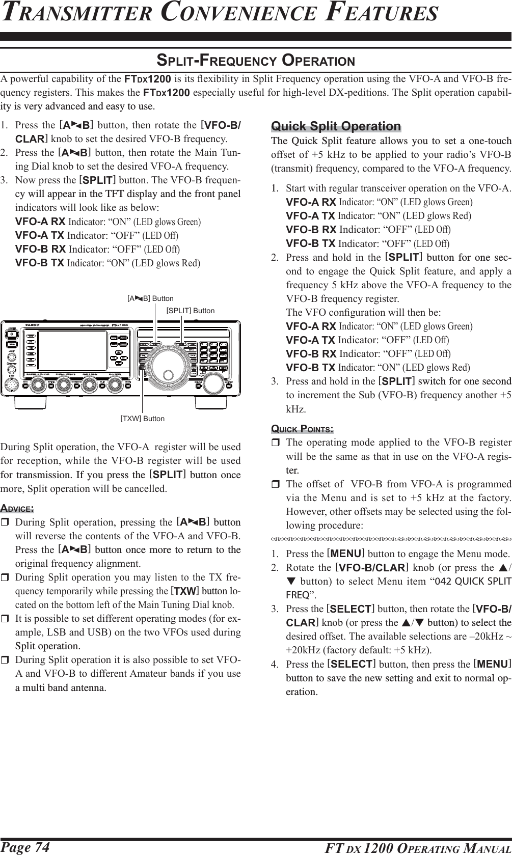 Page 74 FT DX 1200 OPERATING MANUALTRANSMITTER CONVENIENCE FEATURESSPLIT-FREQUENCY OPERATION$SRZHUIXOFDSDELOLW\RIWKHFTDX1200LVLWVÀH[LELOLW\LQ6SOLW)UHTXHQF\RSHUDWLRQXVLQJWKH9)2$DQG9)2%IUH-TXHQF\UHJLVWHUV7KLVPDNHVWKHFTDX1200HVSHFLDOO\XVHIXOIRUKLJKOHYHO&apos;;SHGLWLRQV7KH6SOLWRSHUDWLRQFDSDELO-ity is very advanced and easy to use. 3UHVV WKH [AXWB] EXWWRQ WKHQ URWDWH WKH [VFO-B/CLAR]NQREWRVHWWKHGHVLUHG9)2%IUHTXHQF\ 3UHVVWKH[AXWB]EXWWRQWKHQURWDWH WKH0DLQ7XQ-LQJ&apos;LDONQREWRVHWWKHGHVLUHG9)2$IUHTXHQF\ 1RZSUHVVWKH[SPLIT]EXWWRQ7KH9)2%IUHTXHQ-cy will appear in the TFT display and the front panel LQGLFDWRUVZLOOORRNOLNHDVEHORZ VFO-A RX ,QGLFDWRU³21´ /(&apos;JORZV*UHHQ VFO-A TX,QGLFDWRU³2))´/(&apos;2II VFO-B RX,QGLFDWRU³2))´/(&apos;2II VFO-B TX ,QGLFDWRU³21´/(&apos;JORZV5HG[SPLIT] Button[TXW] Button[AXWB] Button&apos;XULQJ6SOLWRSHUDWLRQWKH9)2$UHJLVWHUZLOOEHXVHGIRUUHFHSWLRQZKLOHWKH9)2%UHJLVWHUZLOOEHXVHGfor transmission. If you press the [SPLIT] button once PRUH6SOLWRSHUDWLRQZLOOEHFDQFHOOHGADVICE: &apos;XULQJ 6SOLW RSHUDWLRQ SUHVVLQJ WKH [AXWB] button ZLOOUHYHUVHWKHFRQWHQWVRIWKH9)2$DQG9)2%3UHVVWKH[AXWB] button once more to return to the RULJLQDOIUHTXHQF\DOLJQPHQW &apos;XULQJ6SOLWRSHUDWLRQ\RXPD\OLVWHQWRWKH7;IUH-TXHQF\WHPSRUDULO\ZKLOHSUHVVLQJWKH[TXW] button lo-FDWHGRQWKHERWWRPOHIWRIWKH0DLQ7XQLQJ&apos;LDONQRE ,WLVSRVVLEOHWRVHWGLIIHUHQWRSHUDWLQJPRGHVIRUH[-DPSOH/6%DQG86%RQWKHWZR9)2VXVHGGXULQJSplit operation. &apos;XULQJ6SOLWRSHUDWLRQLWLVDOVRSRVVLEOHWRVHW9)2$DQG9)2%WRGLIIHUHQW$PDWHXUEDQGVLI\RXXVHa multi band antenna.Quick Split OperationThe Quick Split feature allows you to set a one-touch RIIVHW RI  N+] WR EH DSSOLHG WR \RXU UDGLR¶V 9)2%WUDQVPLWIUHTXHQF\FRPSDUHGWRWKH9)2$IUHTXHQF\1. 6WDUWZLWKUHJXODUWUDQVFHLYHURSHUDWLRQRQWKH9)2$ VFO-A RX ,QGLFDWRU³21´/(&apos;JORZV*UHHQ VFO-A TX ,QGLFDWRU³21´/(&apos;JORZV5HG VFO-B RX,QGLFDWRU³2))´/(&apos;2II VFO-B TX,QGLFDWRU³2))´/(&apos;2II 3UHVV DQG KROG LQ WKH [SPLIT] button for one sec-RQG WR HQJDJH WKH 4XLFN 6SOLW IHDWXUH DQG DSSO\ DIUHTXHQF\N+]DERYHWKH9)2$IUHTXHQF\WRWKH9)2%IUHTXHQF\UHJLVWHU 7KH9)2FRQ¿JXUDWLRQZLOOWKHQEH VFO-A RX ,QGLFDWRU³21´/(&apos;JORZV*UHHQ VFO-A TX,QGLFDWRU³2))´/(&apos;2II VFO-B RX,QGLFDWRU³2))´/(&apos;2II VFO-B TX ,QGLFDWRU³21´/(&apos;JORZV5HG 3UHVVDQGKROGLQWKH[SPLIT] switch for one second WRLQFUHPHQWWKH6XE9)2%IUHTXHQF\DQRWKHUN+]QUICK POINTS: 7KH RSHUDWLQJ PRGH DSSOLHG WR WKH9)2% UHJLVWHUZLOOEHWKHVDPHDVWKDWLQXVHRQWKH9)2$UHJLV-ter. 7KH RIIVHW RI 9)2% IURP 9)2$ LV SURJUDPPHGYLDWKH0HQXDQGLVVHWWRN+]DWWKHIDFWRU\+RZHYHURWKHURIIVHWVPD\EHVHOHFWHGXVLQJWKHIRO-ORZLQJSURFHGXUHWXWXWXWXWXWXWXWXWXWZYXWZYXWZYXWZYXWZY 3UHVVWKH[MENU]EXWWRQWRHQJDJHWKH0HQXPRGH 5RWDWH WKH [VFO-B/CLAR] NQRE RU SUHVV WKH STEXWWRQWR VHOHFW0HQXLWHP³042 QUICK SPLIT FREQ´ 3UHVVWKH[SELECT]EXWWRQWKHQURWDWHWKH[VFO-B/CLAR]NQRERUSUHVVWKHST button) to select the GHVLUHGRIIVHW7KHDYDLODEOHVHOHFWLRQVDUH±N+]aN+]IDFWRU\GHIDXOWN+] 3UHVVWKH[SELECT]EXWWRQWKHQSUHVVWKH[MENU] button to save the new setting and exit to normal op-eration.FCC ID: K6620581X50 / IC: 511B-20581X50YAESU MUSEN CO., LTD.