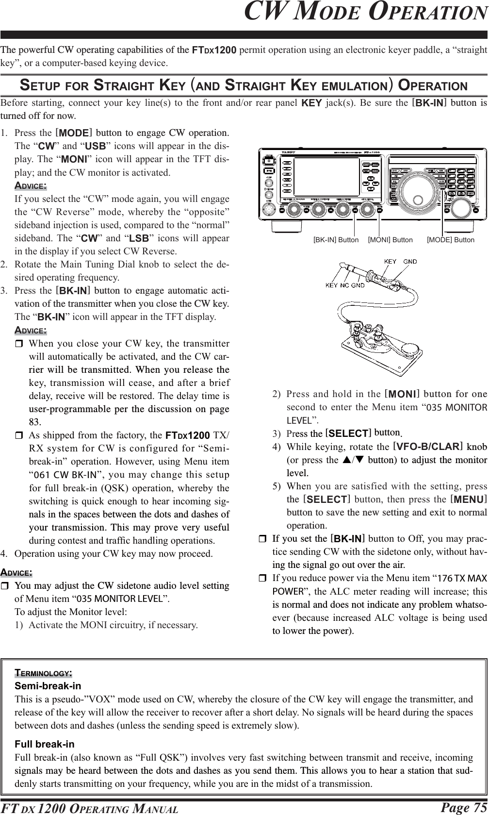 Page 75FT DX 1200 OPERATING MANUALThe powerful CW operating capabilities of the FTDX1200SHUPLWRSHUDWLRQXVLQJDQHOHFWURQLFNH\HUSDGGOHD³VWUDLJKWNH\´RUDFRPSXWHUEDVHGNH\LQJGHYLFHSETUP FOR STRAIGHT KEY (AND STRAIGHT KEY EMULATION) OPERATION%HIRUH VWDUWLQJ FRQQHFW \RXU NH\ OLQHV WR WKH IURQW DQGRU UHDU SDQHO KEY MDFNV %H VXUH WKH [BK-IN] button is turned off for now. 3UHVVWKH [MODE] button to engage CW operation. 7KH³CW´DQG³USB´LFRQVZLOODSSHDULQWKHGLV-SOD\7KH³MONI´ LFRQZLOODSSHDU LQWKH7)7GLV-SOD\DQGWKH&amp;:PRQLWRULVDFWLYDWHGADVICE: ,I\RXVHOHFWWKH³&amp;:´PRGHDJDLQ\RXZLOOHQJDJHWKH³&amp;:5HYHUVH´PRGHZKHUHE\WKH³RSSRVLWH´VLGHEDQGLQMHFWLRQLVXVHGFRPSDUHGWRWKH³QRUPDO´VLGHEDQG 7KH ³CW´ DQG ³LSB´ LFRQV ZLOO DSSHDULQWKHGLVSOD\LI\RXVHOHFW&amp;:5HYHUVH 5RWDWHWKH 0DLQ7XQLQJ &apos;LDO NQREWR VHOHFWWKH GH-VLUHGRSHUDWLQJIUHTXHQF\ 3UHVV WKH [BK-IN] button to engage automatic acti-vation of the transmitter when you close the CW key. 7KH³BK-IN´LFRQZLOODSSHDULQWKH7)7GLVSOD\ADVICE: :KHQ\RXFORVH\RXU&amp;: NH\WKHWUDQVPLWWHUZLOODXWRPDWLFDOO\EHDFWLYDWHGDQGWKH&amp;:FDU-rier will be transmitted. When you release the NH\WUDQVPLVVLRQZLOOFHDVH DQG DIWHU D EULHIGHOD\UHFHLYHZLOOEHUHVWRUHG7KHGHOD\WLPHLVuser-programmable per the discussion on page 83. $VVKLSSHGIURPWKHIDFWRU\WKHFTDX12007;5;V\VWHPIRU&amp;:LVFRQILJXUHGIRU³6HPLEUHDNLQ´ RSHUDWLRQ +RZHYHU XVLQJ 0HQX LWHP³061 CW BK-IN´\RXPD\FKDQJHWKLVVHWXSIRU IXOO EUHDNLQ 46. RSHUDWLRQ ZKHUHE\ WKHVZLWFKLQJLVTXLFNHQRXJKWRKHDULQFRPLQJVLJ-nals in the spaces between the dots and dashes of your transmission. This may prove very useful GXULQJFRQWHVWDQGWUDI¿FKDQGOLQJRSHUDWLRQV 2SHUDWLRQXVLQJ\RXU&amp;:NH\PD\QRZSURFHHGADVICE:  You may adjust the CW sidetone audio level setting  RI0HQXLWHP³035 MONITOR LEVEL´ 7RDGMXVWWKH0RQLWRUOHYHO $FWLYDWHWKH021,FLUFXLWU\LIQHFHVVDU\ 3UHVV DQG KROG LQ WKH [MONI] button for one VHFRQGWRHQWHU WKH0HQX LWHP³035 MONITOR LEVEL´ 3Uess the [SELECT] button. :KLOH NH\LQJ URWDWH WKH[VFO-B/CLAR] knob RUSUHVVWKHST button) to adjust the monitor level.  :KHQ\RXDUHVDWLVILHGZLWKWKHVHWWLQJ SUHVVthe [SELECT] EXWWRQ WKHQ SUHVV WKH [MENU] button to save the new setting and exit to normal operation.  If you set the [BK-IN]EXWWRQWR2II\RXPD\SUDF-WLFHVHQGLQJ&amp;:ZLWKWKHVLGHWRQHRQO\ZLWKRXWKDY-ing the signal go out over the air. ,I\RXUHGXFHSRZHUYLDWKH0HQXLWHP³176 TX MAX POWER´WKH$/&amp;PHWHU UHDGLQJZLOO LQFUHDVHWKLVis normal and does not indicate any problem whatso-HYHU EHFDXVH LQFUHDVHG$/&amp; YROWDJH LV EHLQJ XVHGto lower the power).TERMINOLOGY: Semi-break-in7KLVLVDSVHXGR´92;´PRGHXVHGRQ&amp;:ZKHUHE\WKHFORVXUHRIWKH&amp;:NH\ZLOOHQJDJHWKHWUDQVPLWWHUDQGUHOHDVHRIWKHNH\ZLOODOORZWKHUHFHLYHUWRUHFRYHUDIWHUDVKRUWGHOD\1RVLJQDOVZLOOEHKHDUGGXULQJWKHVSDFHVEHWZHHQGRWVDQGGDVKHVXQOHVVWKHVHQGLQJVSHHGLVH[WUHPHO\VORZ Full break-in)XOOEUHDNLQDOVRNQRZQDV³)XOO46.´LQYROYHVYHU\IDVWVZLWFKLQJEHWZHHQWUDQVPLWDQGUHFHLYHLQFRPLQJsignals may be heard between the dots and dashes as you send them. This allows you to hear a station that sud-GHQO\VWDUWVWUDQVPLWWLQJRQ\RXUIUHTXHQF\ZKLOH\RXDUHLQWKHPLGVWRIDWUDQVPLVVLRQCW MODE OPERATION[MONI] Button[BK-IN] Button [MODE] ButtonFCC ID: K6620581X50 / IC: 511B-20581X50YAESU MUSEN CO., LTD.