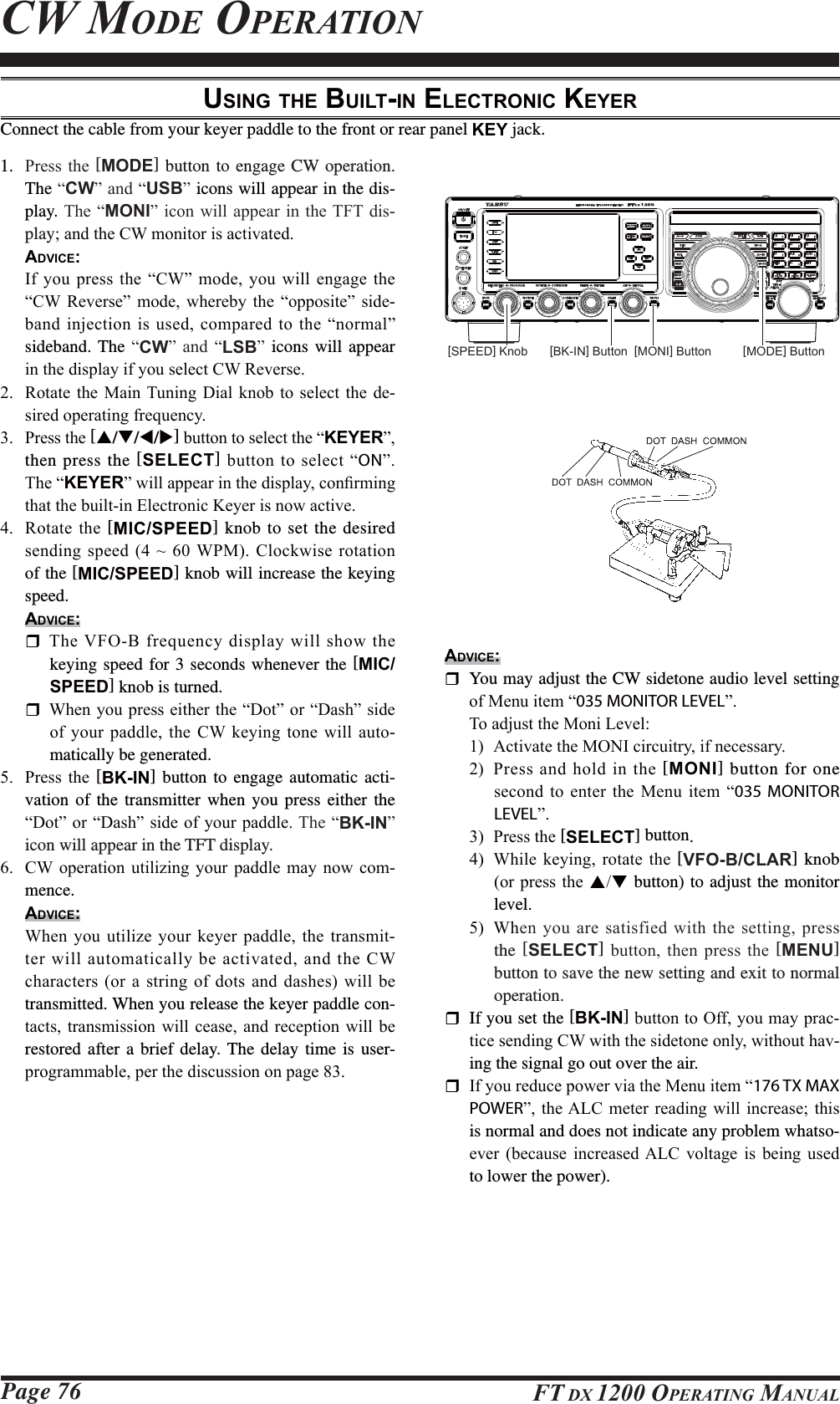 Page 76 FT DX 1200 OPERATING MANUALCW MODE OPERATIONUSING THE BUILT-IN ELECTRONIC KEYERConnect the cable from your keyer paddle to the front or rear panel KEY jack.1.  3UHVVWKH [MODE] button to engage CW operation.  The ³CW´DQG³USB´ icons will appear in the dis-play. 7KH³MONI´ LFRQZLOODSSHDU LQWKH7)7GLV-playDQGWKH&amp;:PRQLWRULVDFWLYDWHG ADVICE: ,I\RXSUHVV WKH³&amp;:´PRGH \RXZLOOHQJDJH WKH³&amp;: 5HYHUVH´ PRGH ZKHUHE\ WKH ³RSSRVLWH´ VLGH-EDQGLQMHFWLRQLVXVHGFRPSDUHGWRWKH³QRUPDO´sideband. The ³CW´ DQG ³LSB´ icons will appear LQWKHGLVSOD\LI\RXVHOHFW&amp;:5HYHUVH 5RWDWHWKH 0DLQ7XQLQJ &apos;LDO NQREWR VHOHFWWKH GH-VLUHGRSHUDWLQJIUHTXHQF\ 3UHVVWKH[S/T/W/X]EXWWRQWRVHOHFWWKH³KEYER´then press the [SELECT]EXWWRQWRVHOHFW³ON´  7KH³KEYER´ZLOODSSHDULQWKHGLVSOD\FRQ¿UPLQJWKDWWKHEXLOWLQ(OHFWURQLF.H\HULVQRZDFWLYH 5RWDWHWKH[MIC/SPEED] knob to set the desired VHQGLQJVSHHGa:30&amp;ORFNZLVHURWDWLRQof the [MIC/SPEED] knob will increase the keying speed.ADVICE: 7KH9)2%IUHTXHQF\GLVSOD\ZLOOVKRZWKHkeying speed for 3 seconds whenever the [MIC/SPEED] knob is turned.  :KHQ\RXSUHVVHLWKHUWKH³&apos;RW´RU³&apos;DVK´VLGHRI\RXUSDGGOHWKH &amp;: NH\LQJWRQH ZLOODXWR-matically be generated. 3UHVV WKH [BK-IN] button to engage automatic acti-vation of the transmitter when you press either the ³&apos;RW´RU³&apos;DVK´VLGHRI\RXUSDGGOH7KH³BK-IN´icon will appear in the TFT display. &amp;: RSHUDWLRQ XWLOL]LQJ \RXU SDGGOH PD\ QRZ FRP-mence.ADVICE: :KHQ\RXXWLOL]H \RXUNH\HUSDGGOH WKHWUDQVPLW-WHUZLOODXWRPDWLFDOO\EHDFWLYDWHGDQGWKH&amp;:FKDUDFWHUVRUDVWULQJRIGRWVDQG GDVKHVZLOOEHtransmitted. When you release the keyer paddle con-WDFWVWUDQVPLVVLRQ ZLOOFHDVH DQG UHFHSWLRQZLOO EHrestored after a brief delay. The delay time is user-SURJUDPPDEOHSHUWKHGLVFXVVLRQRQSDJH[MONI] Button[BK-IN] ButtonADVICE:  You may adjust the CW sidetone audio level setting  RI0HQXLWHP³035 MONITOR LEVEL´ 7RDGMXVWWKH0RQL/HYHO $FWLYDWHWKH021,FLUFXLWU\LIQHFHVVDU\ 3UHVV DQG KROG LQ WKH [MONI] button for one VHFRQGWRHQWHU WKH0HQX LWHP³035 MONITOR LEVEL´ 3UHVVWKH[SELECT] button. :KLOH NH\LQJ URWDWH WKH[VFO-B/CLAR] knob RUSUHVVWKHST button) to adjust the monitor level. :KHQ\RXDUHVDWLVILHGZLWKWKHVHWWLQJSUHVVthe [SELECT] EXWWRQ WKHQ SUHVV WKH [MENU] button to save the new setting and exit to normal operation.  If you set the [BK-IN]EXWWRQWR2II\RXPD\SUDF-WLFHVHQGLQJ&amp;:ZLWKWKHVLGHWRQHRQO\ZLWKRXWKDY-ing the signal go out over the air. ,I\RXUHGXFHSRZHUYLDWKH0HQXLWHP³176 TX MAX POWER´WKH$/&amp;PHWHU UHDGLQJZLOO LQFUHDVHWKLVis normal and does not indicate any problem whatso-HYHU EHFDXVH LQFUHDVHG$/&amp; YROWDJH LV EHLQJ XVHGto lower the power).[SPEED] Knob [MODE] ButtonFCC ID: K6620581X50 / IC: 511B-20581X50YAESU MUSEN CO., LTD.