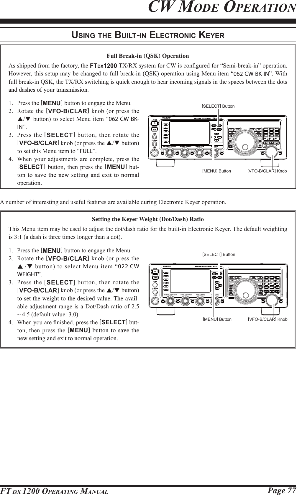 Page 77FT DX 1200 OPERATING MANUALFull Break-in (QSK) Operation$VVKLSSHGIURPWKHIDFWRU\WKHFTDX12007;5;V\VWHPIRU&amp;:LVFRQ¿JXUHGIRU³6HPLEUHDNLQ´RSHUDWLRQ+RZHYHUWKLVVHWXSPD\EHFKDQJHGWRIXOOEUHDNLQ46.RSHUDWLRQXVLQJ0HQXLWHP³062 CW BK-IN´:LWKIXOOEUHDNLQ46.WKH7;5;VZLWFKLQJLVTXLFNHQRXJKWRKHDULQFRPLQJVLJQDOVLQWKHVSDFHVEHWZHHQWKHGRWVand dashes of your transmission. 3UHVVWKH[MENU]EXWWRQWRHQJDJHWKH0HQX 5RWDWHWKH[VFO-B/CLAR] NQRERUSUHVVWKHSTEXWWRQ WR VHOHFW0HQX LWHP ³062 CW BK-IN´ 3UHVVWKH[SELECT]EXWWRQWKHQURWDWHWKH[VFO-B/CLAR]NQRERUSUHVVWKHST button) WRVHWWKLV0HQXLWHPWR³FULL´ :KHQ \RXU DGMXVWPHQWV DUH FRPSOHWH SUHVV WKH[SELECT] EXWWRQ WKHQ SUHVV WKH [MENU] but-ton to save the new setting and exit to normal operation.$QXPEHURILQWHUHVWLQJDQGXVHIXOIHDWXUHVDUHDYDLODEOHGXULQJ(OHFWURQLF.H\HURSHUDWLRQUSING THE BUILT-IN ELECTRONIC KEYERCW MODE OPERATIONSetting the Keyer Weight (Dot/Dash) Ratio7KLV0HQXLWHPPD\EHXVHGWRDGMXVWWKHGRWGDVKUDWLRIRUWKHEXLOWLQ(OHFWURQLF.H\HU7KHGHIDXOWZHLJKWLQJLVDGDVKLVWKUHHWLPHVORQJHUWKDQDGRW 3UHVVWKH[MENU]EXWWRQWRHQJDJHWKH0HQX 5RWDWHWKH[VFO-B/CLAR] NQRERUSUHVVWKHSTEXWWRQWRVHOHFW0HQXLWHP³022 CW WEIGHT´ 3UHVVWKH&gt;SELECT@EXWWRQWKHQURWDWHWKH[VFO-B/CLAR@NQRERUSUHVVWKHST button) to set the weight to the desired value. The avail-DEOHDGMXVWPHQWUDQJHLVD&apos;RW&apos;DVKUDWLRRIaGHIDXOWYDOXH :KHQ\RXDUH¿QLVKHGSUHVVWKH[SELECT] but-WRQ WKHQ SUHVV WKH [MENU] button to save the new setting and exit to normal operation.[VFO-B/CLAR] Knob[VFO-B/CLAR] Knob[MENU] Button[MENU] Button[SELECT] Button[SELECT] ButtonFCC ID: K6620581X50 / IC: 511B-20581X50YAESU MUSEN CO., LTD.