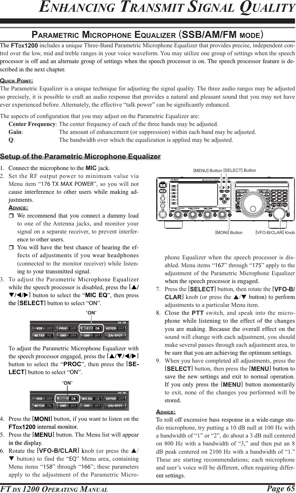 Page 65FT DX 1200 OPERATING MANUALPARAMETRIC MICROPHONE EQUALIZER (SSB/AM/FM MODE)The FTDX1200LQFOXGHVDXQLTXH7KUHH%DQG3DUDPHWULF0LFURSKRQH(TXDOL]HUWKDWSURYLGHVSUHFLVHLQGHSHQGHQWFRQWURORYHUWKHORZPLGDQGWUHEOHUDQJHVLQ\RXUYRLFHZDYHIRUP&lt;RXPD\XWLOL]HRQHJURXSRIVHWWLQJVZKHQWKHVSHHFKprocessor is off and an alternate group of settings when the speech processor is on. The speech processor feature is de-scribed in the next chapter.QUICK POINT:7KH3DUDPHWULF(TXDOL]HULVDXQLTXHWHFKQLTXHIRUDGMXVWLQJWKHVLJQDOTXDOLW\7KHWKUHHDXGLRUDQJHVPD\EHDGMXVWHGVRSUHFLVHO\LWLVSRVVLEOHWRFUDIWDQDXGLRUHVSRQVHWKDWSURYLGHVDQDWXUDODQGSOHDVDQWVRXQGWKDW\RXPD\QRWKDYHHYHUH[SHULHQFHGEHIRUH$OWHUQDWHO\WKHHIIHFWLYH³WDONSRZHU´FDQEHVLJQL¿FDQWO\HQKDQFHG7KHDVSHFWVRIFRQ¿JXUDWLRQWKDW\RXPD\DGMXVWRQWKH3DUDPHWULF(TXDOL]HUDUHCenter Frequency7KHFHQWHUIUHTXHQF\RIHDFKRIWKHWKUHHEDQGVPD\EHDGMXVWHGGain 7KHDPRXQWRIHQKDQFHPHQWRUVXSSUHVVLRQZLWKLQHDFKEDQGPD\EHDGMXVWHGQ 7KHEDQGZLGWKRYHUZKLFKWKHHTXDOL]DWLRQLVDSSOLHGPD\EHDGMXVWHGSetup of the Parametric Microphone Equalizer1.  Connect the microphone to the MIC jack. 6HWWKH5)RXWSXWSRZHUWRPLQLPXPYDOXHYLD0HQX LWHP ³176 TX MAX POWER´ VR \RX ZLOO QRWcause interference to other users while making ad-justments.ADVICE: We recommend that you connect a dummy load WRRQHRIWKH$QWHQQDMDFNVDQGPRQLWRU\RXUVLJQDORQDVHSDUDWHUHFHLYHUWRSUHYHQWLQWHUIHUence to other users.  You will have the best chance of hearing the ef-fects of adjustments if you wear headphones FRQQHFWHGWRWKHPRQLWRUUHFHLYHUZKLOHOLVWHQing to your transmitted signal. 7RDGMXVWWKH3DUDPHWULF0LFURSKRQH(TXDOL]HUZKLOHWKHVSHHFKSURFHVVRULVGLVDEOHGSUHVVWKH[S/T/W/X]EXWWRQWRVHOHFWWKH³MIC EQ´WKHQSUHVVthe [SELECT]EXWWRQWRVHOHFW³ON´SKRQH (TXDOL]HU ZKHQ WKH VSHHFK SURFHVVRU LV GLVDEOHG0HQXLWHPV³167´WKURXJK³175´DSSO\WRWKHDGMXVWPHQWRI WKH3DUDPHWULF 0LFURSKRQH(TXDOL]HUwhen the speech processor is engaged. 3UHVVWKH[SELECT]EXWWRQWKHQURWDWHWKH[VFO-B/CLAR]NQRERUSUHVVWKHST button) to perform DGMXVWPHQWVWRDSDUWLFXODU0HQXLWHP8. Close the PTT VZLWFKDQGVSHDNLQWR WKH PLFURphone while listening to the effect of the changes you are making. Because the overall effect on the VRXQGZLOOFKDQJHZLWKHDFKDGMXVWPHQW\RXVKRXOGPDNHVHYHUDOSDVVHVWKURXJKHDFKDGMXVWPHQWDUHDWRbe sure that you are achieving the optimum settings. :KHQ\RXKDYHFRPSOHWHGDOODGMXVWPHQWVSUHVVWKH[SELECT]EXWWRQWKHQSUHVVWKH[MENU] button to save the new settings and exit to normal operation. If you only press the [MENU] button momentarily WR H[LW QRQH RI WKH FKDQJHV \RX SHUIRUPHG ZLOO EHstored.ADVICE:To roll off excessive bass response in a wide-range stu-GLRPLFURSKRQHWU\SXWWLQJDG%QXOODW+]ZLWKDEDQGZLGWKRI³´RU³´GRDERXWDG%QXOOFHQWHUHGRQ+] ZLWKD EDQGZLGWKRI³´ DQGWKHQ SXWDQ G%SHDNFHQWHUHGRQ+]ZLWKDEDQGZLGWKRI³´7KHVH DUH VWDUWLQJ UHFRPPHQGDWLRQV HDFK PLFURSKRQHDQGXVHU¶VYRLFHZLOOEHGLIIHUHQWRIWHQUHTXLULQJGLIIHUent settings. ENHANCING TRANSMIT SIGNAL QUALITY[VFO-B/CLAR] Knob[MENU] Button [SELECT] Button[MONI] Button 7RDGMXVWWKH3DUDPHWULF0LFURSKRQH(TXDOL]HUZLWKWKHVSHHFKSURFHVVRUHQJDJHGSUHVVWKH[S/T/W/X] EXWWRQWRVHOHFW WKH³PROC´WKHQ SUHVVWKH[SE-LECT]EXWWRQWRVHOHFW³ON´“ON” 3UHVVWKH[MONI]EXWWRQLI\RXZDQWWROLVWHQRQWKHFTDX1200 internal monitor. 3UHVVWKH[MENU]EXWWRQ7KH0HQXOLVWZLOODSSHDUin the display. 5RWDWH WKH [VFO-B/CLAR] kQRE RU SUHVV WKH ST EXWWRQ WR ILQG WKH ³EQ´ 0HQX DUHD FRQWDLQLQJ0HQXLWHPV³158´WKURXJK ³166´WKHVHSDUDPHWHUVDSSO\WRWKHDGMXVWPHQWRIWKH3DUDPHWULF0LFUR“ON”FCC ID: K6620581X50 / IC: 511B-20581X50YAESU MUSEN CO., LTD.