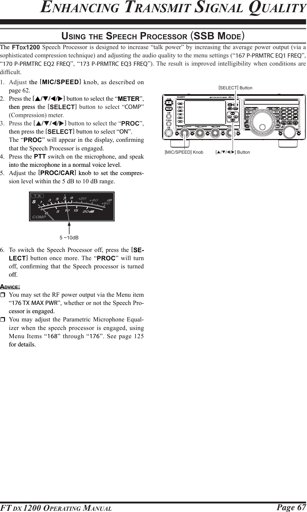 Page 67FT DX 1200 OPERATING MANUALUSING THE SPEECH PROCESSOR (SSB MODE)The FTDX12006SHHFK3URFHVVRULVGHVLJQHGWRLQFUHDVH³WDONSRZHU´E\LQFUHDVLQJWKHDYHUDJHSRZHURXWSXWYLDDVRSKLVWLFDWHGFRPSUHVVLRQWHFKQLTXHDQGDGMXVWLQJWKHDXGLRTXDOLW\WRWKHPHQXVHWWLQJV³167 P-PRMTRC EQ1 FREQ´³170 P-PRMTRC EQ2 FREQ´³173 P-PRMTRC EQ3 FREQ´7KH UHVXOW LVLPSURYHG LQWHOOLJLELOLW\ ZKHQFRQGLWLRQV DUHGLI¿FXOW $GMXVW the [MIC/SPEED]NQREDVGHVFULEHGRQSDJH 3UHVVWKH[S/T/W/X]EXWWRQWRVHOHFWWKH³METER´then press the [SELECT] EXWWRQ WR VHOHFW ³COMP´&amp;RPSUHVVLRQPHWHU 3UHVVWKH[S/T/W/X]EXWWRQWRVHOHFWWKH³PROC´then press the [SELECT] buWWRQWRVHOHFW³ON´7KH³PROC´ZLOODSSHDULQWKHGLVSOD\FRQ¿UPLQJWKDWWKH6SHHFK3URFHVVRULVHQJDJHG 3UHVVWKHPTTVZLWFKRQWKHPLFURSKRQHDQGVSHDNinto the microphone in a normal voice level. $GMXVW WKH [PROC/CAR] knob to set the compres-VLRQOHYHOZLWKLQWKHG%WRG%UDQJHENHANCING TRANSMIT SIGNAL QUALITY5 ~10dB 7R VZLWFK WKH 6SHHFK 3URFHVVRU RII SUHVV WKH [SE-LECT]EXWWRQ RQFHPRUH7KH³PROC´ ZLOOWXUQRII FRQ¿UPLQJ WKDW WKH 6SHHFK SURFHVVRU LV WXUQHGoff.ADVICE: &lt;RXPD\VHWWKH5)SRZHURXWSXWYLDWKH0HQXLWHP³176 TX MAX PWR´ZKHWKHURUQRWWKH6SHHFK3UR-cessor is engaged. &lt;RX PD\ DGMXVW WKH 3DUDPHWULF 0LFURSKRQH (TXDO-L]HUZKHQWKHVSHHFKSURFHVVRULVHQJDJHGXVLQJ0HQX,WHPV³168´WKURXJK³176´6HHSDJHfor details.[SELECT] Button[MIC/SPEED] Knob [S/T/W/X] ButtonFCC ID: K6620581X50 / IC: 511B-20581X50YAESU MUSEN CO., LTD.