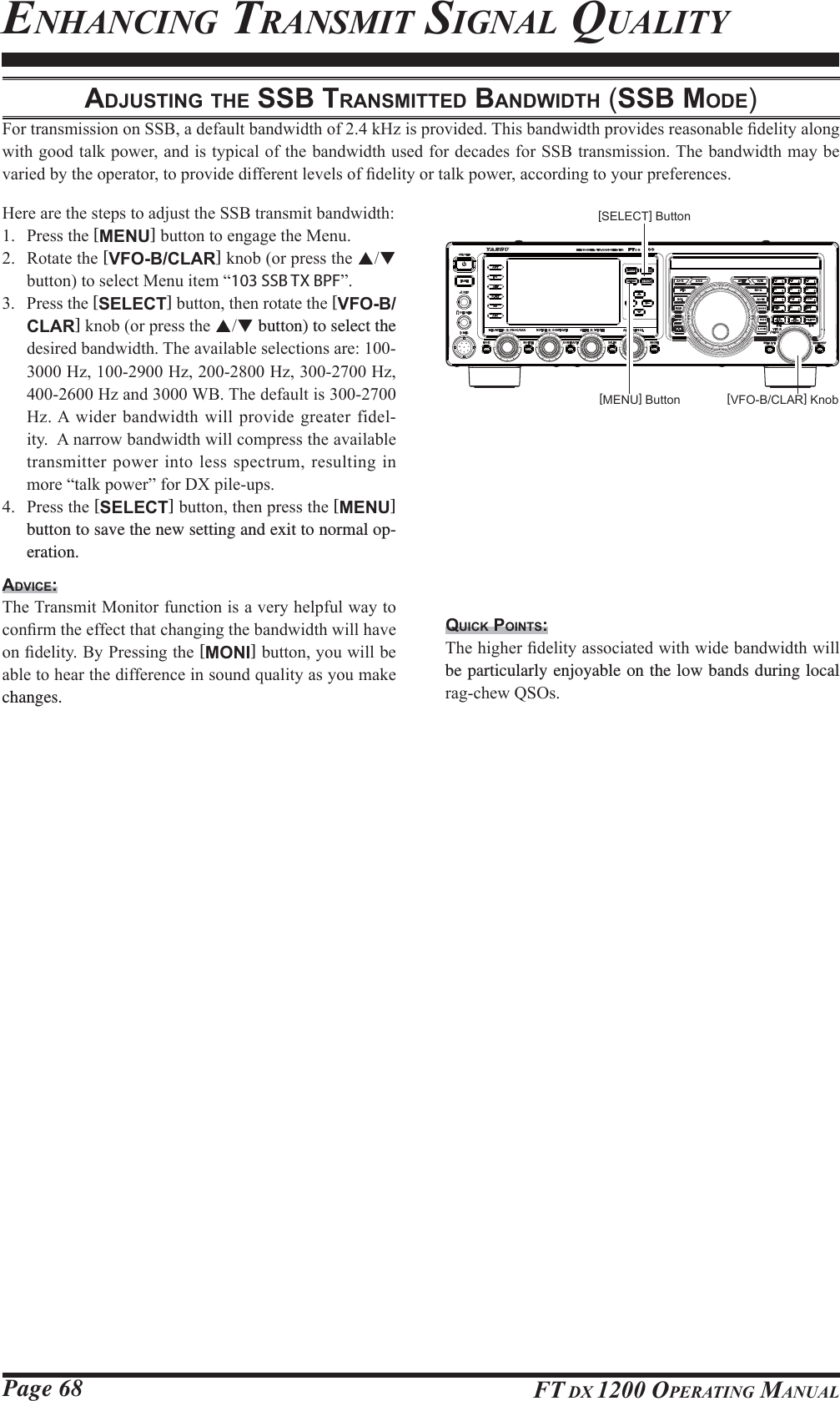 Page 68 FT DX 1200 OPERATING MANUALENHANCING TRANSMIT SIGNAL QUALITYADJUSTING THE SSB TRANSMITTED BANDWIDTH (SSB MODE))RUWUDQVPLVVLRQRQ66%DGHIDXOWEDQGZLGWKRIN+]LVSURYLGHG7KLVEDQGZLGWKSURYLGHVUHDVRQDEOH¿GHOLW\DORQJZLWKJRRGWDONSRZHUDQGLVW\SLFDORIWKHEDQGZLGWKXVHGIRUGHFDGHVIRU66%WUDQVPLVVLRQ7KHEDQGZLGWKPD\EHYDULHGE\WKHRSHUDWRUWRSURYLGHGLIIHUHQWOHYHOVRI¿GHOLW\RUWDONSRZHUDFFRUGLQJWR\RXUSUHIHUHQFHV+HUHDUHWKHVWHSVWRDGMXVWWKH66%WUDQVPLWEDQGZLGWK 3UHVVWKH[MENU]EXWWRQWRHQJDJHWKH0HQX 5RWDWHWKH[VFO-B/CLAR]NQRERUSUHVVWKHSTEXWWRQWRVHOHFW0HQXLWHP³103 SSB TX BPF´ 3UHVVWKH[SELECT]EXWWRQWKHQURWDWHWKH[VFO-B/CLAR]NQRERUSUHVVWKHST button) to select the GHVLUHGEDQGZLGWK7KHDYDLODEOHVHOHFWLRQVDUH+]+]+]+]+]DQG:%7KHGHIDXOWLV+]$ ZLGHUEDQGZLGWKZLOOSURYLGH JUHDWHUILGHO-LW\$QDUURZEDQGZLGWKZLOOFRPSUHVVWKHDYDLODEOHWUDQVPLWWHUSRZHULQWROHVVVSHFWUXPUHVXOWLQJLQPRUH³WDONSRZHU´IRU&apos;;SLOHXSV 3UHVVWKH[SELECT]EXWWRQWKHQSUHVVWKH[MENU] button to save the new setting and exit to normal op-eration.ADVICE:7KH7UDQVPLW0RQLWRUIXQFWLRQLVDYHU\KHOSIXOZD\WRFRQ¿UPWKHHIIHFWWKDWFKDQJLQJWKHEDQGZLGWKZLOOKDYHRQ¿GHOLW\%\3UHVVLQJWKH[MONI]EXWWRQ\RXZLOOEHDEOHWRKHDUWKHGLIIHUHQFHLQVRXQGTXDOLW\DV\RXPDNHchanges.QUICK POINTS:7KHKLJKHU¿GHOLW\DVVRFLDWHGZLWKZLGHEDQGZLGWKZLOObe particularly enjoyable on the low bands during local UDJFKHZ462V[VFO-B/CLAR] Knob[MENU] Button[SELECT] ButtonFCC ID: K6620581X50 / IC: 511B-20581X50YAESU MUSEN CO., LTD.