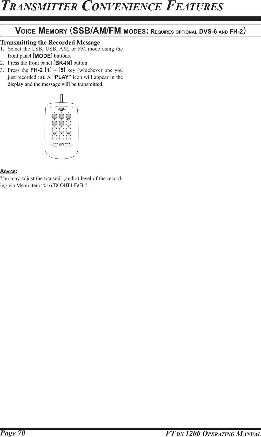 Page 70 FT DX 1200 OPERATING MANUALTRANSMITTER CONVENIENCE FEATURESVOICE MEMORY (SSB/AM/FM MODES: REQUIRES OPTIONAL DVS-6 AND FH-2)Transmitting the Recorded Message 6HOHFW WKH /6% 86%$0 RU )0 PRGH XVLQJ WKHfront panel [MODE] buttons. 3UHVVWKHIURQWSDQHO[BK-IN] button. 3UHVVWKH FH-2 [1]a[5]NH\ZKLFKHYHURQH\RXMXVWUHFRUGHGLQ$³PLAY´LFRQZLOODSSHDULQWKHdisplay and the message will be transmitted.ADVICE:&lt;RXPD\DGMXVWWKHWUDQVPLWDXGLROHYHORIWKHUHFRUG-LQJYLD0HQXLWHP³016 TX OUT LEVEL´FCC ID: K6620581X50 / IC: 511B-20581X50YAESU MUSEN CO., LTD.