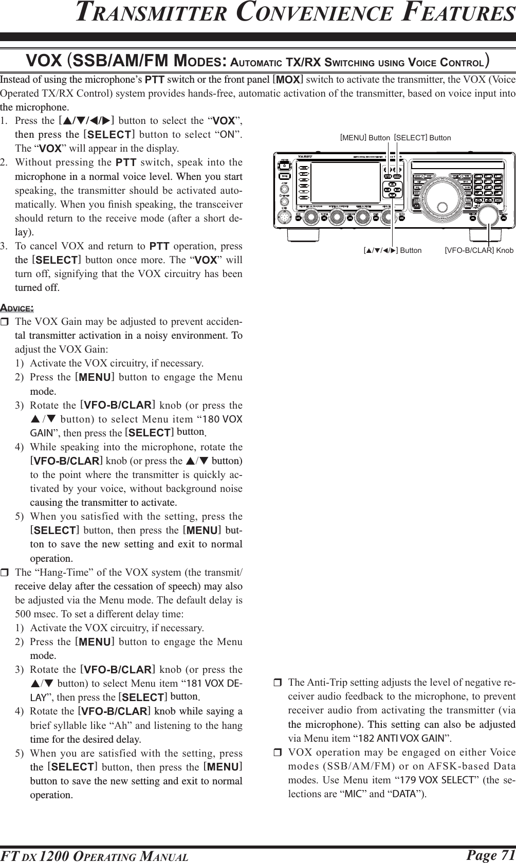Page 71FT DX 1200 OPERATING MANUALVOX (SSB/AM/FM MODES: AUTOMATIC TX/RX SWITCHING USING VOICE CONTROL)Instead of using the microphone’s PTT switch or the front panel [MOX]VZLWFKWRDFWLYDWHWKHWUDQVPLWWHUWKH92;9RLFH2SHUDWHG7;5;&amp;RQWUROV\VWHPSURYLGHVKDQGVIUHHDXWRPDWLFDFWLYDWLRQRIWKHWUDQVPLWWHUEDVHGRQYRLFHLQSXWLQWRthe microphone. 3UHVV WKH [S/T/W/X] EXWWRQ WR VHOHFW WKH ³VOX´then press the [SELECT]EXWWRQWRVHOHFW³ON´  7KH³VOX´ZLOODSSHDULQWKHGLVSOD\ :LWKRXW SUHVVLQJWKHPTTVZLWFKVSHDNLQWRWKHmicrophone in a normal voice level. When you start VSHDNLQJ WKH WUDQVPLWWHU VKRXOG EH DFWLYDWHG DXWR-PDWLFDOO\:KHQ\RX¿QLVKVSHDNLQJWKHWUDQVFHLYHUVKRXOGUHWXUQ WRWKH UHFHLYH PRGHDIWHU DVKRUW GH-lay). 7R FDQFHO 92; DQG UHWXUQ WR PTT RSHUDWLRQ SUHVVthe [SELECT] EXWWRQ RQFH PRUH 7KH ³VOX´ ZLOOWXUQRIIVLJQLI\LQJWKDWWKH92;FLUFXLWU\KDVEHHQturned off.ADVICE: 7KH92;*DLQPD\EHDGMXVWHGWRSUHYHQWDFFLGHQ-tal transmitter activation in a noisy environment. To DGMXVWWKH92;*DLQ $FWLYDWHWKH92;FLUFXLWU\LIQHFHVVDU\ 3UHVV WKH [MENU]EXWWRQWRHQJDJHWKH0HQXmode. 5RWDWHWKH[VFO-B/CLAR] NQRERUSUHVVWKHSTEXWWRQWRVHOHFW0HQXLWHP³180 VOX GAIN´WKHQSUHVVWKH[SELECT] button. :KLOH VSHDNLQJ LQWR WKH PLFURSKRQH URWDWH WKH[VFO-B/CLAR]NQRERUSUHVVWKHST button) WRWKH SRLQW ZKHUH WKH WUDQVPLWWHULV TXLFNO\ DF-WLYDWHGE\\RXUYRLFHZLWKRXWEDFNJURXQGQRLVHcausing the transmitter to activate.  :KHQ\RXVDWLVILHGZLWKWKHVHWWLQJSUHVVWKH[SELECT] EXWWRQ WKHQ SUHVV WKH [MENU] but-ton to save the new setting and exit to normal operation. 7KH³+DQJ7LPH´RIWKH92;V\VWHPWKHWUDQVPLWreceive delay after the cessation of speech) may also EHDGMXVWHGYLDWKH0HQXPRGH7KHGHIDXOWGHOD\LVPVHF7RVHWDGLIIHUHQWGHOD\WLPH $FWLYDWHWKH92;FLUFXLWU\LIQHFHVVDU\ 3UHVV WKH [MENU]EXWWRQWRHQJDJHWKH0HQXmode. 5RWDWHWKH[VFO-B/CLAR] NQRERUSUHVVWKHSTEXWWRQWRVHOHFW0HQXLWHP³181 VOX DE-LAY´WKHQSUHVVWKH[SELECT] button. 5RWDWHWKH[VFO-B/CLAR] knob while saying a EULHIV\OODEOHOLNH³$K´DQGOLVWHQLQJWRWKHKDQJtime for the desired delay. :KHQ\RXDUHVDWLVILHGZLWKWKHVHWWLQJSUHVVthe [SELECT] EXWWRQ WKHQ SUHVV WKH [MENU] button to save the new setting and exit to normal operation.TRANSMITTER CONVENIENCE FEATURES 7KH$QWL7ULSVHWWLQJDGMXVWVWKHOHYHORIQHJDWLYHUH-FHLYHUDXGLRIHHGEDFNWRWKHPLFURSKRQHWRSUHYHQWUHFHLYHUDXGLRIURPDFWLYDWLQJWKH WUDQVPLWWHUYLDthe microphone). This setting can also be adjusted YLD0HQXLWHP³182 ANTI VOX GAIN´ 92;RSHUDWLRQPD\EHHQJDJHGRQHLWKHU9RLFHPRGHV66%$0)0RURQ$)6.EDVHG&apos;DWDPRGHV8VH 0HQX LWHP ³179 VOX SELECT´WKH VH-OHFWLRQVDUH³MIC´DQG³DATA´[VFO-B/CLAR] Knob[MENU] Button [SELECT] Button[S/T/W/X] ButtonFCC ID: K6620581X50 / IC: 511B-20581X50YAESU MUSEN CO., LTD.