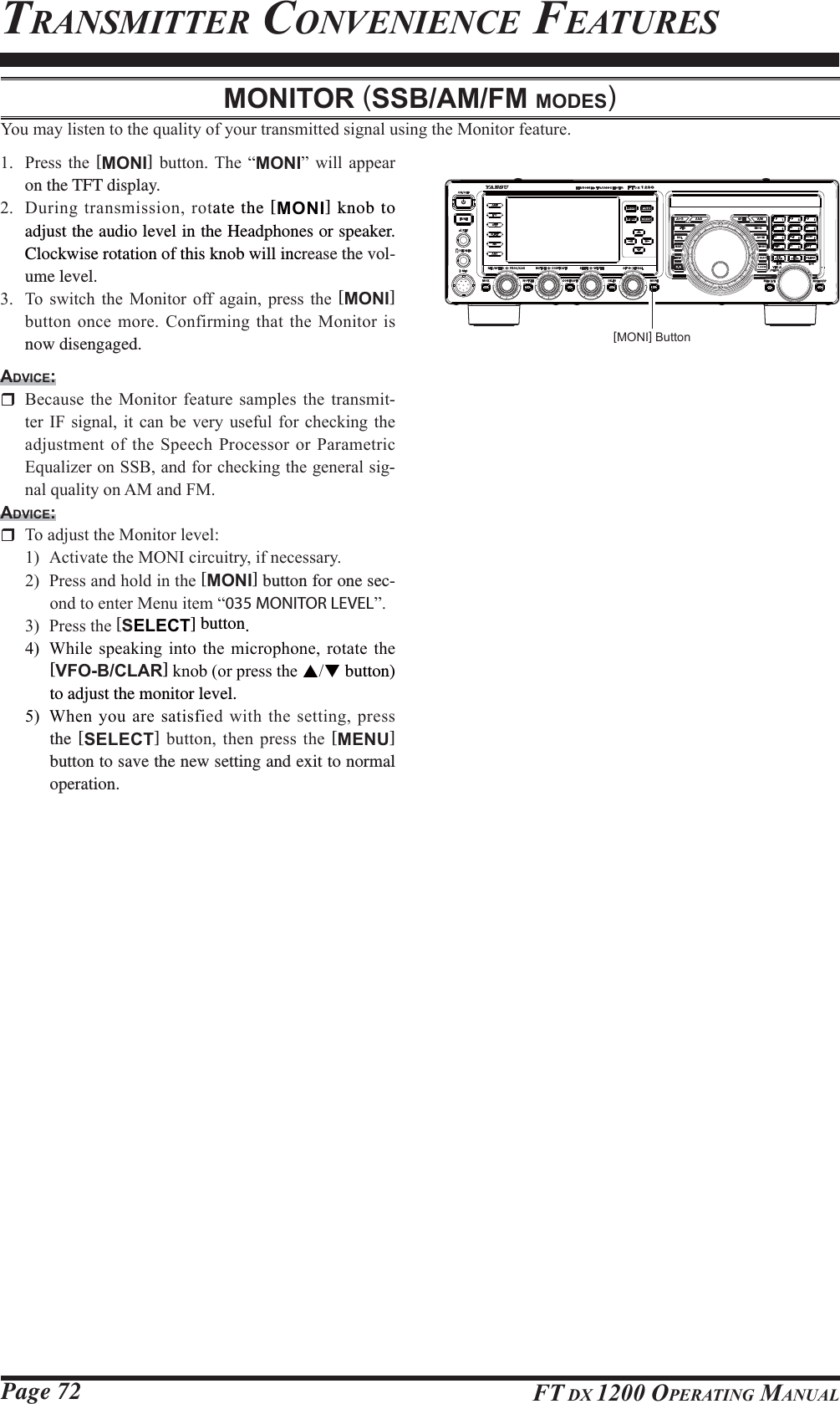 Page 72 FT DX 1200 OPERATING MANUALTRANSMITTER CONVENIENCE FEATURESMONITOR (SSB/AM/FM MODES)&lt;RXPD\OLVWHQWRWKHTXDOLW\RI\RXUWUDQVPLWWHGVLJQDOXVLQJWKH0RQLWRUIHDWXUH 3UHVV WKH [MONI] EXWWRQ 7KH ³MONI´ ZLOO DSSHDUon the TFT display. &apos;XULQJWUDQVPLVVLRQURWate the [MONI] knob to adjust the audio level in the Headphones or speaker. Clockwise rotation of this knob will increase the vol-ume level. 7R VZLWFK WKH 0RQLWRU RII DJDLQ SUHVV WKH [MONI] EXWWRQRQFHPRUH&amp;RQILUPLQJWKDWWKH0RQLWRULVnow disengaged.ADVICE: %HFDXVH WKH 0RQLWRU IHDWXUH VDPSOHV WKH WUDQVPLW-WHU,) VLJQDO LWFDQ EHYHU\ XVHIXO IRUFKHFNLQJ WKHDGMXVWPHQWRIWKH6SHHFK3URFHVVRURU3DUDPHWULF(TXDOL]HURQ66%DQGIRUFKHFNLQJWKHJHQHUDOVLJ-QDOTXDOLW\RQ$0DQG)0ADVICE: 7RDGMXVWWKH0RQLWRUOHYHO $FWLYDWHWKH021,FLUFXLWU\LIQHFHVVDU\ 3UHVVDQGKROGLQWKH[MONI] button for one sec-RQGWRHQWHU0HQXLWHP³035 MONITOR LEVEL´ 3UHVVWKH[SELECT] button. :KLOH VSHDNLQJ LQWR WKH PLFURSKRQH URWDWH WKH[VFO-B/CLAR]NQRERUSUHVVWKHST button) to adjust the monitor level.  :KHQ\RXDUHVDWLVILHGZLWKWKHVHWWLQJSUHVVthe [SELECT] EXWWRQ WKHQ SUHVV WKH [MENU] button to save the new setting and exit to normal operation.[MONI] ButtonFCC ID: K6620581X50 / IC: 511B-20581X50YAESU MUSEN CO., LTD.