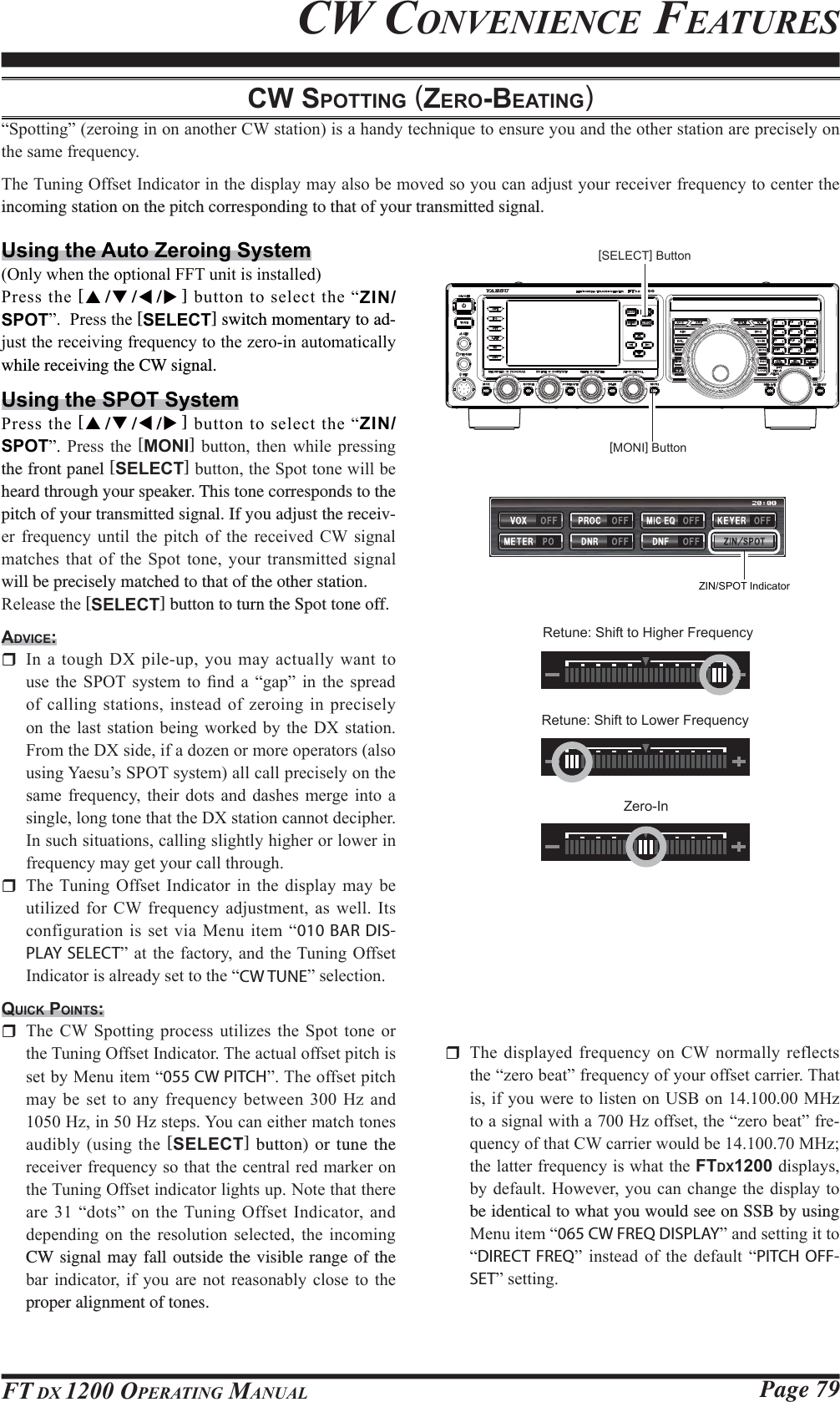 Page 79FT DX 1200 OPERATING MANUALCW SPOTTING (ZERO-BEATING)³6SRWWLQJ´]HURLQJLQRQDQRWKHU&amp;:VWDWLRQLVDKDQG\WHFKQLTXHWRHQVXUH\RXDQGWKHRWKHUVWDWLRQDUHSUHFLVHO\RQWKHVDPHIUHTXHQF\7KH7XQLQJ2IIVHW,QGLFDWRULQWKHGLVSOD\PD\DOVREHPRYHGVR\RXFDQDGMXVW\RXUUHFHLYHUIUHTXHQF\WRFHQWHUWKHincoming station on the pitch corresponding to that of your transmitted signal.Using the Auto Zeroing System2QO\ZKHQWKHRSWLRQDO))7XQLWLVLQVWDOOHG3UHVVWKH[S/T/W/X]EXWWRQWRVHOHFWWKH³ZIN/SPOT´3UHVVWKH[SELECT] switch momentary to ad-MXVWWKHUHFHLYLQJIUHTXHQF\WRWKH]HURLQDXWRPDWLFDOO\while receiving the CW signal.Using the SPOT System3UHVVWKH[S/T/W/X]EXWWRQWRVHOHFWWKH³ZIN/SPOT´ 3UHVV WKH [MONI] EXWWRQ WKHQ ZKLOH SUHVVLQJthe front panel [SELECT]EXWWRQWKH6SRWWRQHZLOOEHheard through your speaker. This tone corresponds to the pitch of your transmitted signal. If you adjust the receiv-HU IUHTXHQF\ XQWLO WKH SLWFK RI WKH UHFHLYHG &amp;: VLJQDOPDWFKHV WKDW RI WKH 6SRW WRQH \RXU WUDQVPLWWHG VLJQDOwill be precisely matched to that of the other station.5HOHDVHWKH[SELECT] button to turn the Spot tone off.ADVICE: ,QDWRXJK&apos;;SLOHXS\RXPD\DFWXDOO\ZDQWWRXVH WKH 6327 V\VWHP WR ¿QG D ³JDS´ LQ WKH VSUHDGRIFDOOLQJVWDWLRQVLQVWHDGRI]HURLQJLQSUHFLVHO\RQWKHODVW VWDWLRQ EHLQJZRUNHGE\ WKH &apos;;VWDWLRQ)URPWKH&apos;;VLGHLIDGR]HQRUPRUHRSHUDWRUVDOVRXVLQJ&lt;DHVX¶V6327V\VWHPDOOFDOOSUHFLVHO\RQWKHVDPH IUHTXHQF\ WKHLU GRWV DQG GDVKHV PHUJH LQWR DVLQJOHORQJWRQHWKDWWKH&apos;;VWDWLRQFDQQRWGHFLSKHU,QVXFKVLWXDWLRQVFDOOLQJVOLJKWO\KLJKHURUORZHULQIUHTXHQF\PD\JHW\RXUFDOOWKURXJK 7KH7XQLQJ 2IIVHW ,QGLFDWRU LQ WKH GLVSOD\ PD\ EHXWLOL]HGIRU&amp;:IUHTXHQF\DGMXVWPHQWDVZHOO ,WVFRQILJXUDWLRQLVVHWYLD0HQXLWHP³010 BAR DIS-PLAY SELECT´DWWKHIDFWRU\DQGWKH7XQLQJ 2IIVHW,QGLFDWRULVDOUHDG\VHWWRWKH³CW TUNE´VHOHFWLRQQUICK POINTS: 7KH &amp;: 6SRWWLQJ SURFHVV XWLOL]HV WKH 6SRW WRQH RUWKH7XQLQJ2IIVHW,QGLFDWRU7KHDFWXDORIIVHWSLWFKLVVHWE\0HQXLWHP³055 CW PITCH´7KHRIIVHWSLWFKPD\EHVHWWRDQ\IUHTXHQF\EHWZHHQ+]DQG+]LQ+]VWHSV&lt;RXFDQHLWKHUPDWFKWRQHVDXGLEO\XVLQJWKH[SELECT] button) or tune the UHFHLYHUIUHTXHQF\VRWKDWWKHFHQWUDOUHGPDUNHURQWKH7XQLQJ2IIVHWLQGLFDWRUOLJKWVXS1RWHWKDWWKHUHDUH³GRWV´RQWKH7XQLQJ 2IIVHW,QGLFDWRU DQGGHSHQGLQJ RQ WKH UHVROXWLRQ VHOHFWHG WKH LQFRPLQJCW signal may fall outside the visible range of the EDULQGLFDWRULI \RXDUH QRW UHDVRQDEO\FORVH WRWKHproper alignment of tones.CW CONVENIENCE FEATURES 7KHGLVSOD\HGIUHTXHQF\RQ&amp;:QRUPDOO\ UHIOHFWVWKH³]HUREHDW´IUHTXHQF\RI\RXURIIVHWFDUULHU7KDWLVLI\RXZHUHWROLVWHQRQ86%RQ0+]WRDVLJQDOZLWKD+]RIIVHWWKH³]HUREHDW´IUHTXHQF\RIWKDW&amp;:FDUULHUZRXOGEH0+]WKHODWWHUIUHTXHQF\LVZKDWWKHFTDX1200GLVSOD\VE\GHIDXOW+RZHYHU\RXFDQFKDQJHWKHGLVSOD\WRbe identical to what you would see on SSB by using 0HQXLWHP³065 CW FREQ DISPLAY´DQGVHWWLQJLWWR³DIRECT FREQ´ LQVWHDG RI WKH GHIDXOW ³PITCH OFF-SET´VHWWLQJ[SELECT] Button[MONI] ButtonZIN/SPOT IndicatorRetune: Shift to Higher FrequencyRetune: Shift to Lower FrequencyZero-In