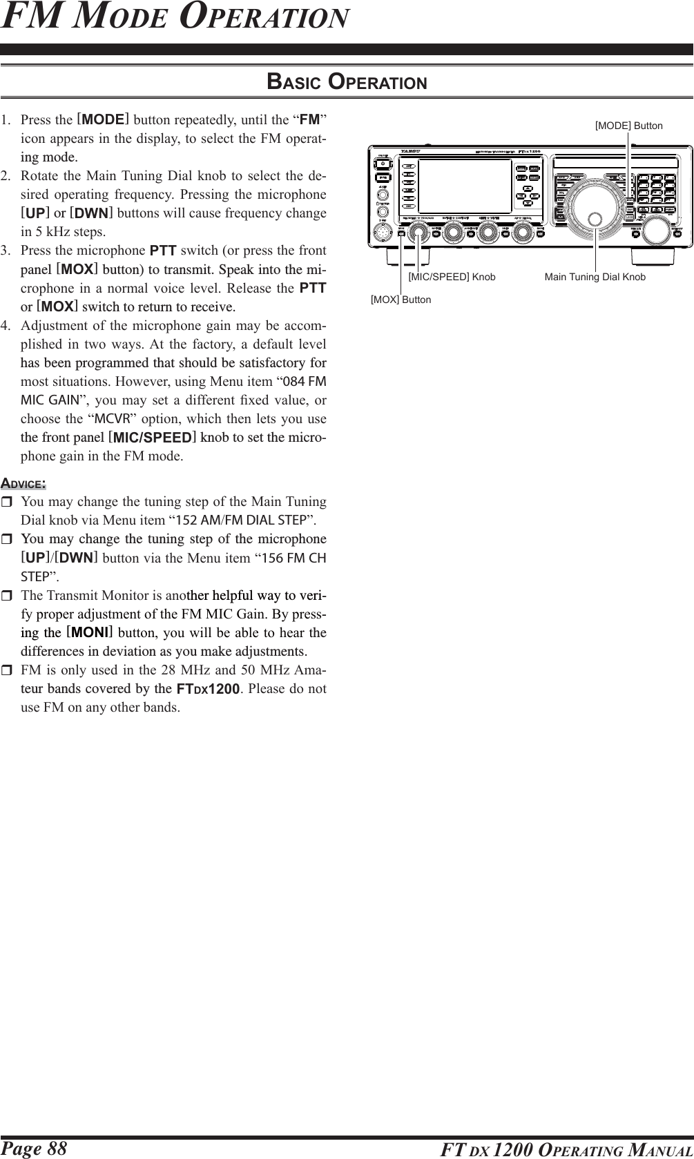 Page 88 FT DX 1200 OPERATING MANUALFM MODE OPERATION[MODE] Button[MOX] Button[MIC/SPEED] Knob Main Tuning Dial KnobBASIC OPERATION 3UHVVWKH[MODE]EXWWRQUHSHDWHGO\XQWLOWKH³FM´LFRQDSSHDUVLQWKHGLVSOD\WRVHOHFWWKH)0RSHUDW-ing mode. 5RWDWHWKH 0DLQ7XQLQJ&apos;LDO NQREWR VHOHFWWKHGH-VLUHG RSHUDWLQJ IUHTXHQF\ 3UHVVLQJ WKH PLFURSKRQH[UP] or [DWN]EXWWRQVZLOOFDXVHIUHTXHQF\FKDQJHLQN+]VWHSV 3UHVVWKHPLFURSKRQHPTTVZLWFKRUSUHVVWKHIURQWpanel [MOX] button) to transmit. Speak into the mi-FURSKRQH LQ D QRUPDO YRLFH OHYHO 5HOHDVH WKH PTT or [MOX] switch to return to receive. $GMXVWPHQWRIWKHPLFURSKRQHJDLQPD\EHDFFRP-SOLVKHG LQ WZR ZD\V$W WKH IDFWRU\ D GHIDXOW OHYHOhas been programmed that should be satisfactory for PRVWVLWXDWLRQV+RZHYHUXVLQJ0HQXLWHP³084 FM MIC GAIN´ \RX PD\ VHW D GLIIHUHQW ¿[HG YDOXH RUFKRRVHWKH³MCVR´RSWLRQZKLFKWKHQOHWV\RXXVHthe front panel [MIC/SPEED] knob to set the micro-SKRQHJDLQLQWKH)0PRGHADVICE: &lt;RXPD\FKDQJHWKHWXQLQJVWHSRIWKH0DLQ7XQLQJ&apos;LDONQREYLD0HQXLWHP³152 AMFM DIAL STEP´  You may change the tuning step of the microphone [UP][DWN]EXWWRQYLDWKH0HQXLWHP³156 FM CH STEP´ 7KH7UDQVPLW0RQLWRULVDQRther helpful way to veri-I\SURSHUDGMXVWPHQWRIWKH)00,&amp;*DLQ%\SUHVV-ing the [MONI]EXWWRQ\RXZLOOEHDEOHWRKHDUWhe differences in deviation as you make adjustments. )0LVRQO\ XVHGLQWKH0+]DQG0+]$PD-teur bands covered by the FTDX12003OHDVHGRQRWXVH)0RQDQ\RWKHUEDQGV