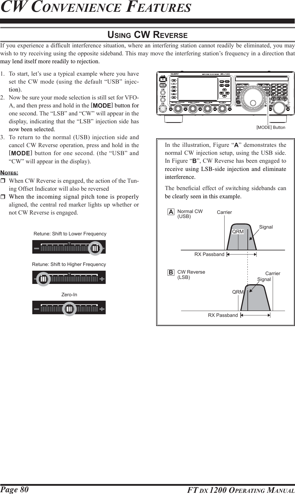 Page 80 FT DX 1200 OPERATING MANUALCW CONVENIENCE FEATURESUSING CW REVERSE,I\RXH[SHULHQFHDGLI¿FXOWLQWHUIHUHQFHVLWXDWLRQZKHUHDQLQWHUIHULQJVWDWLRQFDQQRWUHDGLO\EHHOLPLQDWHG\RXPD\ZLVKWRWU\UHFHLYLQJXVLQJWKHRSSRVLWHVLGHEDQG7KLVPD\PRYHWKHLQWHUIHULQJVWDWLRQ¶VIUHTXHQF\LQDGLUHFWLRQWKDWmay lend itself more readily to rejection. 7RVWDUWOHW¶VXVHDW\SLFDOH[DPSOHZKHUH\RXKDYHVHWWKH&amp;:PRGHXVLQJWKHGHIDXOW³86%´LQMHF-tion). 1RZEHVXUH\RXUPRGHVHOHFWLRQLVVWLOOVHWIRU9)2$DQGWKHQSUHVVDQGKROGLQWKH[MODE] button for RQHVHFRQG7KH³/6%´DQG³&amp;:´ZLOODSSHDULQWKHGLVSOD\LQGLFDWLQJWKDWWKH³/6%´LQMHFWLRQVLGHKDVnow been selected. 7RUHWXUQWRWKHQRUPDO86%LQMHFWLRQVLGH DQGFDQFHO&amp;:5HYHUVHRSHUDWLRQSUHVVDQGKROGLQWKH[MODE]EXWWRQIRURQHVHFRQGWKH³86%´DQG³&amp;:´ZLOODSSHDULQWKHGLVSOD\NOTES: :KHQ&amp;:5HYHUVHLVHQJDJHGWKHDFWLRQRIWKH7XQ-LQJ2IIVHW,QGLFDWRUZLOODOVREHUHYHUVHG  When the incoming signal pitch tone is properly DOLJQHGWKHFHQWUDO UHG PDUNHUOLJKWVXSZKHWKHURUQRW&amp;:5HYHUVHLVHQJDJHG,Q WKH LOOXVWUDWLRQ )LJXUH ³A´ GHPRQVWUDWHV WKHQRUPDO&amp;:LQMHFWLRQVHWXSXVLQJWKH86%VLGH,Q)LJXUH³B´&amp;:5HYHUVHKDVEHHQHQJDJHGWRreceive using LSB-side injection and eliminate interference.7KHEHQH¿FLDOHIIHFWRI VZLWFKLQJ VLGHEDQGVFDQbe clearly seen in this example.[MODE] ButtonABNormal CW(USB) CarrierCarrierQRMQRMSignalRX PassbandRX PassbandSignalCW Reverse(LSB)Retune: Shift to Lower FrequencyRetune: Shift to Higher FrequencyZero-In