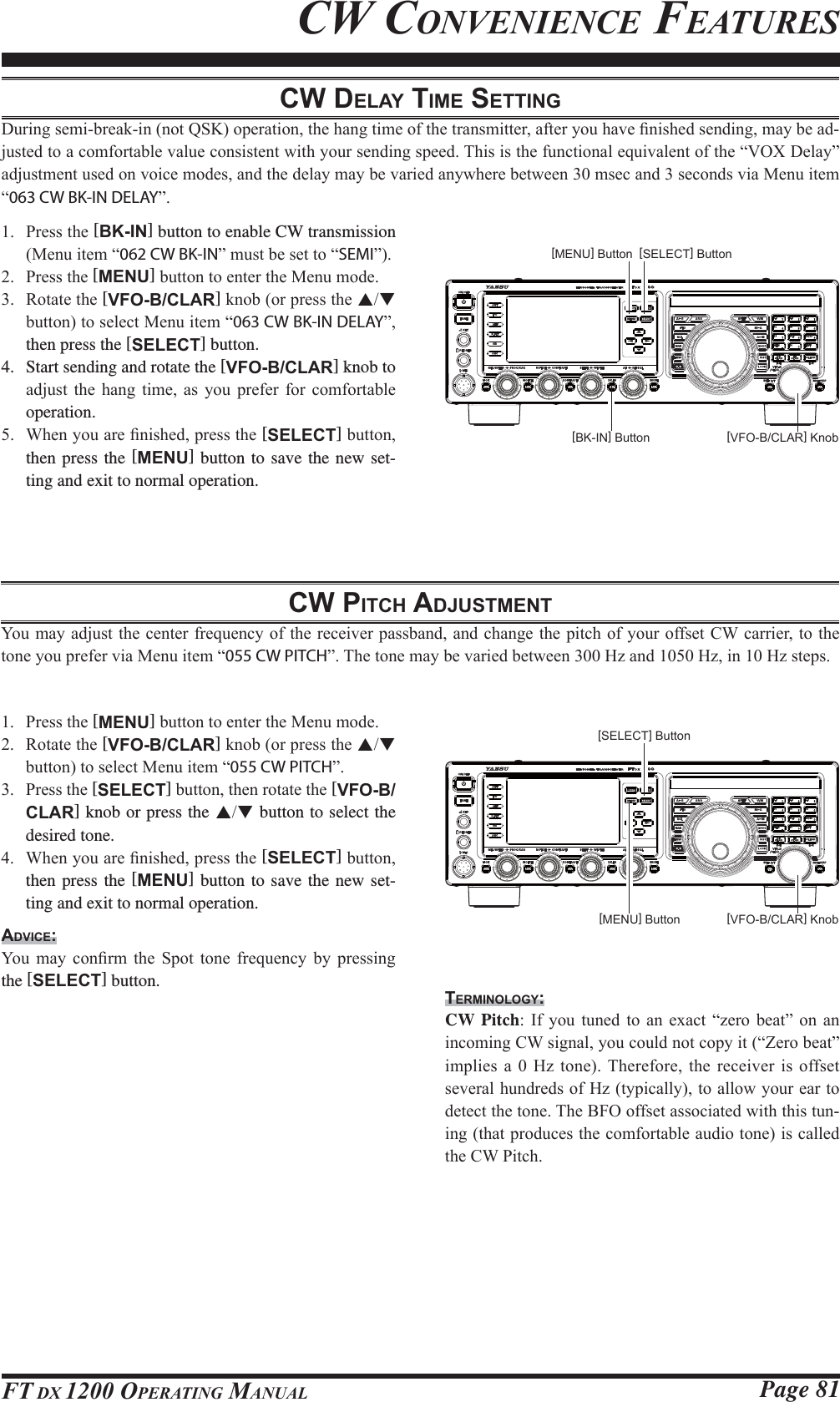 Page 81FT DX 1200 OPERATING MANUALCW DELAY TIME SETTING&apos;XULQJVHPLEUHDNLQQRW46.RSHUDWLRQWKHKDQJWLPHRIWKHWUDQVPLWWHUDIWHU\RXKDYH¿QLVKHGVHQGLQJPD\EHDG-MXVWHGWRDFRPIRUWDEOHYDOXHFRQVLVWHQWZLWK\RXUVHQGLQJVSHHG7KLVLVWKHIXQFWLRQDOHTXLYDOHQWRIWKH³92;&apos;HOD\´DGMXVWPHQWXVHGRQYRLFHPRGHVDQGWKHGHOD\PD\EHYDULHGDQ\ZKHUHEHWZHHQPVHFDQGVHFRQGVYLD0HQXLWHP³063 CW BK-IN DELAY´ 3UHVVWKH[BK-IN] button to enable CW transmission 0HQXLWHP³062 CW BK-IN´PXVWEHVHWWR³SEMI´ 3UHVVWKH[MENU]EXWWRQWRHQWHUWKH0HQXPRGH 5RWDWHWKH[VFO-B/CLAR]NQRERUSUHVVWKHST EXWWRQWRVHOHFW0HQXLWHP³063 CW BK-IN DELAY´then press the [SELECT] button.4.  Start sending and rotate the [VFO-B/CLAR] knob to DGMXVW WKH KDQJ WLPH DV \RX SUHIHU IRU FRPIRUWDEOHoperation. :KHQ\RXDUH¿QLVKHGSUHVVWKH[SELECT]EXWWRQthen press the [MENU] button to save the new set-ting and exit to normal operation.CW CONVENIENCE FEATURESCW PITCH ADJUSTMENT&lt;RXPD\DGMXVWWKHFHQWHUIUHTXHQF\RIWKHUHFHLYHUSDVVEDQGDQGFKDQJHWKHSLWFKRI\RXURIIVHW&amp;:FDUULHUWRWKHWRQH\RXSUHIHUYLD0HQXLWHP³055 CW PITCH´7KHWRQHPD\EHYDULHGEHWZHHQ+]DQG+]LQ+]VWHSV 3UHVVWKH[MENU]EXWWRQWRHQWHUWKH0HQXPRGH 5RWDWHWKH[VFO-B/CLAR]NQRERUSUHVVWKHST EXWWRQWRVHOHFW0HQXLWHP³055 CW PITCH´ 3UHVVWKH[SELECT]EXWWRQWKHQURWDWHWKH[VFO-B/CLAR] knob or press the ST button to select the desired tone. :KHQ\RXDUH¿QLVKHGSUHVVWKH[SELECT]EXWWRQthen press the [MENU] button to save the new set-ting and exit to normal operation.ADVICE:&lt;RX PD\ FRQ¿UP WKH 6SRW WRQH IUHTXHQF\ E\ SUHVVLQJthe [SELECT] button.TERMINOLOGY:CW Pitch ,I \RX WXQHG WR DQ H[DFW ³]HUR EHDW´ RQ DQLQFRPLQJ&amp;:VLJQDO\RXFRXOGQRWFRS\LW³=HUREHDW´LPSOLHV D  +] WRQH 7KHUHIRUH WKH UHFHLYHU LV RIIVHWVHYHUDOKXQGUHGVRI+]W\SLFDOO\WRDOORZ\RXUHDUWRGHWHFWWKHWRQH7KH%)2RIIVHWDVVRFLDWHGZLWKWKLVWXQ-LQJWKDWSURGXFHVWKHFRPIRUWDEOHDXGLRWRQHLVFDOOHGWKH&amp;:3LWFK[VFO-B/CLAR] Knob[BK-IN] Button[MENU] Button [SELECT] Button[VFO-B/CLAR] Knob[MENU] Button[SELECT] Button