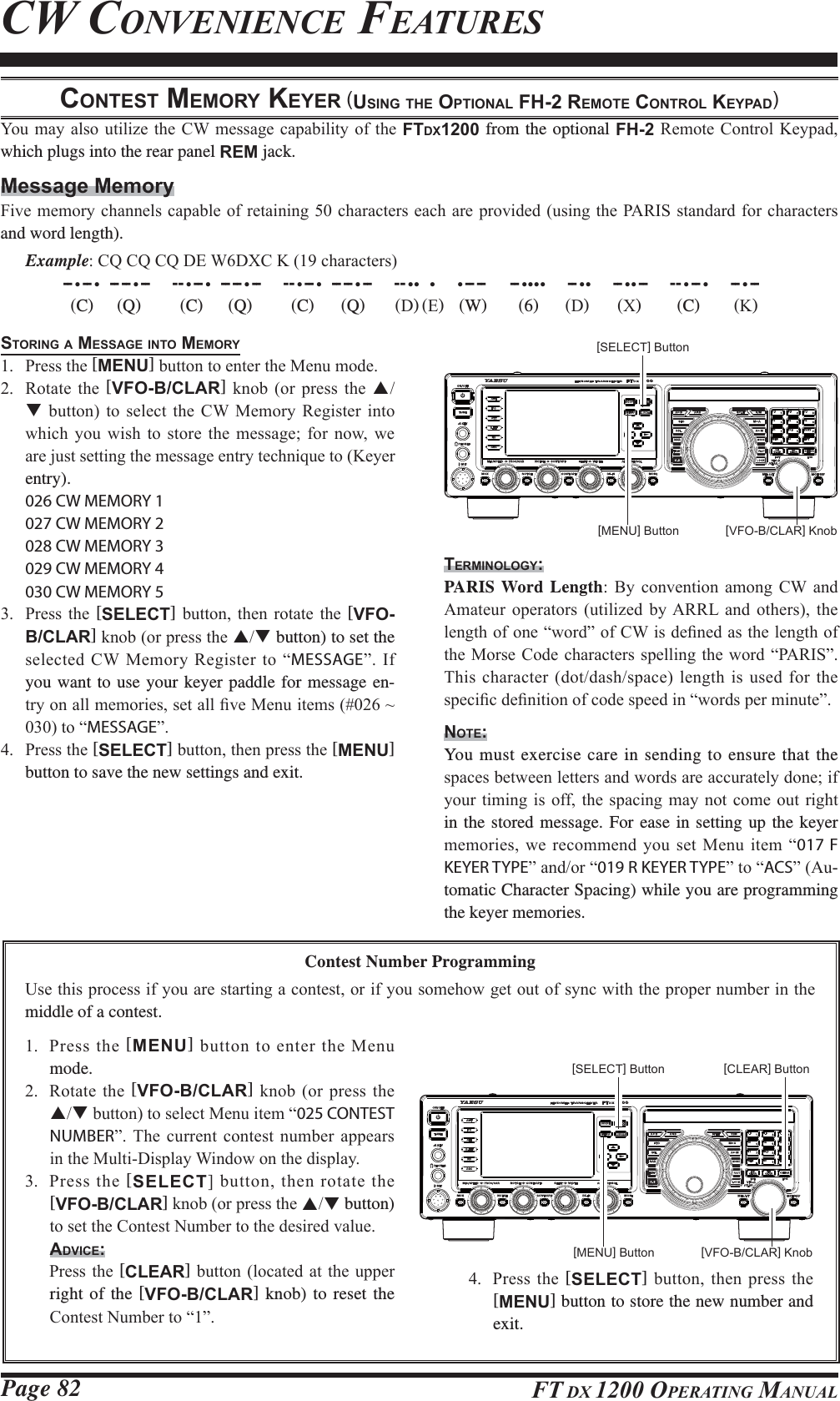 Page 82 FT DX 1200 OPERATING MANUALCW CONVENIENCE FEATURESCONTEST MEMORY KEYER (USING THE OPTIONAL FH-2 REMOTE CONTROL KEYPAD)&lt;RXPD\ DOVR XWLOL]H WKH&amp;:PHVVDJHFDSDELOLW\RIWKHFTDX1200 from the optional FH-25HPRWH&amp;RQWURO .H\SDGwhich plugs into the rear panel REM jack.Message Memory)LYHPHPRU\FKDQQHOVFDSDEOHRIUHWDLQLQJFKDUDFWHUVHDFKDUHSURYLGHGXVLQJWKH3$5,6VWDQGDUGIRUFKDUDFWHUVand word length). Example&amp;4&amp;4&amp;4&apos;(:&apos;;&amp;.FKDUDFWHUV -- •-- •  -- -- •--     --•-- •  -- -- •--     --•-- •  -- -- •--      -- ••  •     •-- --      -- ••••     -- ••     -- ••--     --•-- •     -- •-- C)  Q)  C)  Q)  C)  Q)  &apos;) ()  W)  6)  &apos;)  ;)  C)  .)STORING A MESSAGE INTO MEMORY 3UHVVWKH[MENU]EXWWRQWRHQWHUWKH0HQXPRGH 5RWDWH WKH [VFO-B/CLAR] NQRE RU SUHVV WKH ST EXWWRQ WR VHOHFW WKH &amp;: 0HPRU\ 5HJLVWHU LQWRZKLFK \RX ZLVK WR VWRUH WKH PHVVDJH IRU QRZ ZHDUHMXVWVHWWLQJWKHPHVVDJHHQWU\WHFKQLTXHWR.H\HUentry). 026 CW MEMORY 1  027 CW MEMORY 2  028 CW MEMORY 3  029 CW MEMORY 4  030 CW MEMORY 5 3UHVV WKH [SELECT] EXWWRQ WKHQ URWDWH WKH [VFO-B/CLAR]NQRERUSUHVVWKHST button) to set the VHOHFWHG&amp;:0HPRU\5HJLVWHUWR³MESSAGE´,Iyou want to use your keyer paddle for message en-WU\RQDOOPHPRULHVVHWDOO¿YH0HQXLWHPVaWR³MESSAGE´ 3UHVVWKH[SELECT]EXWWRQWKHQSUHVVWKH[MENU] button to save the new settings and exit.Contest Number Programming8VHWKLVSURFHVVLI\RXDUHVWDUWLQJDFRQWHVWRULI\RXVRPHKRZJHWRXWRIV\QFZLWKWKHSURSHUQXPEHULQWKHmiddle of a contest. 3UHVVWKH[MENU]EXWWRQWRHQWHUWKH0HQXmode. 5RWDWHWKH[VFO-B/CLAR] NQRE RUSUHVVWKHSTEXWWRQWRVHOHFW0HQXLWHP³025 CONTEST NUMBER´7KH FXUUHQW FRQWHVW QXPEHU DSSHDUVLQWKH0XOWL&apos;LVSOD\:LQGRZRQWKHGLVSOD\ 3UHVVWKH[SELECT@EXWWRQWKHQURWDWHWKH[VFO-B/CLAR]NQRERUSUHVVWKHST button) WRVHWWKH&amp;RQWHVW1XPEHUWRWKHGHVLUHGYDOXHADVICE: 3UHVVWKH[CLEAR]EXWWRQORFDWHGDWWKHXSSHUright of the [VFO-B/CLAR] knob) to reset the &amp;RQWHVW1XPEHUWR³´[VFO-B/CLAR] Knob[VFO-B/CLAR] Knob[MENU] Button[MENU] Button[SELECT] Button[SELECT] Button [CLEAR] ButtonTERMINOLOGY:PARIS Word Length %\ FRQYHQWLRQ DPRQJ &amp;: DQG$PDWHXU RSHUDWRUV XWLOL]HG E\$55/ DQG RWKHUV WKHOHQJWKRIRQH³ZRUG´RI&amp;:LVGH¿QHGDVWKHOHQJWKRIWKH0RUVH&amp;RGHFKDUDFWHUVVSHOOLQJWKHZRUG³3$5,6´7KLVFKDUDFWHUGRWGDVKVSDFHOHQJWKLVXVHGIRUWKHVSHFL¿FGH¿QLWLRQRIFRGHVSHHGLQ³ZRUGVSHUPLQXWH´NOTE:You must exercise care in sending to ensure that the VSDFHVEHWZHHQOHWWHUVDQGZRUGVDUHDFFXUDWHO\GRQHLI\RXUWLPLQJ LV RIIWKH VSDFLQJPD\ QRW FRPHRXW ULJKWin the stored message. For ease in setting up the keyer PHPRULHVZHUHFRPPHQG\RX VHW 0HQXLWHP³017 F KEYER TYPE´DQGRU³019 R KEYER TYPE´WR³ACS´$X-tomatic Character Spacing) while you are programming the keyer memories. 3UHVV WKH [SELECT] EXWWRQWKHQSUHVVWKH[MENU] button to store the new number and exit.