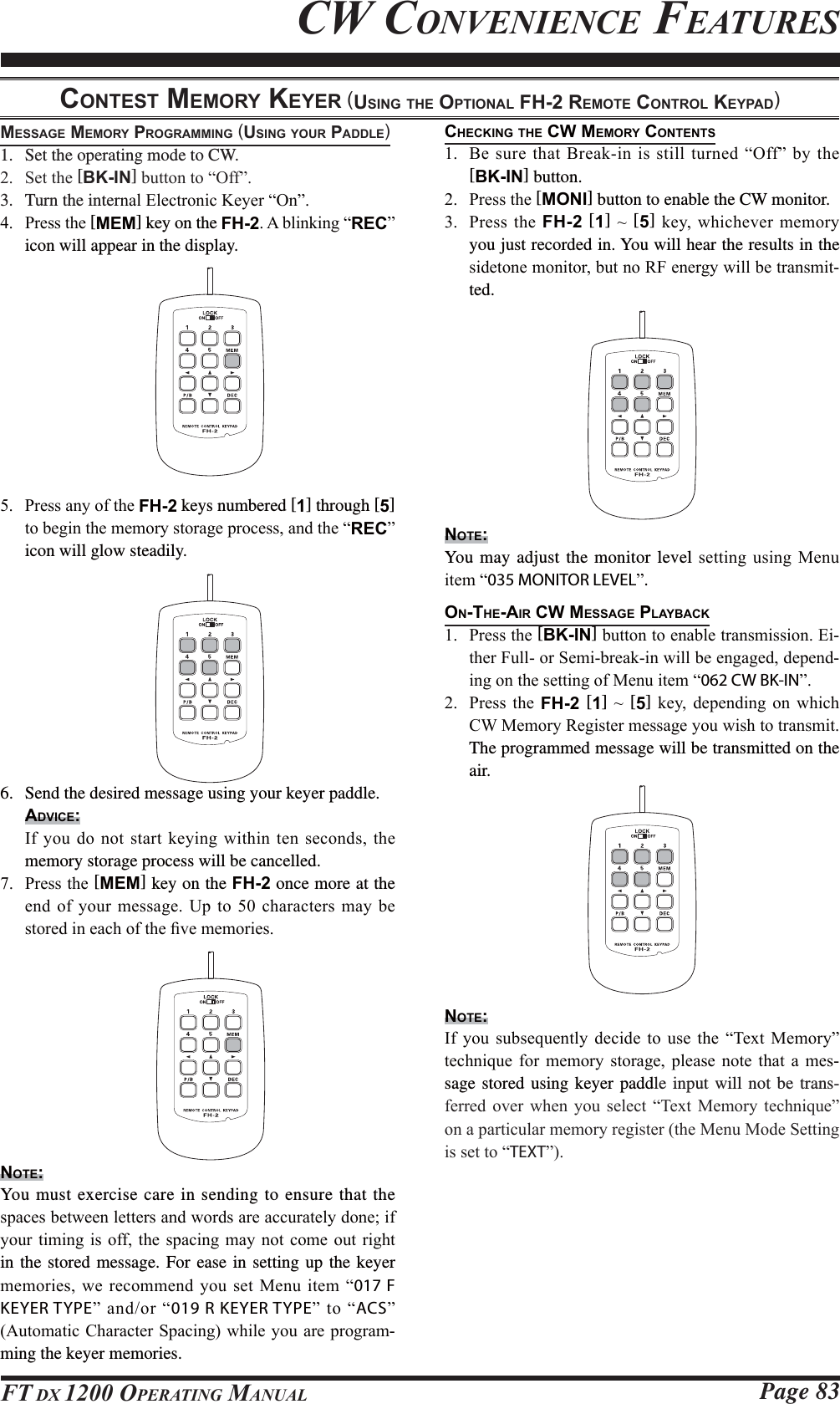 Page 83FT DX 1200 OPERATING MANUALCHECKING THE CW MEMORY CONTENTS %HVXUH WKDW%UHDNLQLV VWLOOWXUQHG³2II´E\WKH [BK-IN] button. 3UHVVWKH[MONI] button to enable the CW monitor. 3UHVVWKHFH-2 [1]a[5]NH\ZKLFKHYHUPHPRU\you just recorded in. You will hear the results in the VLGHWRQHPRQLWRUEXWQR5)HQHUJ\ZLOOEHWUDQVPLW-ted.NOTE:You may adjust the monitor level VHWWLQJXVLQJ 0HQXLWHP³035 MONITOR LEVEL´.ON-THE-AIR CW MESSAGE PLAYBACK 3UHVVWKH[BK-IN]EXWWRQWRHQDEOHWUDQVPLVVLRQ(L-WKHU)XOORU6HPLEUHDNLQZLOOEHHQJDJHGGHSHQG-LQJRQWKHVHWWLQJRI0HQXLWHP³062 CW BK-IN´ 3UHVV WKH FH-2 [1]a[5] NH\ GHSHQGLQJ RQ ZKLFK&amp;:0HPRU\5HJLVWHUPHVVDJH\RXZLVKWRWUDQVPLWThe programmed message will be transmitted on the air.NOTE:,I \RX VXEVHTXHQWO\ GHFLGH WR XVH WKH ³7H[W 0HPRU\´WHFKQLTXH IRU PHPRU\ VWRUDJH SOHDVH QRWH WKDW D PHV-sage stored using keyer paddle input will not be trans-IHUUHG RYHU ZKHQ \RX VHOHFW ³7H[W 0HPRU\ WHFKQLTXH´RQDSDUWLFXODUPHPRU\UHJLVWHUWKH0HQX0RGH6HWWLQJLVVHWWR³TEXT´CW CONVENIENCE FEATURESCONTEST MEMORY KEYER (USING THE OPTIONAL FH-2 REMOTE CONTROL KEYPAD)MESSAGE MEMORY PROGRAMMING (USING YOUR PADDLE)1.  Set the operating mode to CW. 6HWWKH[BK-IN]EXWWRQWR³2II´3.  Turn the interQDO(OHFWURQLF.H\HU³2Q´ 3UHVVWKH[MEM] key on the FH-2$EOLQNLQJ³REC´icon will appear in the display. 3UHVVDQ\RIWKHFH-2 keys numbered [1] through [5] WREHJLQWKHPHPRU\VWRUDJHSURFHVVDQGWKH³REC´ icon will glow steadily.6.  Send the desired message using your keyer paddle.ADVICE: ,I\RXGRQRWVWDUWNH\LQJZLWKLQWHQVHFRQGVWKHmemory storage process will be cancelled. 3UHVVWKH[MEM] key on the FH-2 once more at the HQGRI\RXUPHVVDJH8SWRFKDUDFWHUVPD\EHVWRUHGLQHDFKRIWKH¿YHPHPRULHVNOTE:You must exercise care in sending to ensure that the VSDFHVEHWZHHQOHWWHUVDQGZRUGVDUHDFFXUDWHO\GRQHLI\RXUWLPLQJ LV RIIWKH VSDFLQJPD\ QRW FRPHRXW ULJKWin the stored message. For ease in setting up the keyer PHPRULHVZHUHFRPPHQG\RX VHW 0HQXLWHP³017 F KEYER TYPE´DQGRU³019 R KEYER TYPE´ WR ³ACS´$XWRPDWLF&amp;KDUDFWHU6SDFLQJZKLOH\RXDUHSURJUDP-ming the keyer memories.
