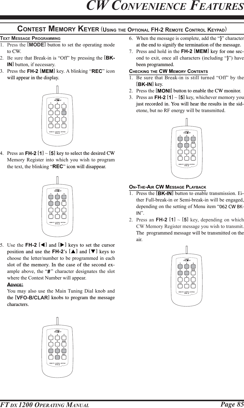 Page 85FT DX 1200 OPERATING MANUALCW CONVENIENCE FEATURESCONTEST MEMORY KEYER (USING THE OPTIONAL FH-2 REMOTE CONTROL KEYPAD)TEXT MESSAGE PROGRAMMING 3UHVVWKH[MODE] button to set the operating mode to CW. %HVXUHWKDW%UHDNLQLV³2II´E\SUHVVLQJWKH[BK-IN]EXWWRQLIQHFHVVDU\ 3UHVVWKHFH-2 [MEM]NH\$EOLQNLQJ³REC´LFRQwill appear in the display. 3UHVVDQFH-2 [1]a[5] key to select the desired CW 0HPRU\ 5HJLVWHU LQWR ZKLFK \RX ZLVK WR SURJUDPWKHWH[WWKHEOLQNLQJ³REC´ icon will disappear. 8VH WKH FH-2 [W] and [X] keys to set the cursor position and use the FH-2’s  [S] and [T] keys to FKRRVHWKHOHWWHUQXPEHUWREHSURJUDPPHGLQHDFKslot of the memory. In the case of the second ex-DPSOH DERYH WKH ³#´ FKDUDFWHU GHVLJQDWHV WKH VORWZKHUHWKH&amp;RQWHVW1XPEHUZLOODSSHDUADVICE: &lt;RX PD\ DOVR XVH WKH 0DLQ7XQLQJ &apos;LDO NQRE DQGthe [VFO-B/CLAR] knobs to program the message characters. :KHQWKHPHVVDJHLVFRPSOHWHDGGWKH³}´FKDUDFWHUat the end to signify the termination of the message. 3UHVVDQGKROGLQWKHFH-2 [MEM] key for one sec-RQGWRH[LWRQFHDOOFKDUDFWHUVLQFOXGLQJ³}´KDYHbeen programmed.CHECKING THE CW MEMORY CONTENTS %HVXUH WKDW%UHDNLQLV VWLOOWXUQHG³2II´E\WKH [BK-IN] key. 3UHVVWKH[MONI] button to enable the CW monitor.  3UHVVDQFH-2 [1]a[5]NH\ZKLFKHYHUPHPRU\\RXjust recorded in. You will hear the results in the sid-HWRQHEXWQR5)HQHUJ\ZLOOEHWUDQVPLWWHGON-THE-AIR CW MESSAGE PLAYBACK 3UHVVWKH[BK-IN]EXWWRQWRHQDEOHWUDQVPLVVLRQ(L-WKHU)XOOEUHDNLQRU6HPLEUHDNLQZLOOEHHQJDJHGGHSHQGLQJRQWKHVHWWLQJRI0HQXLWHP³062 CW BK-IN´ 3UHVV DQ FH-2 [1]a[5]NH\GHSHQGLQJRQZKLFK&amp;:0HPRU\5HJLVWHUPHVVDJH\RXZLVKWRWUDQVPLWThe  programmed message will be transmitted on the air.