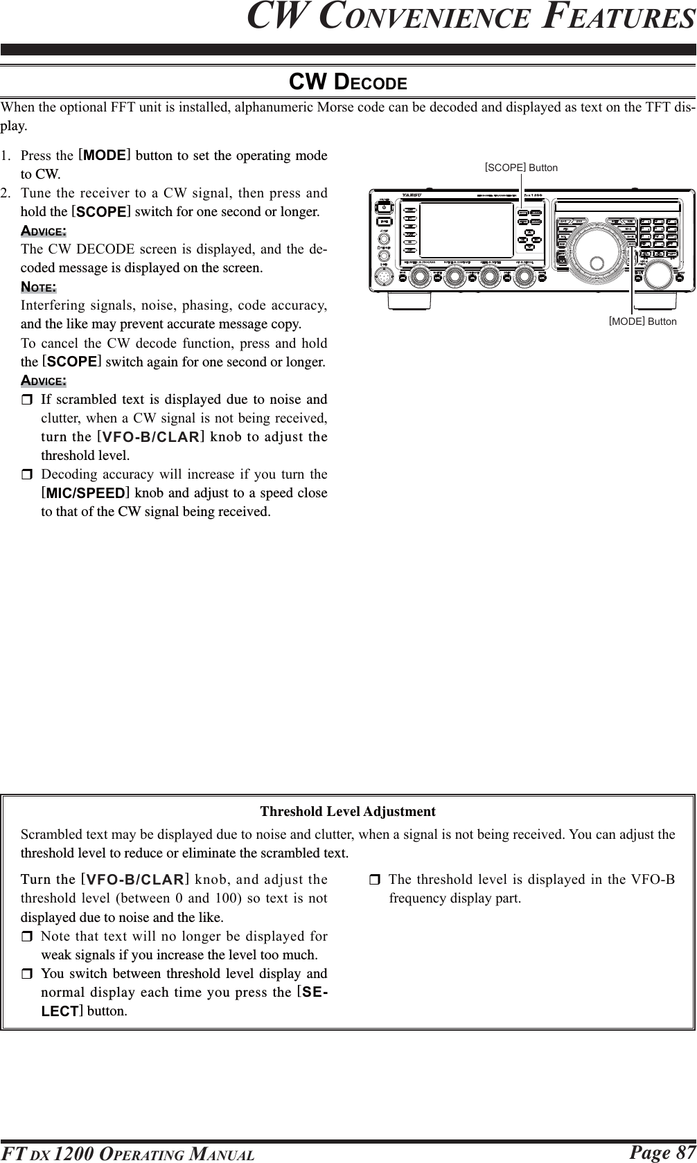 Page 87FT DX 1200 OPERATING MANUALCW CONVENIENCE FEATURES 3UHVVWKH[MODE] button to set the operating mode to CW. 7XQH WKH UHFHLYHU WR D&amp;:VLJQDOWKHQSUHVVDQGhold the [SCOPE] switch for one second or longer.ADVICE:7KH&amp;:&apos;(&amp;2&apos;( VFUHHQLVGLVSOD\HGDQG WKH GH-coded message is displayed on the screen.NOTE:,QWHUIHULQJVLJQDOVQRLVHSKDVLQJFRGHDFFXUDF\and the like may prevent accurate message copy.7R FDQFHO WKH &amp;: GHFRGH IXQFWLRQ SUHVV DQG KROGthe [SCOPE] switch again for one second or longer.ADVICE:   If scrambled text is displayed due to noise and FOXWWHUZKHQD&amp;:VLJQDOLVQRWEHLQJUHFHLYHGturn the [VFO-B/CLAR] knob to adjust the threshold level. &apos;HFRGLQJ DFFXUDF\ ZLOO LQFUHDVH LI \RX WXUQ WKH[MIC/SPEED] knob and adjust to a speed close to that of the CW signal being received.CW DECODE:KHQWKHRSWLRQDO))7XQLWLVLQVWDOOHGDOSKDQXPHULF0RUVHFRGHFDQEHGHFRGHGDQGGLVSOD\HGDVWH[WRQWKH7)7GLV-play.[MODE] Button[SCOPE] ButtonThreshold Level Adjustment6FUDPEOHGWH[WPD\EHGLVSOD\HGGXHWRQRLVHDQGFOXWWHUZKHQDVLJQDOLVQRWEHLQJUHFHLYHG&lt;RXFDQDGMXVWWKHthreshold level to reduce or eliminate the scrambled text.Turn the [VFO-B/CLAR]NQREDQGDGMXVWWKHWKUHVKROGOHYHOEHWZHHQDQGVRWH[WLVQRWdisplayed due to noise and the like. 1RWH WKDWWH[WZLOOQRORQJHUEHGLVSOD\HGIRUweak signals if you increase the level too much.  You switch between threshold level display and normal display each time you press the [SE-LECT] button. 7KHWKUHVKROGOHYHOLVGLVSOD\HGLQWKH9)2%IUHTXHQF\GLVSOD\SDUW