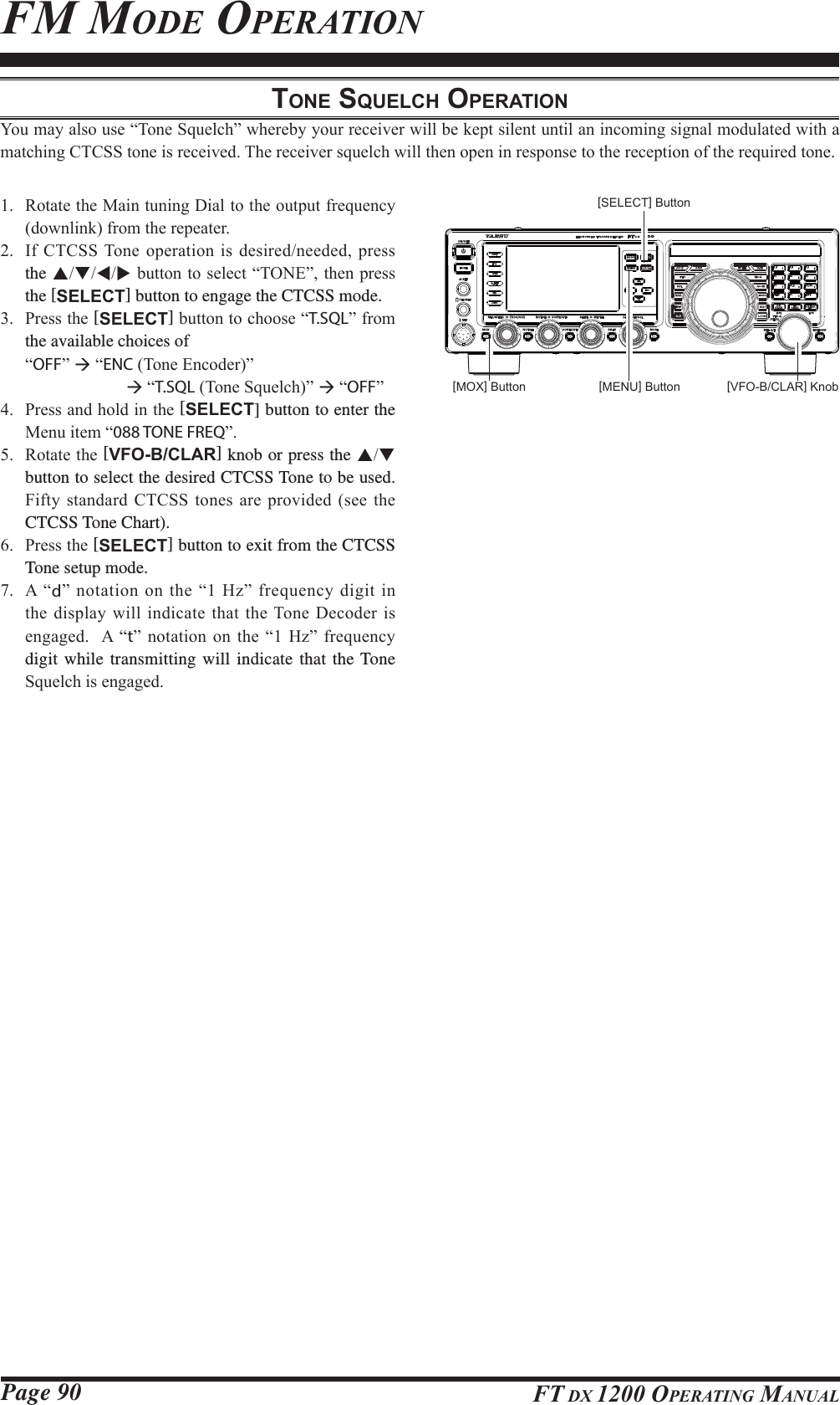 Page 90 FT DX 1200 OPERATING MANUALFM MODE OPERATIONTONE SQUELCH OPERATION&lt;RXPD\DOVRXVH³7RQH6TXHOFK´ZKHUHE\\RXUUHFHLYHUZLOOEHNHSWVLOHQWXQWLODQLQFRPLQJVLJQDOPRGXODWHGZLWKDPDWFKLQJ&amp;7&amp;66WRQHLVUHFHLYHG7KHUHFHLYHUVTXHOFKZLOOWKHQRSHQLQUHVSRQVHWRWKHUHFHSWLRQRIWKHUHTXLUHGWRQH 5RWDWHWKH0DLQWXQLQJ&apos;LDOWRWKHRXWSXWIUHTXHQF\GRZQOLQNIURPWKHUHSHDWHU ,I&amp;7&amp;667RQHRSHUDWLRQLVGHVLUHGQHHGHGSUHVVthe STWXEXWWRQWRVHOHFW³721(´WKHQSUHVVthe [SELECT] button to engage the CTCSS mode. 3UHVVWKH[SELECT]EXWWRQWRFKRRVH³T.SQL´IURPthe available choices of³OFF´Æ³ENC7RQH(QFRGHU´  Æ³T.SQL7RQH6TXHOFK´Æ³OFF´ 3UHVVDQGKROGLQWKH[SELECT] button to enter the 0HQXLWHP³088 TONE FREQ´ 5RWDWHWKH[VFO-B/CLAR] knob or press the ST button to select the desired CTCSS Tone to be used. )LIW\VWDQGDUG&amp;7&amp;66WRQHV DUHSURYLGHGVHHWKHCTCSS Tone Chart). 3UHVVWKH[SELECT] button to exit from the CTCSS Tone setup mode. $ ³d´QRWDWLRQRQWKH³+]´IUHTXHQF\GLJLWLQWKHGLVSOD\ZLOOLQGLFDWHWKDWWKH7RQH&apos;HFRGHULVHQJDJHG$ ³t´ QRWDWLRQRQ WKH³ +]´IUHTXHQF\digit while transmitting will indicate that the Tone 6TXHOFKLVHQJDJHG[VFO-B/CLAR] Knob[MENU] Button[MOX] Button[SELECT] ButtonFCC ID: K6620581X50 / IC: 511B-20581X50YAESU MUSEN CO., LTD.