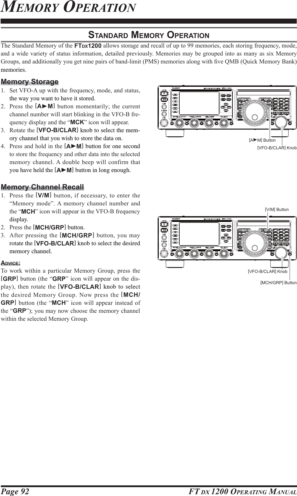 Page 92 FT DX 1200 OPERATING MANUALSTANDARD MEMORY OPERATION7KH6WDQGDUG0HPRU\RIWKHFTDX1200DOORZVVWRUDJHDQGUHFDOORIXSWRPHPRULHVHDFKVWRULQJIUHTXHQF\PRGHDQGDZLGHYDULHW\RIVWDWXVLQIRUPDWLRQGHWDLOHGSUHYLRXVO\0HPRULHVPD\EHJURXSHGLQWRDVPDQ\DVVL[0HPRU\*URXSVDQGDGGLWLRQDOO\\RXJHWQLQHSDLUVRIEDQGOLPLW306PHPRULHVDORQJZLWK¿YH40%4XLFN0HPRU\%DQNmemories.Memory Storage 6HW9)2$XSZLWKWKHIUHTXHQF\PRGHDQGVWDWXVthe way you want to have it stored. 3UHVV WKH [AXM]EXWWRQ PRPHQWDULO\WKHFXUUHQWFKDQQHOQXPEHUZLOOVWDUWEOLQNLQJLQWKH9)2%IUH-TXHQF\GLVSOD\DQGWKH³MCK´LFRQZLOODSSHDU 5RWDWHWKH[VFO-B/CLAR] knob to select the mem-ory channel that you wish to store the data on. 3UHVVDQGKROGLQWKH[AXM] button for one second WRVWRUHWKHIUHTXHQF\DQGRWKHUGDWDLQWRWKHVHOHFWHGPHPRU\FKDQQHO$GRXEOHEHHSZLOOFRQILUPWKDWyou have held the [AXM] button in long enough.Memory Channel Recall 3UHVVWKH[V/M]EXWWRQLI QHFHVVDU\WRHQWHUWKH³0HPRU\PRGH´$ PHPRU\FKDQQHOQXPEHUDQGWKH³MCH´LFRQZLOODSSHDULQWKH9)2%IUHTXHQF\display. 3UHVVWKH[MCH/GRP] button.  $IWHUSUHVVLQJWKH[MCH/GRP]EXWWRQ\RXPD\rotate the [VFO-B/CLAR] knob to select the desired memory channel.ADVICE:7R ZRUN ZLWKLQ D SDUWLFXODU 0HPRU\ *URXS SUHVV WKH[GRP]EXWWRQWKH³GRP´LFRQZLOODSSHDURQWKHGLV-SOD\WKHQURWDWHWKH[VFO-B/CLAR] knob to select WKHGHVLUHG0HPRU\*URXS1RZSUHVVWKH[MCH/GRP] EXWWRQ WKH ³MCH´ LFRQ ZLOO DSSHDU LQVWHDG RIWKH³GRP´\RXPD\QRZFKRRVHWKHPHPRU\FKDQQHOZLWKLQWKHVHOHFWHG0HPRU\*URXS[V/M] Button[MCH/GRP] Button[VFO-B/CLAR] Knob[AXM] Button[VFO-B/CLAR] KnobMEMORY OPERATIONFCC ID: K6620581X50 / IC: 511B-20581X50YAESU MUSEN CO., LTD.