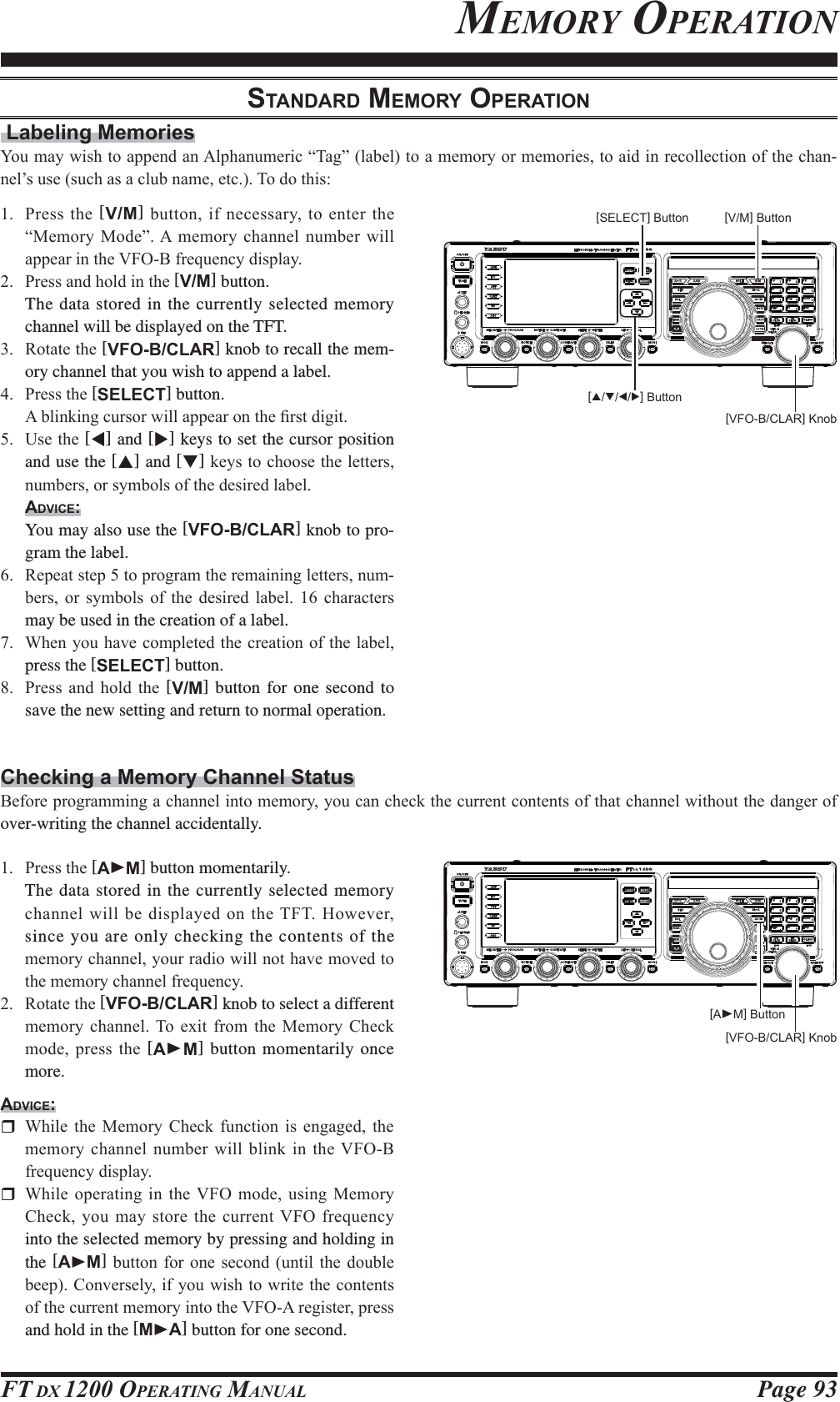 Page 93FT DX 1200 OPERATING MANUALMEMORY OPERATION[VFO-B/CLAR] KnobSTANDARD MEMORY OPERATION Labeling Memories&lt;RXPD\ZLVKWRDSSHQGDQ$OSKDQXPHULF³7DJ´ODEHOWRDPHPRU\RUPHPRULHVWRDLGLQUHFROOHFWLRQRIWKHFKDQ-QHO¶VXVHVXFKDVDFOXEQDPHHWF7RGRWKLV 3UHVVWKH[V/M]EXWWRQLI QHFHVVDU\WRHQWHUWKH³0HPRU\0RGH´$ PHPRU\FKDQQHO QXPEHUZLOODSSHDULQWKH9)2%IUHTXHQF\GLVSOD\ 3UHVVDQGKROGLQWKH[V/M] button.  The data stored in the currently selected memory channel will be displayed on the TFT. 5RWDWHWKH[VFO-B/CLAR] knob to recall the mem-ory channel that you wish to append a label. 3UHVVWKH[SELECT] button. $EOLQNLQJFXUVRUZLOODSSHDURQWKH¿UVWGLJLW 8VHWKH[W] and [X] keys to set the cursor position and use the [S] and [T]NH\VWRFKRRVHWKHOHWWHUVQXPEHUVRUV\PEROVRIWKHGHVLUHGODEHOADVICE:  You may also use the [VFO-B/CLAR] knob to pro-gram the label. 5HSHDWVWHSWRSURJUDPWKHUHPDLQLQJOHWWHUVQXP-EHUV RU V\PEROV RI WKH GHVLUHG ODEHO  FKDUDFWHUVmay be used in the creation of a label. :KHQ\RXKDYHFRPSOHWHGWKHFUHDWLRQRIWKHODEHOpress the [SELECT] button. 3UHVV DQG KROG WKH [V/M] button for one second to save the new setting and return to normal operation.[SELECT] Button [V/M] Button[S/T/W/X] ButtonChecking a Memory Channel Status%HIRUHSURJUDPPLQJDFKDQQHOLQWRPHPRU\\RXFDQFKHFNWKHFXUUHQWFRQWHQWVRIWKDWFKDQQHOZLWKRXWWKHGDQJHURIover-writing the channel accidentally. 3UHVVWKH[AXM] button momentarily.  The data stored in the currently selected memory FKDQQHOZLOOEHGLVSOD\HGRQWKH7)7+RZHYHUsince you are only checking the contents of the PHPRU\FKDQQHO\RXUUDGLRZLOOQRWKDYHPRYHGWRWKHPHPRU\FKDQQHOIUHTXHQF\ 5RWDWHWKH[VFO-B/CLAR] knob to select a different PHPRU\ FKDQQHO7R H[LW IURP WKH 0HPRU\ &amp;KHFNPRGHSUHVVWKH[AXM] button momentarily once more.ADVICE: :KLOH WKH 0HPRU\ &amp;KHFN IXQFWLRQ LV HQJDJHG WKHPHPRU\FKDQQHOQXPEHUZLOOEOLQNLQWKH9)2%IUHTXHQF\GLVSOD\ :KLOHRSHUDWLQJ LQWKH9)2 PRGHXVLQJ 0HPRU\&amp;KHFN\RXPD\VWRUHWKHFXUUHQW9)2IUHTXHQF\into the selected memory by pressing and holding in the [AXM]EXWWRQ IRU RQH VHFRQG XQWLOWKH GRXEOHEHHS&amp;RQYHUVHO\LI\RXZLVKWRZULWHWKHFRQWHQWVRIWKHFXUUHQWPHPRU\LQWRWKH9)2$UHJLVWHUSUHVVand hold in the [MXA] button for one second.[AXM] Button[VFO-B/CLAR] KnobFCC ID: K6620581X50 / IC: 511B-20581X50YAESU MUSEN CO., LTD.