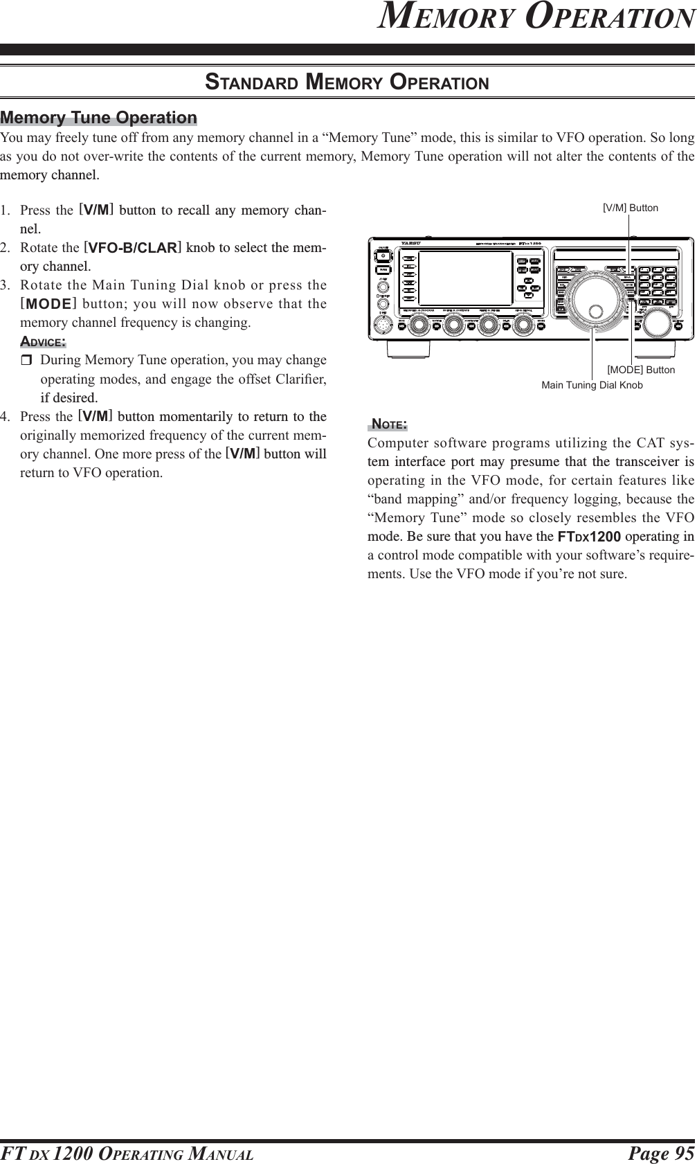 Page 95FT DX 1200 OPERATING MANUALMEMORY OPERATIONSTANDARD MEMORY OPERATIONMemory Tune Operation&lt;RXPD\IUHHO\WXQHRIIIURPDQ\PHPRU\FKDQQHOLQD³0HPRU\7XQH´PRGHWKLVLVVLPLODUWR9)2RSHUDWLRQ6RORQJDV\RXGRQRWRYHUZULWHWKHFRQWHQWVRIWKHFXUUHQWPHPRU\0HPRU\7XQHRSHUDWLRQZLOOQRWDOWHUWKHFRQWHQWVRIWKHmemory channel. 3UHVV WKH [V/M] button to recall any memory chan-nel. 5RWDWHWKH[VFO-B/CLAR] knob to select the mem-ory channel. 5RWDWHWKH0DLQ7XQLQJ&apos;LDONQRERUSUHVVWKH[MODE]EXWWRQ\RXZLOOQRZREVHUYHWKDWWKHPHPRU\FKDQQHOIUHTXHQF\LVFKDQJLQJADVICE: &apos;XULQJ0HPRU\7XQHRSHUDWLRQ\RXPD\FKDQJHRSHUDWLQJPRGHVDQGHQJDJHWKHRIIVHW&amp;ODUL¿HUif desired. 3UHVVWKH[V/M] button momentarily to return to the RULJLQDOO\PHPRUL]HGIUHTXHQF\RIWKHFXUUHQWPHP-RU\FKDQQHO2QHPRUHSUHVVRIWKH[V/M] button will UHWXUQWR9)2RSHUDWLRQ NOTE:&amp;RPSXWHUVRIWZDUH SURJUDPVXWLOL]LQJWKH&amp;$7V\V-tem interface port may presume that the transceiver is RSHUDWLQJLQWKH9)2PRGHIRUFHUWDLQIHDWXUHVOLNH³EDQGPDSSLQJ´ DQGRUIUHTXHQF\ ORJJLQJEHFDXVH WKH³0HPRU\7XQH´ PRGHVRFORVHO\UHVHPEOHVWKH9)2mode. Be sure that you have the FTDX1200 operating in DFRQWUROPRGHFRPSDWLEOHZLWK\RXUVRIWZDUH¶VUHTXLUH-PHQWV8VHWKH9)2PRGHLI\RX¶UHQRWVXUH[V/M] Button[MODE] ButtonMain Tuning Dial KnobFCC ID: K6620581X50 / IC: 511B-20581X50YAESU MUSEN CO., LTD.