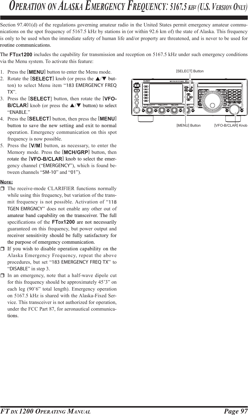 Page 97FT DX 1200 OPERATING MANUAL6HFWLRQGRIWKHUHJXODWLRQVJRYHUQLQJDPDWHXUUDGLRLQWKH8QLWHG6WDWHVSHUPLWHPHUJHQF\DPDWHXUFRPPX-QLFDWLRQVRQWKHVSRWIUHTXHQF\RIN+]E\VWDWLRQVLQRUZLWKLQNPRIWKHVWDWHRI$ODVND7KLVIUHTXHQF\LVRQO\WREHXVHGZKHQWKHLPPHGLDWHVDIHW\RIKXPDQOLIHDQGRUSURSHUW\DUHWKUHDWHQHGDQGLVQHYHUWREHXVHGIRUroutine communications.The FTDX1200LQFOXGHVWKHFDSDELOLW\IRUWUDQVPLVVLRQDQGUHFHSWLRQRQN+]XQGHUVXFKHPHUJHQF\FRQGLWLRQVYLDWKH0HQXV\VWHP7RDFWLYDWHWKLVIHDWXUH 3UHVVWKH[MENU]EXWWRQWRHQWHUWKH0HQXPRGH 5RWDWHWKH[SELECT]NQRERUSUHVVWKHST but-WRQWRVHOHFW0HQXLWHP³183 EMERGENCY FREQ TX´ 3UHVV WKH [SELECT@ EXWWRQ WKHQ URWDWH WKH [VFO-B/CLAR]NQRERUSUHVVWKHST button) to select ³ENABLE´ 3UHVVWKH[SELECT]EXWWRQWKHQSUHVVWKH[MENU] button to save the new setting and exit to normal RSHUDWLRQ(PHUJHQF\FRPPXQLFDWLRQRQWKLVVSRWIUHTXHQF\LVQRZSRVVLEOH 3UHVV WKH [V/M] EXWWRQDVQHFHVVDU\WRHQWHUWKH0HPRU\PRGH 3UHVVWKH [MCH/GRP]EXWWRQ WKHQrotate the [VFO-B/CLAR] knob to select the emer-JHQF\FKDQQHO³EMERGENCY´ZKLFKLVIRXQGEH-WZHHQFKDQQHOV³5M-10´DQG³01´NOTE: 7KH UHFHLYHPRGH &amp;/$5,),(5 IXQFWLRQV QRUPDOO\ZKLOHXVLQJWKLVIUHTXHQF\EXWYDULDWLRQRIWKHWUDQV-PLWIUHTXHQF\LVQRWSRVVLEOH$FWLYDWLRQRI³118 TGEN EMRGNCY´ GRHV QRW HQDEOH DQ\ RWKHU RXW RIamateur band capability on the transceiver. The full VSHFL¿FDWLRQV RI WKH FTDX1200 are not necessarily JXDUDQWHHGRQ WKLVIUHTXHQF\ EXW SRZHURXWSXW DQGreceiver sensitivity should be fully satisfactory for the purpose of emergency communication. If you wish to disable operation capability on the $ODVND(PHUJHQF\)UHTXHQF\UHSHDWWKHDERYHSURFHGXUHV EXW VHW ³183 EMERGENCY FREQ TX´ WR³DISABLE´LQVWHS ,QDQHPHUJHQF\QRWHWKDWDKDOIZDYHGLSROHFXWIRUWKLVIUHTXHQF\VKRXOGEHDSSUR[LPDWHO\¶´RQHDFK OHJ ¶´ WRWDO OHQJWK (PHUJHQF\ RSHUDWLRQRQN+]LVVKDUHGZLWKWKH$ODVND)L[HG6HU-YLFH7KLVWUDQVFHLYHULVQRWDXWKRUL]HGIRURSHUDWLRQXQGHUWKH)&amp;&amp;3DUWIRUDHURQDXWLFDOFRPPXQLFD-tions.OPERATION ON ALASKA EMERGENCY FREQUENCY: 5167.5 KHZ (U.S. VERSION ONLY)[VFO-B/CLAR] Knob[MENU] Button[SELECT] ButtonFCC ID: K6620581X50 / IC: 511B-20581X50YAESU MUSEN CO., LTD.