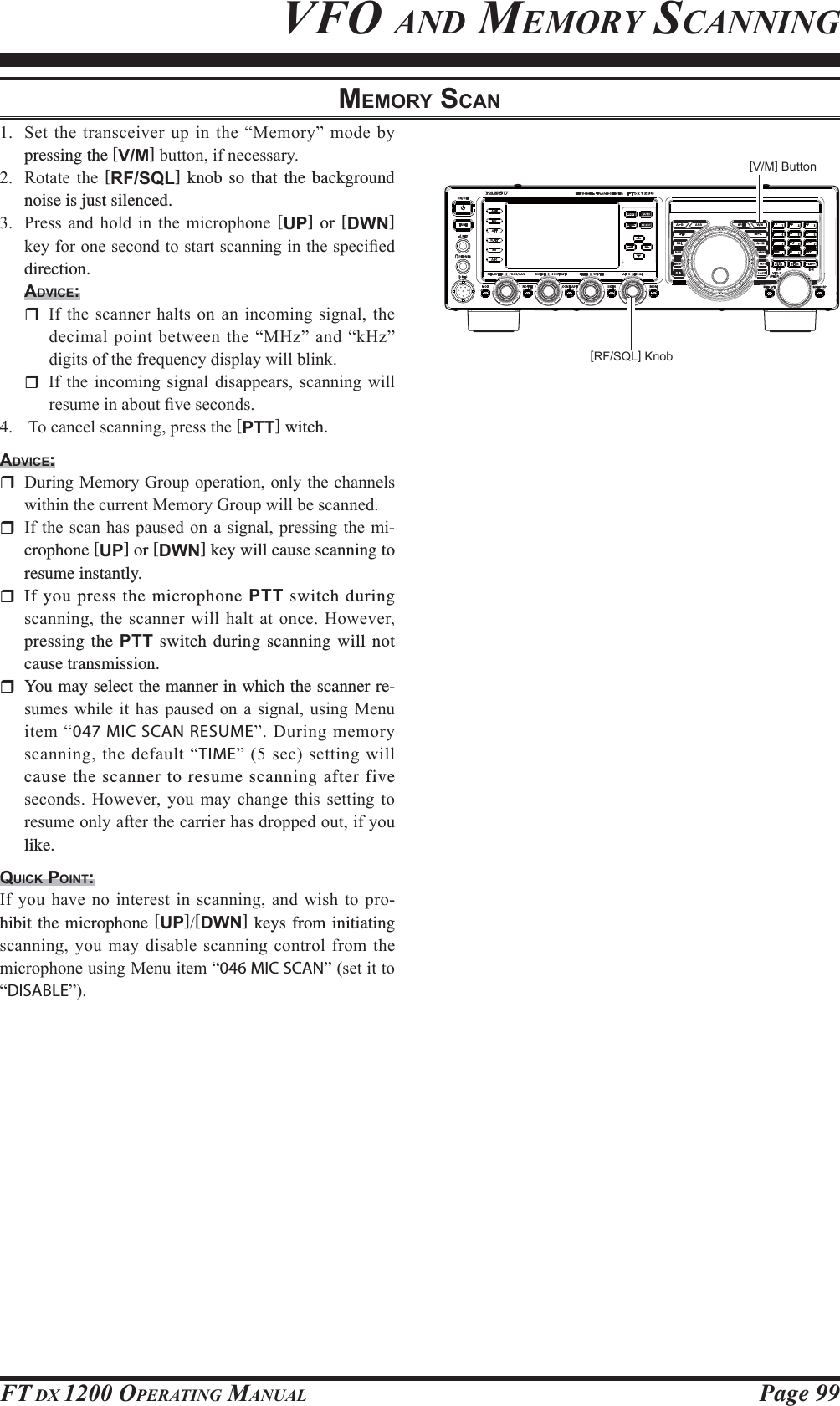 Page 99FT DX 1200 OPERATING MANUALMEMORY SCAN 6HWWKHWUDQVFHLYHUXSLQWKH³0HPRU\´PRGHE\pressing the [V/M]EXWWRQLIQHFHVVDU\ 5RWDWH WKH [RF/SQL] knob so that the background noise is just silenced. 3UHVV DQG KROG LQ WKH PLFURSKRQH [UP] or [DWN] NH\IRURQHVHFRQGWRVWDUWVFDQQLQJLQWKHVSHFL¿HGdirection.ADVICE: ,IWKHVFDQQHUKDOWVRQDQ LQFRPLQJ VLJQDO WKHGHFLPDO SRLQWEHWZHHQWKH³0+]´DQG³N+]´GLJLWVRIWKHIUHTXHQF\GLVSOD\ZLOOEOLQN ,I WKH LQFRPLQJ VLJQDO GLVDSSHDUV VFDQQLQJ ZLOOUHVXPHLQDERXW¿YHVHFRQGV 7RFDQFHOVFDQQLQJSUHVVWKH[PTT] witch.ADVICE: &apos;XULQJ0HPRU\*URXSRSHUDWLRQRQO\WKHFKDQQHOVZLWKLQWKHFXUUHQW0HPRU\*URXSZLOOEHVFDQQHG ,IWKHVFDQKDVSDXVHGRQDVLJQDOSUHVVLQJWKHPL-crophone [UP] or [DWN] key will cause scanning to resume instantly. If you press the microphone PTT switch during VFDQQLQJWKHVFDQQHUZLOOKDOWDWRQFH+RZHYHUpressing the PTT switch during scanning will not cause transmission.  You may select the manner in which the scanner re-VXPHV ZKLOH LW KDV SDXVHG RQ D VLJQDO XVLQJ 0HQXLWHP³047 MIC SCAN RESUME´&apos;XULQJPHPRU\VFDQQLQJWKHGHIDXOW³TIME´VHFVHWWLQJZLOOcause the scanner to resume scanning after five VHFRQGV+RZHYHU \RX PD\ FKDQJH WKLVVHWWLQJWRUHVXPHRQO\DIWHUWKHFDUULHUKDVGURSSHGRXWLI\RXlike.QUICK POINT:,I\RXKDYHQRLQWHUHVWLQVFDQQLQJDQGZLVKWRSUR-hibit the microphone [UP][DWN] keys from initiating VFDQQLQJ\RX PD\GLVDEOHVFDQQLQJFRQWUROIURPWKHPLFURSKRQHXVLQJ0HQXLWHP³046 MIC SCAN´VHWLWWR³DISABLE´VFO AND MEMORY SCANNING[V/M] Button[RF/SQL] KnobFCC ID: K6620581X50 / IC: 511B-20581X50YAESU MUSEN CO., LTD.