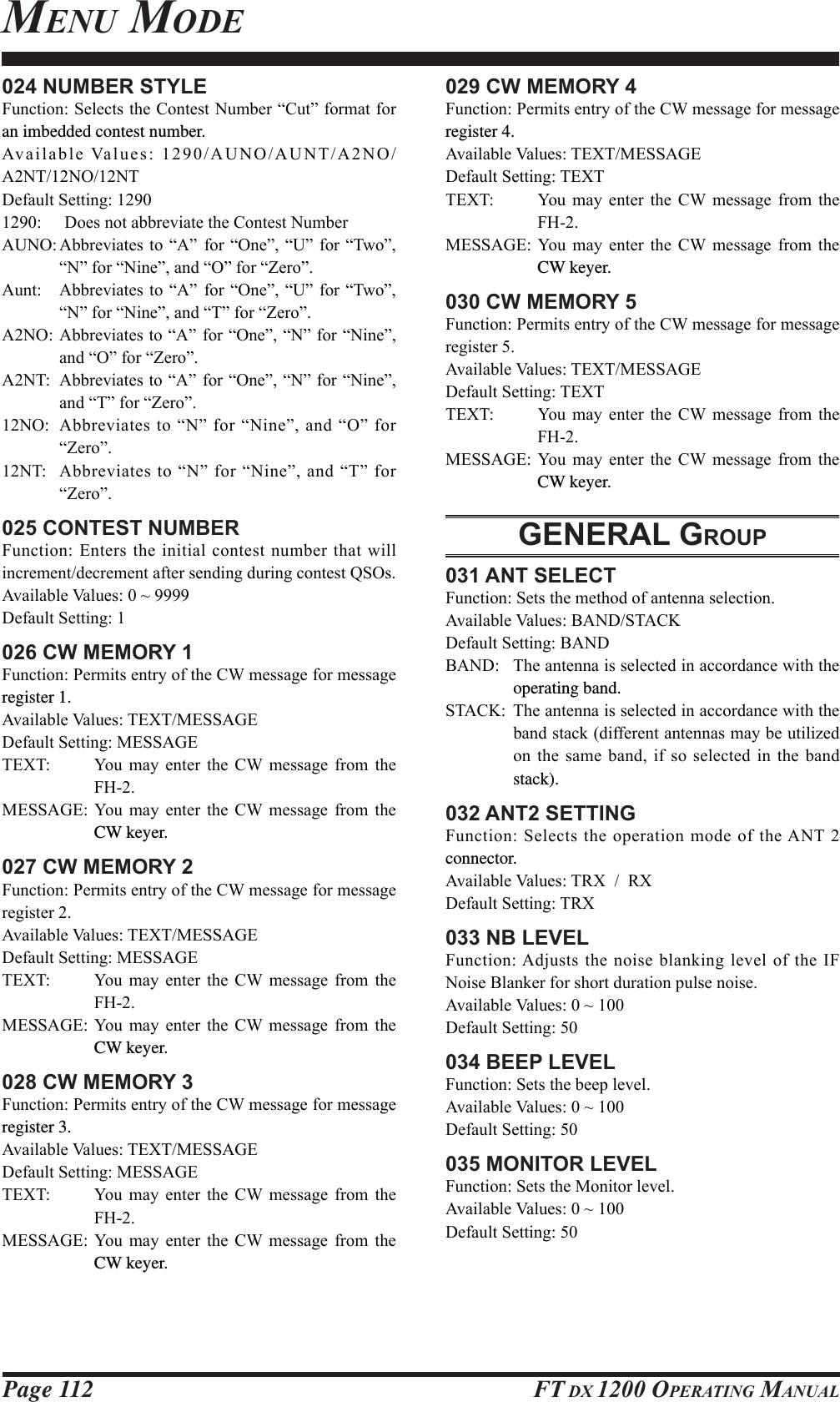 Page 112 FT DX 1200 OPERATING MANUAL024 NUMBER STYLE)XQFWLRQ6HOHFWVWKH&amp;RQWHVW1XPEHU³&amp;XW´IRUPDWIRUan imbedded contest number.$YDLODEOH9DOXHV$812$817$12$171217&apos;HIDXOW6HWWLQJ &apos;RHVQRWDEEUHYLDWHWKH&amp;RQWHVW1XPEHU$812$EEUHYLDWHV WR ³$´ IRU³2QH´³8´ IRU ³7ZR´³1´IRU³1LQH´DQG³2´IRU³=HUR´$XQW $EEUHYLDWHVWR³$´ IRU ³2QH´ ³8´ IRU³7ZR´³1´IRU³1LQH´DQG³7´IRU³=HUR´$12$EEUHYLDWHVWR³$´ IRU³2QH´³1´IRU³1LQH´DQG³2´IRU³=HUR´$17 $EEUHYLDWHVWR³$´ IRU³2QH´³1´IRU³1LQH´DQG³7´IRU³=HUR´12 $EEUHYLDWHVWR³1´IRU³1LQH´DQG³2´IRU³=HUR´17 $EEUHYLDWHVWR³1´IRU³1LQH´DQG³7´IRU³=HUR´025 CONTEST NUMBER)XQFWLRQ (QWHUVWKHLQLWLDOFRQWHVWQXPEHUWKDWZLOOLQFUHPHQWGHFUHPHQWDIWHUVHQGLQJGXULQJFRQWHVW462V$YDLODEOH9DOXHVa&apos;HIDXOW6HWWLQJ026 CW MEMORY 1)XQFWLRQ3HUPLWVHQWU\RIWKH&amp;:PHVVDJHIRUPHVVDJHregister 1.$YDLODEOH9DOXHV7(;70(66$*(&apos;HIDXOW6HWWLQJ0(66$*(7(;7 &lt;RX PD\ HQWHU WKH &amp;: PHVVDJH IURP WKH)+0(66$*( &lt;RX PD\ HQWHU WKH &amp;: PHVVDJH IURP WKHCW keyer.027 CW MEMORY 2)XQFWLRQ3HUPLWVHQWU\RIWKH&amp;:PHVVDJHIRUPHVVDJHUHJLVWHU$YDLODEOH9DOXHV7(;70(66$*(&apos;HIDXOW6HWWLQJ0(66$*(7(;7 &lt;RX PD\ HQWHU WKH &amp;: PHVVDJH IURP WKH)+0(66$*( &lt;RX PD\ HQWHU WKH &amp;: PHVVDJH IURP WKHCW keyer.028 CW MEMORY 3)XQFWLRQ3HUPLWVHQWU\RIWKH&amp;:PHVVDJHIRUPHVVDJHregister 3.$YDLODEOH9DOXHV7(;70(66$*(&apos;HIDXOW6HWWLQJ0(66$*(7(;7 &lt;RX PD\ HQWHU WKH &amp;: PHVVDJH IURP WKH)+0(66$*( &lt;RX PD\ HQWHU WKH &amp;: PHVVDJH IURP WKHCW keyer.029 CW MEMORY 4)XQFWLRQ3HUPLWVHQWU\RIWKH&amp;:PHVVDJHIRUPHVVDJHregister 4.$YDLODEOH9DOXHV7(;70(66$*(&apos;HIDXOW6HWWLQJ7(;77(;7 &lt;RX PD\ HQWHU WKH &amp;: PHVVDJH IURP WKH)+0(66$*( &lt;RX PD\ HQWHU WKH &amp;: PHVVDJH IURP WKHCW keyer.030 CW MEMORY 5)XQFWLRQ3HUPLWVHQWU\RIWKH&amp;:PHVVDJHIRUPHVVDJHUHJLVWHU$YDLODEOH9DOXHV7(;70(66$*(&apos;HIDXOW6HWWLQJ7(;77(;7 &lt;RX PD\ HQWHU WKH &amp;: PHVVDJH IURP WKH)+0(66$*( &lt;RX PD\ HQWHU WKH &amp;: PHVVDJH IURP WKHCW keyer.GENERAL GROUP031 ANT SELECT)XQFWLRQ6HWVWKHPHWKRGRIDQWHQQDVHOHFWLRQ$YDLODEOH9DOXHV%$1&apos;67$&amp;.&apos;HIDXOW6HWWLQJ%$1&apos;%$1&apos; 7KHDQWHQQDLVVHOHFWHGLQDFFRUGDQFHZLWKWKHoperating band.67$&amp;. 7KHDQWHQQDLVVHOHFWHGLQDFFRUGDQFHZLWKWKHEDQGVWDFNGLIIHUHQWDQWHQQDVPD\EHXWLOL]HGRQ WKH VDPH EDQG LI VR VHOHFWHG LQ WKH EDQGstack).032 ANT2 SETTING)XQFWLRQ6HOHFWVWKHRSHUDWLRQPRGHRIWKH$17connector.$YDLODEOH9DOXHV75;5;&apos;HIDXOW6HWWLQJ75;033 NB LEVEL)XQFWLRQ$GMXVWVWKHQRLVHEODQNLQJOHYHORIWKH,)1RLVH%ODQNHUIRUVKRUWGXUDWLRQSXOVHQRLVH$YDLODEOH9DOXHVa&apos;HIDXOW6HWWLQJ034 BEEP LEVEL)XQFWLRQ6HWVWKHEHHSOHYHO$YDLODEOH9DOXHVa&apos;HIDXOW6HWWLQJ035 MONITOR LEVEL)XQFWLRQ6HWVWKH0RQLWRUOHYHO$YDLODEOH9DOXHVa&apos;HIDXOW6HWWLQJMENU MODEFCC ID: K6620581X50 / IC: 511B-20581X50YAESU MUSEN CO., LTD.