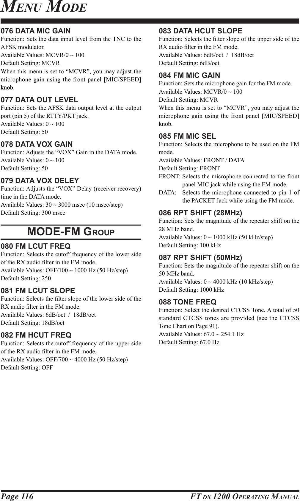 Page 116 FT DX 1200 OPERATING MANUAL076 DATA MIC GAIN)XQFWLRQ6HWVWKHGDWDLQSXWOHYHOIURPWKH71&amp;WRWKH$)6.PRGXODWRU$YDLODEOH9DOXHV0&amp;95a&apos;HIDXOW6HWWLQJ0&amp;95:KHQWKLVPHQXLVVHWWR³0&amp;95´\RXPD\DGMXVWWKHPLFURSKRQHJDLQXVLQJWKHIURQW SDQHO &gt;0,&amp;63((&apos;@knob.077 DATA OUT LEVEL)XQFWLRQ6HWVWKH$)6.GDWDRXWSXWOHYHODWWKHRXWSXWSRUWSLQRIWKH577&lt;3.7MDFN$YDLODEOH9DOXHVa&apos;HIDXOW6HWWLQJ078 DATA VOX GAIN)XQFWLRQ$GMXVWVWKH³92;´*DLQLQWKH&apos;$7$PRGH$YDLODEOH9DOXHVa&apos;HIDXOW6HWWLQJ079 DATA VOX DELEY)XQFWLRQ$GMXVWVWKH³92;´&apos;HOD\UHFHLYHUUHFRYHU\WLPHLQWKH&apos;$7$PRGH$YDLODEOH9DOXHVaPVHFPVHFVWHS&apos;HIDXOW6HWWLQJPVHFMODE-FM GROUP080 FM LCUT FREQ)XQFWLRQ6HOHFWVWKHFXWRIIIUHTXHQF\RIWKHORZHUVLGHRIWKH5;DXGLR¿OWHULQWKH)0PRGH$YDLODEOH9DOXHV2))a+]+]VWHS&apos;HIDXOW6HWWLQJ081 FM LCUT SLOPE)XQFWLRQ6HOHFWVWKH¿OWHUVORSHRIWKHORZHUVLGHRIWKH5;DXGLR¿OWHULQWKH)0PRGH$YDLODEOH9DOXHVG%RFWG%RFW&apos;HIDXOW6HWWLQJG%RFW082 FM HCUT FREQ)XQFWLRQ6HOHFWVWKHFXWRIIIUHTXHQF\RIWKHXSSHUVLGHRIWKH5;DXGLR¿OWHULQWKH)0PRGH$YDLODEOH9DOXHV2))a+]+]VWHS&apos;HIDXOW6HWWLQJ2))083 DATA HCUT SLOPE)XQFWLRQ6HOHFWVWKH¿OWHUVORSHRIWKHXSSHUVLGHRIWKH5;DXGLR¿OWHULQWKH)0PRGH$YDLODEOH9DOXHVG%RFWG%RFW&apos;HIDXOW6HWWLQJG%RFW084 FM MIC GAIN)XQFWLRQ6HWVWKHPLFURSKRQHJDLQIRUWKH)0PRGH$YDLODEOH9DOXHV0&amp;95a&apos;HIDXOW6HWWLQJ0&amp;95:KHQWKLVPHQXLVVHWWR³0&amp;95´\RXPD\DGMXVWWKHPLFURSKRQHJDLQXVLQJWKHIURQW SDQHO &gt;0,&amp;63((&apos;@knob.085 FM MIC SEL)XQFWLRQ6HOHFWVWKHPLFURSKRQHWREHXVHGRQWKH)0mode.$YDLODEOH9DOXHV)5217&apos;$7$&apos;HIDXOW6HWWLQJ)5217)52176HOHFWVWKHPLFURSKRQHFRQQHFWHGWRWKHIURQWSDQHO0,&amp;MDFNZKLOHXVLQJWKH)0PRGH&apos;$7$ 6HOHFWV WKH PLFURSKRQH FRQQHFWHG WR SLQ  RIWKH3$&amp;.(7-DFNZKLOHXVLQJWKH)0PRGH086 RPT SHIFT (28MHz))XQFWLRQ6HWVWKHPDJQLWXGHRIWKHUHSHDWHUVKLIWRQWKH0+]EDQG$YDLODEOH9DOXHVaN+]N+]VWHS&apos;HIDXOW6HWWLQJN+]087 RPT SHIFT (50MHz))XQFWLRQ6HWVWKHPDJQLWXGHRIWKHUHSHDWHUVKLIWRQWKH0+]EDQG$YDLODEOH9DOXHVaN+]N+]VWHS&apos;HIDXOW6HWWLQJN+]088 TONE FREQ)XQFWLRQ6HOHFWWKHGHVLUHG&amp;7&amp;667RQH$WRWDORIVWDQGDUG&amp;7&amp;66WRQHVDUHSURYLGHGVHHWKH&amp;7&amp;667RQH&amp;KDUWRQ3DJH$YDLODEOH9DOXHVa+]&apos;HIDXOW6HWWLQJ+]MENU MODEFCC ID: K6620581X50 / IC: 511B-20581X50YAESU MUSEN CO., LTD.