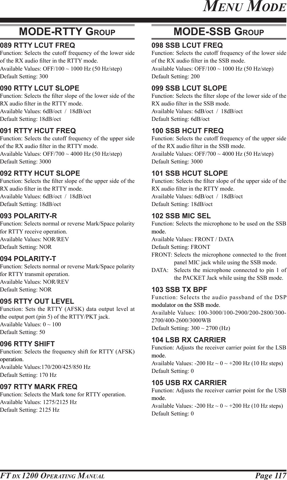 Page 117FT DX 1200 OPERATING MANUALMODE-RTTY GROUP089 RTTY LCUT FREQ)XQFWLRQ6HOHFWVWKHFXWRIIIUHTXHQF\RIWKHORZHUVLGHRIWKH5;DXGLR¿OWHULQWKH577&lt;PRGH$YDLODEOH9DOXHV2))a+]+]VWHS&apos;HIDXOW6HWWLQJ090 RTTY LCUT SLOPE)XQFWLRQ6HOHFWVWKH¿OWHUVORSHRIWKHORZHUVLGHRIWKH5;DXGLR¿OWHULQWKH577&lt;PRGH$YDLODEOH9DOXHVG%RFWG%RFW&apos;HIDXOW6HWWLQJG%RFW091 RTTY HCUT FREQ)XQFWLRQ6HOHFWVWKHFXWRIIIUHTXHQF\RIWKHXSSHUVLGHRIWKH5;DXGLR¿OWHULQWKH577&lt;PRGH$YDLODEOH9DOXHV2))a+]+]VWHS&apos;HIDXOW6HWWLQJ092 RTTY HCUT SLOPE)XQFWLRQ6HOHFWVWKH¿OWHUVORSHRIWKHXSSHUVLGHRIWKH5;DXGLR¿OWHULQWKH577&lt;PRGH$YDLODEOH9DOXHVG%RFWG%RFW&apos;HIDXOW6HWWLQJG%RFW093 POLARITY-R)XQFWLRQ6HOHFWVQRUPDORUUHYHUVH0DUN6SDFHSRODULW\IRU577&lt;UHFHLYHRSHUDWLRQ$YDLODEOH9DOXHV1255(9&apos;HIDXOW6HWWLQJ125094 POLARITY-T)XQFWLRQ6HOHFWVQRUPDORUUHYHUVH0DUN6SDFHSRODULW\IRU577&lt;WUDQVPLWRSHUDWLRQ$YDLODEOH9DOXHV1255(9&apos;HIDXOW6HWWLQJ125095 RTTY OUT LEVEL)XQFWLRQ 6HWV WKH 577&lt; $)6. GDWD RXWSXW OHYHO DWWKHRXWSXWSRUWSLQRIWKH577&lt;3.7MDFN$YDLODEOH9DOXHVa&apos;HIDXOW6HWWLQJ096 RTTY SHIFT)XQFWLRQ6HOHFWVWKHIUHTXHQF\VKLIWIRU577&lt;$)6.operation.$YDLODEOH9DOXHV+]&apos;HIDXOW6HWWLQJ+]097 RTTY MARK FREQ)XQFWLRQ6HOHFWVWKH0DUNWRQHIRU577&lt;RSHUDWLRQ$YDLODEOH9DOXHV+]&apos;HIDXOW6HWWLQJ+]MODE-SSB GROUP098 SSB LCUT FREQ)XQFWLRQ6HOHFWVWKHFXWRIIIUHTXHQF\RIWKHORZHUVLGHRIWKH5;DXGLR¿OWHULQWKH66%PRGH$YDLODEOH9DOXHV2))a+]+]VWHS&apos;HIDXOW6HWWLQJ099 SSB LCUT SLOPE)XQFWLRQ6HOHFWVWKH¿OWHUVORSHRIWKHORZHUVLGHRIWKH5;DXGLR¿OWHULQWKH66%PRGH$YDLODEOH9DOXHVG%RFWG%RFW&apos;HIDXOW6HWWLQJG%RFW100 SSB HCUT FREQ)XQFWLRQ6HOHFWVWKHFXWRIIIUHTXHQF\RIWKHXSSHUVLGHRIWKH5;DXGLR¿OWHULQWKH66%PRGH$YDLODEOH9DOXHV2))a+]+]VWHS&apos;HIDXOW6HWWLQJ101 SSB HCUT SLOPE)XQFWLRQ6HOHFWVWKH¿OWHUVORSHRIWKHXSSHUVLGHRIWKH5;DXGLR¿OWHULQWKH577&lt;PRGH$YDLODEOH9DOXHVG%RFWG%RFW&apos;HIDXOW6HWWLQJG%RFW102 SSB MIC SEL)XQFWLRQ6HOHFWVWKHPLFURSKRQHWREHXVHGRQWKH66%mode.$YDLODEOH9DOXHV)5217&apos;$7$&apos;HIDXOW6HWWLQJ)5217)52176HOHFWVWKHPLFURSKRQHFRQQHFWHGWRWKHIURQWSDQHO0,&amp;MDFNZKLOHXVLQJWKH66%PRGH&apos;$7$ 6HOHFWV WKH PLFURSKRQH FRQQHFWHG WR SLQ  RIWKH3$&amp;.(7-DFNZKLOHXVLQJWKH66%PRGH103 SSB TX BPF)XQFWLRQ6HOHFWVWKHDXGLRSDVVEDQGRIWKH&apos;63modulator on the SSB mode.$YDLODEOH9DOXHV :%&apos;HIDXOW6HWWLQJa+]104 LSB RX CARRIER)XQFWLRQ$GMXVWVWKHUHFHLYHUFDUULHUSRLQWIRUWKH/6%mode.$YDLODEOH9DOXHV+]aa+]+]VWHSV&apos;HIDXOW6HWWLQJ105 USB RX CARRIER)XQFWLRQ$GMXVWVWKHUHFHLYHUFDUULHUSRLQWIRUWKH86%mode.$YDLODEOH9DOXHV+]aa+]+]VWHSV&apos;HIDXOW6HWWLQJMENU MODEFCC ID: K6620581X50 / IC: 511B-20581X50YAESU MUSEN CO., LTD.